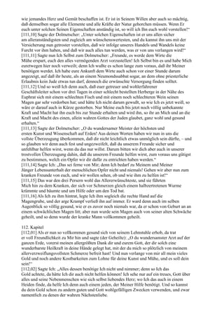 wie jemandes Herz und Gemüt beschaffen ist. Er ist in Seinem Willen aber auch so mächtig,
daß demselben sogar alle Elemente und alle Kräfte der Natur gehorchen müssen. Wenn Er
euch unter solchen Seinen Eigenschaften anständig ist, so will ich Ihn euch wohl vorstellen!“
[111,10] Sagte der Dolmetscher: „Unter solchen Eigenschaften ist er uns allen sicher
am alleranständigsten und zugleich am wünschenswertesten, und du kannst ihn uns mit der
Versicherung nun getroster vorstellen, daß wir infolge unseres Handels und Wandels keine
Furcht vor ihm haben, und daß wir auch alles tun werden, was er von uns verlangen wird!“
[111,11] Sagte nun Ich Selbst zum Dolmetscher: „Freunde, es werde dem Wirte die
Mühe erspart, euch den alles vermögenden Arzt vorzustellen! Ich Selbst bin es und habe Mich
euretwegen hier noch verweilt; denn Ich wußte es schon lange zum voraus, daß ihr Meiner
benötigen werdet. Ich habe eure Ankunft dem Wirte auch schon vor einer Stunde darum
angezeigt, auf daß ihr heute, als an einem Neumondssabbat sogar, an dem ohne priesterliche
Erlaubnis kein Jude etwas tun darf, dennoch die erwünschte Versorgung finden solltet.
[111,12] Und so weiß Ich denn auch, daß euer getreuer und wohlerfahrener
Geschäftsleiter schon vor drei Tagen in einer schlecht bestellten Herberge in der Nähe des
Euphrat sich mit einem schlechten Fisch und mit einem noch schlechteren Wein seinen
Magen gar sehr verdorben hat; und hätte Ich nicht darum gewußt, so wie Ich es jetzt weiß, so
wäre er darauf auch in Kürze gestorben. Nur Meine euch bis jetzt noch völlig unbekannte
Kraft und Macht hat ihn euch bis zur Stunde erhalten und wird ihn, so ihr an Mich und an die
Kraft und Macht des einen, allein wahren Gottes der Juden glaubet, ganz wohl und gesund
erhalten.“
[111,13] Sagte der Dolmetscher: „O du wundersamer Meister der höchsten und
ersten Kunst und Wissenschaft auf Erden! Aus deinen Worten haben wir nun in uns die
vollste Überzeugung überkommen, daß dir nicht leichtlich etwas unmöglich sein dürfte, – und
so glauben wir denn auch fest und ungezweifelt, daß du unserem Freunde sicher und
unfehlbar helfen wirst, wenn du das nur willst. Darum bitten wir dich aber auch in unserer
trostvollen Überzeugung dahin, daß du unserem Freunde helfen wirst, zum voraus uns gütigst
zu bestimmen, welch ein Opfer wir dir dafür zu entrichten haben werden.“
[111,14] Sagte Ich: „Das sei ferne von Mir; denn Ich bedarf zu Meinem und Meiner
Jünger Lebensunterhalt der menschlichen Opfer nicht und niemals! Gehen wir aber nun zum
kranken Freunde von euch, und wir wollen sehen, ob und wie ihm zu helfen ist!“
[111,15] Das war den drei Persern wohl das Allererwünschteste, und sie führten
Mich hin zu dem Kranken, der sich vor Schmerzen gleich einem halbzertretenen Wurme
krümmte und bäumte und um Hilfe oder um den Tod bat.
[111,16] Als Ich zu ihm hintrat, legte Ich ihm sogleich die rechte Hand auf die
Magengrube, und der arge Krampf verließ ihn auf immer. Er ward denn auch im selben
Augenblick so völlig gesund, wie er es zuvor noch niemals war, da er schon von Geburt an an
einem schwächlichen Magen litt; aber nun wurde sein Magen auch von seiner alten Schwäche
geheilt, und so denn wurde der kranke Mann vollkommen geheilt.

112. Kapitel
[112,01] Als er nun so vollkommen gesund sich von seinem Lehnstuhle erhob, da trat
er voll Freundlichkeit zu Mir hin und sagte (der Geheilte): „O du wundersamster Arzt auf der
ganzen Erde, vorerst meinen allergrößten Dank dir und eurem Gott, der dir solch eine
wunderbarste Heilkraft in deine Hände gelegt hat, mit der du mich so plötzlich von meinem
allerverzweiflungsvollsten Schmerze befreit hast! Und nun verlange von mir all mein vieles
Gold und noch andere Kostbarkeiten zum Lohne für deine Kunst und Mühe, und es soll dein
sein!“
[112,02] Sagte Ich: „Alles dessen benötige Ich nicht und nimmer; denn so Ich das
Gold achtete, da hätte Ich dir auch nicht helfen können! Ich sehe nur auf ein treues, Gott über
alles und seine Nebenmenschen wie sich selbst liebendes Herz; wo Ich das auch in einem
Heiden finde, da helfe Ich denn auch einem jeden, der Meiner Hilfe benötigt. Und so kannst
du dein Gold schon zu andern guten und Gott wohlgefälligen Zwecken verwenden, und zwar
namentlich zu denen der wahren Nächstenliebe.
 