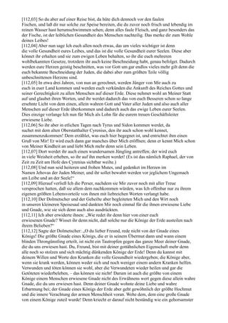 [112,03] So du aber auf einer Reise bist, da hüte dich dennoch vor den faulen
Fischen, und laß dir nur solche zur Speise bereiten, die du zuvor noch frisch und lebendig im
reinen Wasser hast herumschwimmen sehen; denn alles faule Fleisch, und ganz besonders das
der Fische, ist der leiblichen Gesundheit des Menschen nachteilig. Das merke dir zum Wohle
deines Leibes!
[112,04] Aber nun sage Ich euch allen noch etwas, das um vieles wichtiger ist denn
die volle Gesundheit eures Leibes, und das ist die volle Gesundheit eurer Seelen. Diese aber
könnet ihr erhalten und sie zum ewigen Leben behalten, so ihr die euch mehreren
wohlbekannten Gesetze, trotzdem ihr auch keine Beschneidung habt, genau befolget. Dadurch
werden eure Herzen geistig beschnitten, was vor Gott um gar endlos vieles mehr gilt denn die
euch bekannte Beschneidung der Juden, die dabei aber zum größten Teile völlig
unbeschnittenen Herzens sind.
[112,05] In etwa drei Jahren, von nun an gerechnet, werden Jünger von Mir auch zu
euch in euer Land kommen und werden euch verkünden die Ankunft des Reiches Gottes und
seiner Gerechtigkeit zu allen Menschen auf dieser Erde. Diese nehmet wohl an Meiner Statt
auf und glaubet ihren Worten, und ihr werdet dadurch das von euch Besseren schon so lange
ersehnte Licht von dem einen, allein wahren Gott und Vater aller Juden und also auch aller
Menschen auf dieser Erde überkommen und dadurch auch das ewige Leben eurer Seelen.
Dies einzige verlange Ich nun für Mich als Lohn für die eurem treuen Geschäftsleiter
erwiesene Liebe.
[112,06] So ihr aber in etlichen Tagen nach Tyrus und Sidon kommen werdet, da
suchet mit dem alten Oberstatthalter Cyrenius, den ihr auch schon wohl kennet,
zusammenzukommen! Dem erzählet, was euch hier begegnet ist, und entrichtet ihm einen
Gruß von Mir! Er wird euch dann gar manches über Mich eröffnen; denn er kennt Mich schon
von Meiner Kindheit an und liebt Mich mehr denn sein Leben.
[112,07] Dort werdet ihr auch einen wundersamen Jüngling antreffen; der wird euch
in viele Weisheit erheben, so ihr auf ihn merken werdet! (Es ist das nämlich Raphael, der von
Zeit zu Zeit am Hofe des Cyrenius sichtbar weilte.)
[112,08] Und nun seid heiteren und frohen Mutes, und gedenket im Herzen im
Namen Jehovas der Juden Meiner, und ihr sollet bewahrt werden vor jeglichem Ungemach
am Leibe und an der Seele!“
[112,09] Hierauf verließ Ich die Perser, nachdem sie Mir zuvor noch mit aller Treue
versprochen hatten, daß sie allem dem nachkommen würden, was Ich offenbar nur zu ihrem
eigenen größten Lebensvorteile von ihnen mit liebreichen Worten verlangt habe.
[112,10] Der Dolmetscher und der Geheilte aber begleiteten Mich und den Wirt noch
in unseren kleineren Speisesaal und dankten Mir noch einmal für die ihnen erwiesene Liebe
und Gnade, wie sie sich denn auch also ausdrückten.
[112,11] Ich aber erwiderte ihnen: „Wie redet ihr denn hier von einer euch
erwiesenen Gnade? Wisset ihr denn nicht, daß solche nur die Könige der Erde austeilen nach
ihrem Belieben?“
[112,12] Sagte der Dolmetscher: „O du lieber Freund, rede nicht von der Gnade eines
Königs! Die größte Gnade eines Königs, die er in seinem Übermut dann und wann einem
blinden Throngünstling erteilt, ist nicht ein Tautropfen gegen das ganze Meer deiner Gnade,
die du uns erwiesen hast. Du, Freund, bist mit deiner gottähnlichen Eigenschaft mehr denn
alle noch so stolzen und sich mächtig dünkenden Könige der Erde! Denn du kannst mit
deinem Willen und Worte den Kranken die volle Gesundheit wiedergeben; die Könige aber,
wenn sie krank werden, können weder sich und noch weniger einem andern Kranken helfen.
Verwunden und töten können sie wohl, aber die Verwundeten wieder heilen und gar die
Getöteten wiederbeleben, – das können sie nicht! Darum ist auch die größte von einem
Könige einem Menschen erwiesene Gnade nicht des Erwähnens wert gegen diese allein wahre
Gnade, die du uns erwiesen hast. Denn deiner Gnade wohnte deine Liebe und wahre
Erbarmung bei; der Gnade eines Königs der Erde aber geht gewöhnlich der größte Hochmut
und die innere Verachtung der armen Menschheit voran. Wehe dem, dem eine große Gnade
von einem Könige zuteil wurde! Denn kriecht er darauf nicht beständig wie ein gehorsamster
 