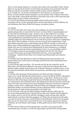 Wurm vor des Königs Majestät, so wird ihm seine Gnade wohl zum größten Unheil. Darum
haben wir uns auch noch niemals von der Gnade eines Königs etwas gewünscht; aber dich
bitten wir, daß du uns mit deiner wahrsten Gnade niemals verlassen möchtest!“
[112,13] Sagte Ich: „So ihr das also betrachtet in eurem Herzen, so wird auch solche
Meine von euch erkannte Gnade nimmerdar von euch scheiden. Wer in Meiner Liebe durch
seine Liebe bleibt, in dem bleibt auch Meine Liebe durch seine Liebe zu Mir, und somit auch
Meine Gnade, die pur in Meiner Liebe besteht.“
[112,14] Für diese Meine Zusicherung dankten Mir die beiden noch einmal,
verneigten sich tief vor Mir und gingen dann voll des besten Mutes zu ihren Gefährten, die
sich unterdessen über Meine Heilart nicht genug verwundern konnten.

113. Kapitel
[113,01] Als die beiden sich wieder unter ihnen befanden, da ward vieles über Mich
geredet und geurteilt; am meisten aber fiel einem von ihnen Meine Uneigennützigkeit auf.
[113,02] Aber der Dolmetscher sagte: „Freunde, wem so alles möglich ist wie diesem
Wunderarzte, der bedarf wahrlich der Schätze dieser Welt nicht, da er die endlos edleren in
seinen gottähnlichen Eigenschaften besitzt! Es ist ja eine bekannte Eigentümlichkeit aller
wahrhaft großen und weisen Menschen auf der Erde diese gewesen, daß sie die vergänglichen
Güter dieser Welt verachteten. So kann es uns hier auch gar nicht wundernehmen, wenn
dieser Mann auch keine Liebe zu den Schätzen dieser Welt hat; ich hätte sie auch nicht im
Besitze seiner völlig gottähnlichen Eigenschaften. Aber unser sonst allzeit sehr guter und
billiger Wirt, dem wir zunächst diese Bekanntschaft mit dem Wunderarzte zu verdanken
haben, soll denn anstatt des höchst uneigennützigen Arztes von uns entschädigt werden!“
[113,03] Damit waren alle einverstanden und bestimmten für den Wirt eine Summe
von zehn Pfund Goldes und hundert Pfund Silbers über das, was die gewöhnliche
Verpflegung – nämlich für den Mann zwei Groschen samt Dienerschaft und Lasttieren –
ausmachte.
[113,04] Die Karawane blieb aber nur über den Mittag und setzte dann die Reise voll
heiteren Mutes und voll der besten Erwartungen nach den Orten ihrer handelsmännischen
Bestimmung fort.
[113,05] Ich aber sagte zum Wirte: „Ich verweilte nun bei dir eine rechte Zeit, die für
Mich und so auch für dich fruchtbar war. Du wirst von den Persern an Meiner Statt wohl
bedacht werden; gedenke du dann aber auch in Meinem Namen der wahrhaft Armen, wie du
das auch ohne besondere irdische Mittel stets getan hast, und Mein Segen wird nicht von dir
weichen!
[113,06] So aber die hiesige Priesterschaft dich am Abend nach dem Untergange
fragen wird, was für Menschen du beherbergt hast, so kannst du Meinen Namen wohl nennen;
und wirst du gefragt, was ich geredet und getan habe, so sage ihnen: ,Nichts als nur Gutes!‘
Werden sie dich weiter fragen, da gib ihnen keinen Aufschluß; denn diese ehebrecherische
Art verdient keinen Teil am Reiche Gottes! Das behalte du für dich, für dein Haus und für die
Armen im Geiste; denen kannst du bei guter Gelegenheit Mein dir anvertrautes Evangelium
predigen, und du wirst so vollkommen in Meinem Namen die Hungrigen speisen, die
Dürstenden tränken, die Nackten bekleiden und die Gefangenen erlösen, wofür du in Meinem
Reiche dereinst im andern Leben einen großen Lohn finden wirst.
[113,07] Ich aber werde nun mit Meinen Jüngern alsogleich abreisen; daher lasse du
für uns kein Mittagsmahl bereiten! Sage den Persern aber nicht sogleich, daß Ich abgereist
bin, sondern wenn sie sich bei dir nach Mir erkundigen werden, da sage ihnen, daß Ich
anderwärts hin zu kranken Menschen gegangen sei! Wohin aber, das kannst du nicht sagen,
weil auch Ich dir das nicht sage, weil Ich Meinen Grund dafür habe. Was Ich dir nun gesagt
habe, das tue! Im Geiste aber werde Ich bei dir also wie bei jedem segnungsvoll wirkend
verbleiben, der nach Meiner Lehre handelt, an Mich glaubt und den Vater in Mir über alles
liebt.“
[113,08] Als Ich solches zum Wirte geredet hatte, da wollte er seine ganze Familie
zusammenberufen, auf daß sie von Mir den Segen nähme und Mir für die Heilung danke.
 