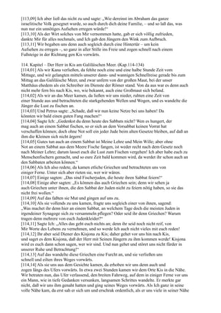[113,09] Ich aber ließ das nicht zu und sagte: „Wie dereinst im Abraham das ganze
israelitische Volk gesegnet wurde, so auch durch dich deine Familie, – und so laß das, was
nun nur ein unnötiges Aufsehen erregen würde!“
[113,10] Als der Wirt solches von Mir vernommen hatte, gab er sich völlig zufrieden,
dankte Mir für alles nochmals, und Ich gab den Jüngern den Wink zum Aufbruch.
[113,11] Wir begaben uns denn auch sogleich durch eine Hintertür – um kein
Aufsehen zu erregen –, so ganz in aller Stille ins Freie und zogen schnell nach einem
Fußsteige in der Richtung gen Kis vorwärts.

114. Kapitel – Der Herr in Kis am Galiläischen Meer. (Kap.114-134)
[114,01] Als wir Kana verließen, da fehlte noch eine und eine halbe Stunde Zeit vom
Mittage, und wir gelangten mittels unserer dann- und wannigen Schnellreise gerade bis zum
Mittag an das Galiläische Meer, und zwar unfern von der großen Maut, bei der unser
Matthäus ehedem als ein Schreiber im Dienste der Römer stand. Von da aus war es denn auch
nicht mehr fern bis nach Kis, wo, wie bekannt, auch eine Großmaut sich befand.
[114,02] Als wir an das Meer kamen, da ließen wir uns nieder, ruhten eine Zeit von
einer Stunde aus und betrachteten die starkgehenden Wellen und Wogen, und es wandelte die
Jünger die Lust zu fischen an.
[114,03] Und Petrus sagte: „Schade, daß wir nun keine Netze bei uns haben! Da
könnten wir bald einen guten Fang machen!“
[114,04] Sagte Ich: „Gedenkst du denn heute des Sabbats nicht? Wen es hungert, der
mag auch an einem Sabbat fischen, so er sich an dem Vorsabbat keinen Vorrat hat
verschaffen können; doch ohne Not soll ein jeder Jude beim alten Gesetze bleiben, auf daß an
ihm die Kleinen sich nicht ärgern!
[114,05] Gutes tun auch an einem Sabbat ist Meine Lehre und Mein Wille; aber ohne
Not an einem Sabbat aus dem Meere Fische fangen, ist weder recht nach dem Gesetz noch
nach Meiner Lehre; darum lasset euch die Lust zum Fischen vergehen! Ich aber habe euch zu
Menschenfischern gemacht, und so eure Zeit bald kommen wird, da werdet ihr schon auch an
den Sabbaten arbeiten können.“
[114,06] Als Ich also redete, da kamen etliche Griechen und betrachteten uns von
einiger Ferne. Unter sich aber rieten sie, wer wir wären.
[114,07] Einige sagten: „Das sind Fischerjuden, die heute ihren Sabbat feiern!“
[114,08] Einige aber sagten: „Es können das auch Griechen sein; denn wir sehen ja
auch Griechen unter ihnen, die den Sabbat der Juden nicht zu feiern nötig haben, so sie das
nicht frei wollen.“
[114,09] Auf das faßten sie Mut und gingen auf uns zu.
[114,10] Als sie vollends zu uns kamen, fragte uns sogleich einer von ihnen, sagend:
„Was machet ihr denn hier an einem Sabbat, an welchem Tage doch die meisten Juden in
irgendeiner Synagoge sich zu versammeln pflegen? Oder seid ihr denn Griechen? Warum
tragen denn mehrere von euch Judenkleider?“
[114,11] Sagte Ich: „Alles das geht euch nichts an; denn ihr seid noch nicht reif, von
Mir Worte des Lebens zu vernehmen, und so werde Ich auch nicht vieles mit euch reden!
[114,12] Ihr aber seid Diener des Kisjona zu Kis; daher gehet vor uns hin nach Kis,
und saget es dem Kisjona, daß der Herr mit Seinen Jüngern zu ihm kommen werde! Kisjona
wird es euch dann schon sagen, wer wir sind. Und nun gehet und störet uns nicht fürder in
unserer Ruhe und Betrachtung!“
[114,13] Auf das wandelte diese Griechen eine Furcht an, und sie verließen uns
schnell und eilten ihres Weges vorwärts.
[114,14] Als sie uns aus dem Gesichte kamen, da erhoben wir uns denn auch und
zogen längs des Ufers vorwärts. In etwa zwei Stunden kamen wir dem Orte Kis in die Nähe.
Wir betraten nun, das Ufer verlassend, den breiten Fahrweg, auf dem in einiger Ferne vor uns
ein Mann, wie in tiefe Gedanken versunken, langsamen Schrittes wandelte. Er merkte gar
nicht, daß wir uns ihm genaht hatten und ging seines Weges vorwärts. Als Ich ganz in seine
volle Nähe kam, da erst sah er sich um und erschrak ordentlich, als er uns viele in seiner Nähe
 