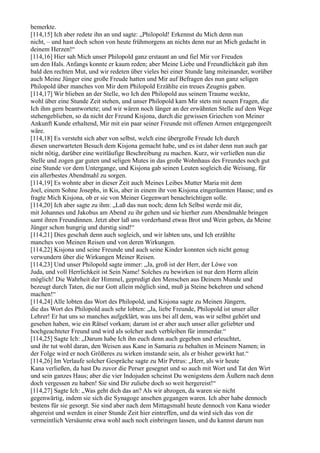 bemerkte.
[114,15] Ich aber redete ihn an und sagte: „Philopold! Erkennst du Mich denn nun
nicht, – und hast doch schon von heute frühmorgens an nichts denn nur an Mich gedacht in
deinem Herzen!“
[114,16] Hier sah Mich unser Philopold ganz erstaunt an und fiel Mir vor Freuden
um den Hals. Anfangs konnte er kaum reden; aber Meine Liebe und Freundlichkeit gab ihm
bald den rechten Mut, und wir redeten über vieles bei einer Stunde lang miteinander, worüber
auch Meine Jünger eine große Freude hatten und Mir auf Befragen des nun ganz seligen
Philopold über manches von Mir dem Philopold Erzählte ein treues Zeugnis gaben.
[114,17] Wir blieben an der Stelle, wo Ich den Philopold aus seinem Traume weckte,
wohl über eine Stunde Zeit stehen, und unser Philopold kam Mir stets mit neuen Fragen, die
Ich ihm gern beantwortete; und wir wären noch länger an der erwähnten Stelle auf dem Wege
stehengeblieben, so da nicht der Freund Kisjona, durch die gewissen Griechen von Meiner
Ankunft Kunde erhaltend, Mir mit ein paar seiner Freunde mit offenen Armen entgegengeeilt
wäre.
[114,18] Es versteht sich aber von selbst, welch eine übergroße Freude Ich durch
diesen unerwarteten Besuch dem Kisjona gemacht habe, und es ist daher denn nun auch gar
nicht nötig, darüber eine weitläufige Beschreibung zu machen. Kurz, wir verließen nun die
Stelle und zogen gar guten und seligen Mutes in das große Wohnhaus des Freundes noch gut
eine Stunde vor dem Untergange, und Kisjona gab seinen Leuten sogleich die Weisung, für
ein allerbestes Abendmahl zu sorgen.
[114,19] Es wohnte aber in dieser Zeit auch Meines Leibes Mutter Maria mit dem
Joel, einem Sohne Josephs, in Kis, aber in einem ihr von Kisjona eingeräumten Hause; und es
fragte Mich Kisjona, ob er sie von Meiner Gegenwart benachrichtigen solle.
[114,20] Ich aber sagte zu ihm: „Laß das nun noch; denn Ich Selbst werde mit dir,
mit Johannes und Jakobus am Abend zu ihr gehen und sie hierher zum Abendmahle bringen
samt ihren Freundinnen. Jetzt aber laß uns vorderhand etwas Brot und Wein geben, da Meine
Jünger schon hungrig und durstig sind!“
[114,21] Dies geschah denn auch sogleich, und wir labten uns, und Ich erzählte
manches von Meinen Reisen und von deren Wirkungen.
[114,22] Kisjona und seine Freunde und auch seine Kinder konnten sich nicht genug
verwundern über die Wirkungen Meiner Reisen.
[114,23] Und unser Philopold sagte immer: „Ja, groß ist der Herr, der Löwe von
Juda, und voll Herrlichkeit ist Sein Name! Solches zu bewirken ist nur dem Herrn allein
möglich! Die Wahrheit der Himmel, gepredigt den Menschen aus Deinem Munde und
bezeugt durch Taten, die nur Gott allein möglich sind, muß ja Steine bekehren und sehend
machen!“
[114,24] Alle lobten das Wort des Philopold, und Kisjona sagte zu Meinen Jüngern,
die das Wort des Philopold auch sehr lobten: „Ja, liebe Freunde, Philopold ist unser aller
Lehrer! Er hat uns so manches aufgeklärt, was uns bei all dem, was wir selbst gehört und
gesehen haben, wie ein Rätsel vorkam; darum ist er aber auch unser aller geliebter und
hochgeachteter Freund und wird als solcher auch verbleiben für immerdar.“
[114,25] Sagte Ich: „Darum habe Ich ihn euch denn auch gegeben und erleuchtet,
und ihr tut wohl daran, den Weisen aus Kane in Samaria zu behalten in Meinem Namen; in
der Folge wird er noch Größeres zu wirken imstande sein, als er bisher gewirkt hat.“
[114,26] Im Verlaufe solcher Gespräche sagte zu Mir Petrus: „Herr, als wir heute
Kana verließen, da hast Du zuvor die Perser gesegnet und so auch mit Wort und Tat den Wirt
und sein ganzes Haus; aber die vier Indojuden scheinst Du wenigstens dem Äußern nach denn
doch vergessen zu haben! Sie sind Dir zuliebe doch so weit hergereist!“
[114,27] Sagte Ich: „Was geht dich das an? Als wir abzogen, da waren sie nicht
gegenwärtig, indem sie sich die Synagoge ansehen gegangen waren. Ich aber habe dennoch
bestens für sie gesorgt. Sie sind aber nach dem Mittagsmahl heute dennoch von Kana wieder
abgereist und werden in einer Stunde Zeit hier eintreffen, und da wird sich das von dir
vermeintlich Versäumte etwa wohl auch noch einbringen lassen, und du kannst darum nun
 