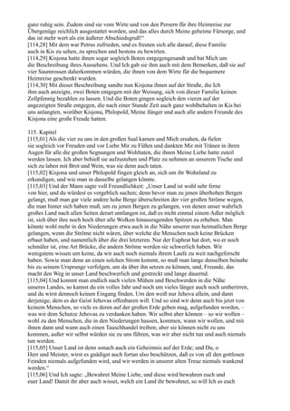 ganz ruhig sein. Zudem sind sie vom Wirte und von den Persern für ihre Heimreise zur
Übergenüge reichlich ausgestattet worden, und das alles durch Meine geheime Fürsorge, und
das ist mehr wert als ein äußerer Abschiedsgruß!“
[114,28] Mit dem war Petrus zufrieden, und es freuten sich alle darauf, diese Familie
auch in Kis zu sehen, zu sprechen und bestens zu bewirten.
[114,29] Kisjona hatte ihnen sogar sogleich Boten entgegengesandt und bat Mich um
die Beschreibung ihres Aussehens. Und Ich gab sie ihm auch mit dem Bemerken, daß sie auf
vier Saumrossen daherkommen würden, die ihnen von dem Wirte für die bequemere
Heimreise geschenkt wurden.
[114,30] Mit dieser Beschreibung sandte nun Kisjona ihnen auf der Straße, die Ich
ihm auch anzeigte, zwei Boten entgegen mit der Weisung, sich von dieser Familie keinen
Zollpfennig bezahlen zu lassen. Und die Boten gingen sogleich den vieren auf der
angezeigten Straße entgegen, die nach einer Stunde Zeit auch ganz wohlbehalten in Kis bei
uns anlangten, worüber Kisjona, Philopold, Meine Jünger und auch alle andern Freunde des
Kisjona eine große Freude hatten.

115. Kapitel
[115,01] Als die vier zu uns in den großen Saal kamen und Mich ersahen, da fielen
sie sogleich vor Freuden und vor Liebe Mir zu Füßen und dankten Mir mit Tränen in ihren
Augen für alle die großen Segnungen und Wohltaten, die ihnen Meine Liebe hatte zuteil
werden lassen. Ich aber behieß sie aufzustehen und Platz zu nehmen an unserem Tische und
sich zu laben mit Brot und Wein, was sie denn auch taten.
[115,02] Kisjona und unser Philopold fingen gleich an, sich um ihr Wohnland zu
erkundigen, und wie man in dasselbe gelangen könnte.
[115,03] Und der Mann sagte voll Freundlichkeit: „Unser Land ist wohl sehr ferne
von hier, und du würdest es vergeblich suchen; denn bevor man zu jenen überhohen Bergen
gelangt, muß man gar viele andere hohe Berge überschreiten der vier großen Ströme wegen,
die man hinter sich haben muß, um zu jenen Bergen zu gelangen, von denen unser wahrlich
großes Land nach allen Seiten derart umfangen ist, daß es nicht einmal einem Adler möglich
ist, sich über ihre noch hoch über alle Wolken hinausragenden Spitzen zu erheben. Man
könnte wohl mehr in den Niederungen etwa auch in die Nähe unserer nun heimatlichen Berge
gelangen, wenn die Ströme nicht wären, über welche die Menschen noch keine Brücken
erbaut haben, und namentlich über die drei letzteren. Nur der Euphrat hat dort, wo er noch
schmäler ist, eine Art Brücke, die andern Ströme werden sie schwerlich haben. Wir
wenigstens wissen um keine, da wir auch noch niemals ihrem Laufe zu weit nachgeforscht
haben. Sowie man denn an einen solchen Strom kommt, so muß man lange denselben beinahe
bis zu seinem Ursprunge verfolgen, um da über ihn setzen zu können, und, Freunde, das
macht den Weg in unser Land beschwerlich und gestreckt und lange dauernd.
[115,04] Und kommt man endlich nach vielen Mühen und Beschwerden in die Nähe
unseres Landes, so kannst du ein volles Jahr und noch um vieles länger auch noch umherirren,
und du wirst dennoch keinen Eingang finden. Um den weiß nur Jehova allein, und dann
derjenige, dem es der Geist Jehovas offenbaren will. Und so sind wir denn auch bis jetzt von
keinem Menschen, so viele es deren auf der großen Erde geben mag, aufgefunden worden, –
was wir dem Schutze Jehovas zu verdanken haben. Wir selbst aber können – so wir wollen –
wohl zu den Menschen, die in den Niederungen hausen, kommen, wann wir wollen, und mit
ihnen dann und wann auch einen Tauschhandel treiben; aber sie können nicht zu uns
kommen, außer wir selbst würden sie zu uns führen, was wir aber nicht tun und auch niemals
tun werden.
[115,05] Unser Land ist denn sonach auch ein Geheimnis auf der Erde; und Du, o
Herr und Meister, wirst es gnädigst auch fortan also beschützen, daß es von all den gottlosen
Feinden niemals aufgefunden wird, und wir werden in unserer alten Treue niemals wankend
werden.“
[115,06] Und Ich sagte: „Bewahret Meine Liebe, und diese wird bewahren euch und
euer Land! Damit ihr aber auch wisset, welch ein Land ihr bewohnet, so will Ich es euch
 