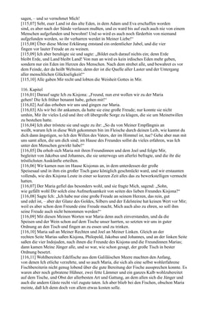sagen, – und so vernehmet Mich!
[115,07] Seht, euer Land ist das alte Eden, in dem Adam und Eva erschaffen worden
sind, es aber nach der Sünde verlassen mußten, und es ward bis auf euch auch nie von einem
Menschen aufgefunden und bewohnt! Und so wird es auch noch fürderhin von niemand
aufgefunden werden, so ihr verharren werdet in Meiner Liebe!“
[115,08] Über diese Meine Erklärung entstand ein ordentlicher Jubel, und die vier
fingen vor lauter Freude an zu weinen.
[115,09] Ich aber beruhigte sie und sagte: „Bildet euch darauf nichts ein; denn Erde
bleibt Erde, und Land bleibt Land! Von nun an wird es kein irdisches Eden mehr geben,
sondern nur ein Eden im Herzen des Menschen. Nach dem strebet alle, und bewahret es vor
dem Feinde, der da heißt Weltsinn; denn der ist die Quelle aller Laster und der Untergang
aller menschlichen Glückseligkeit!“
[115,10] Alle gaben Mir recht und lobten die Weisheit Gottes in Mir.

116. Kapitel
[116,01] Darauf sagte Ich zu Kisjona: „Freund, nun erst wollen wir zu der Maria
gehen! Die Ich früher benannt habe, gehen mit!“
[116,02] Auf das erhoben wir uns und gingen zur Maria.
[116,03] Als wir bei ihr ankamen, da hatte sie eine große Freude; nur konnte sie nicht
umhin, Mir ihr vieles Leid und ihre oft übergroße Sorge zu klagen, die sie um Meinetwillen
zu bestehen hatte.
[116,04] Ich aber tröstete sie und sagte zu ihr: „So du von Meiner Empfängnis an
weißt, warum Ich in diese Welt gekommen bin im Fleische durch deinen Leib, wie kannst du
dich dann ängstigen, so Ich den Willen des Vaters, der im Himmel ist, tue? Gehe aber nun mit
uns samt allen, die um dich sind; im Hause des Freundes sollst du vieles erfahren, was Ich
unter den Menschen gewirkt habe!“
[116,05] Da erhob sich Maria mit ihren Freundinnen und dem Joel und folgte Mir,
begleitet von Jakobus und Johannes, die sie unterwegs um allerlei befragte, und die ihr die
tröstlichsten Auskünfte erteilten.
[116,06] Wir kamen nun im Hause Kisjonas an, in dem unterdessen der große
Speisesaal und in ihm ein großer Tisch ganz königlich geschmückt ward, und wir erstaunten
vollends, wie des Kisjona Leute in einer so kurzen Zeit alles das zu bewerkstelligen vermocht
hatten.
[116,07] Der Maria gefiel das besonders wohl, und sie fragte Mich, sagend: „Sohn,
wie gefällt wohl Dir solch eine Aufmerksamkeit von seiten des lieben Freundes Kisjona?“
[116,08] Sagte Ich: „Ich habe nur eine große Freude an seinem Herzen, das rein, gut
und edel ist, – aber der Glanz des Goldes, Silbers und der Edelsteine hat keinen Wert vor Mir;
weil es aber schon dem Freunde eine Freude macht, Mich auch also zu ehren, so soll ihm
seine Freude auch nicht benommen werden!“
[116,09] Mit diesen Meinen Worten war Maria denn auch einverstanden, und da die
Speisen und der Wein schon auf dem Tische unser harrten, so setzten wir uns in guter
Ordnung an den Tisch und fingen an zu essen und zu trinken.
[116,10] Maria saß an Meiner Rechten und Joel an Meiner Linken. Gleich an der
rechten Seite Marias saßen Kisjona, Philopold, Jakobus und Johannes, und an der linken Seite
saßen die vier Indojuden, nach ihnen die Freunde des Kisjona und die Freundinnen Marias;
dann kamen Meine Jünger alle, und so war, wie schon gesagt, der große Tisch in bester
Ordnung besetzt.
[116,11] Wohlbereitete Edelfische aus dem Galiläischen Meere machten den Anfang,
von denen Ich etliche verzehrte, und so auch Maria, die sich als eine selbst wohlerfahrene
Fischbereiterin nicht genug lobend über die gute Bereitung der Fische aussprechen konnte. Es
waren aber noch gebratene Hühner, zwei fette Lämmer und ein ganzes Kalb wohlzubereitet
auf dem Tische, und Obst der allerbesten Art und Gattung, an dem allen sich die Jünger und
auch die andern Gäste recht viel zugute taten. Ich aber blieb bei den Fischen, obschon Maria
meinte, daß Ich denn doch von allem etwas kosten solle.
 