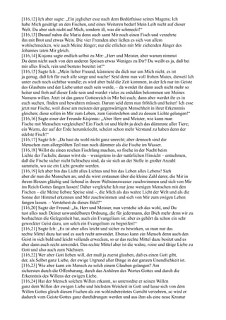 [116,12] Ich aber sagte: „Ein jeglicher esse nach dem Bedürfnisse seines Magens; Ich
habe Mich gesättigt an den Fischen, und eines Weiteren bedarf Mein Leib nicht auf dieser
Welt. Du aber sieh nicht auf Mich, sondern iß, was dir schmeckt!“
[116,13] Darauf nahm die Maria denn auch samt Mir noch einen Fisch und verzehrte
ihn mit Brot und etwas Wein. Die vier Fremden aber ließen es sich von allem
wohlschmecken, wie auch Meine Jünger; nur die etlichen mit Mir ziehenden Jünger des
Johannes taten Mir gleich.
[116,14] Kisjona sagte endlich selbst zu Mir: „Herr und Meister, aber warum nimmst
Du denn nicht auch von den anderen Speisen etwas Weniges zu Dir? Du weißt es ja, daß bei
mir alles frisch, rein und bestens bereitet ist!“
[116,15] Sagte Ich: „Mein lieber Freund, kümmere du dich nur um Mich nicht; es ist
ja genug, daß Ich für euch alle sorge und wache! Seid denn nun voll frohen Mutes, dieweil Ich
unter euch noch sichtbar wandle; es wird aber bald die Zeit kommen, in der Ich nur im Geiste
des Glaubens und der Liebe unter euch sein werde, – da werdet ihr dann auch nicht mehr so
heiter und froh auf dieser Erde sein und werdet vieles zu erdulden bekommen um Meines
Namens willen. Jetzt ist das ganze Gottesreich in Mir bei euch; dann aber werdet ihr es in
euch suchen, finden und bewahren müssen. Darum seid denn nun fröhlich und heiter! Ich esse
jetzt nur Fische, weil diese am meisten der gegenwärtigen Menschheit in ihrer Erkenntnis
gleichen; diese sollen in Mir zum Leben, zum Geistesleben und zu dessen Lichte gelangen!“
[116,16] Sagte einer der Freunde Kisjonas: „Aber Herr und Meister, wie kann man
Fische mit Menschen vergleichen? Ein Fisch ist und bleibt ja doch das dümmste aller Tiere;
ein Wurm, der auf der Erde herumkriecht, scheint schon mehr Verstand zu haben denn der
edelste Fisch!“
[116,17] Sagte Ich: „Da hast du wohl nicht ganz unrecht; aber dennoch sind die
Menschen zum allergrößten Teil nun noch dümmer als die Fische im Wasser.
[116,18] Willst du einen reichen Fischfang machen, so fische in der Nacht beim
Lichte der Fackeln; daraus wirst du – wenigstens in der natürlichen Hinsicht – entnehmen,
daß die Fische sicher nicht lichtscheu sind, da sie sich an der Stelle in großer Anzahl
sammeln, wo sie ein Licht gewahr werden.
[116,19] Ich aber bin das Licht alles Lichtes und bin das Leben alles Lebens! Sieh
aber dir nun die Menschen an, und du wirst erstaunen über die kleine Zahl derer, die Mir in
ihrem Herzen gläubig und liebend in ihrem Weltsinnswasser zuschwimmen und sich von Mir
ins Reich Gottes fangen lassen! Daher vergleiche Ich nur jene wenigen Menschen mit den
Fischen – die Meine liebste Speise sind –, die Mich als das wahre Licht der Welt und als die
Sonne der Himmel erkennen und Mir zuschwimmen und sich von Mir zum ewigen Leben
fangen lassen. – Verstehest du dieses Bild?“
[116,20] Sagte der Freund: „Ja, Herr und Meister, nun verstehe ich das wohl, und Du
tust alles nach Deiner unwandelbaren Ordnung, die für jedermann, der Dich mehr denn wir zu
beobachten die Gelegenheit hat, auch ein Evangelium ist; aber es gehört da schon ein sehr
geweckter Geist dazu, um solch ein Evangelium zu begreifen!“
[116,21] Sagte Ich: „Es ist aber alles leicht und sicher zu bewirken, so man nur das
rechte Mittel dazu hat und es auch recht anwendet. Ebenso kann ein Mensch denn auch den
Geist in sich bald und leicht vollends erwecken, so er das rechte Mittel dazu besitzt und es
aber dann auch recht anwendet. Das rechte Mittel aber ist die wahre, reine und tätige Liebe zu
Gott und also auch zum Nächsten.
[116,22] Wer aber Gott lieben will, der muß ja zuerst glauben, daß es einen Gott gibt,
der, als Selbst ganz Liebe, der ewige Urgrund aller Dinge in der ganzen Unendlichkeit ist.
[116,23] Wie aber kann ein Mensch zu solch einem Glauben gelangen? Am
sichersten durch die Offenbarung, durch das Anhören des Wortes Gottes und durch die
Erkenntnis des Willens der ewigen Liebe.
[116,24] Hat der Mensch solchen Willen erkannt, so unterordne er seinen Willen
ganz dem Willen der ewigen Liebe und höchsten Weisheit in Gott und lasse sich von dem
Willen Gottes gleich diesen Fischen als ein wohlzubereitetes Gericht verzehren, so wird er
dadurch vom Geiste Gottes ganz durchdrungen werden und aus ihm als eine neue Kreatur
 