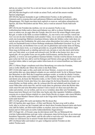 daß du ein wahrer Arzt bist! So es mit mir besser wird, da sollen die Armen das Hundertfache
von mir erhalten!“
[007,08] Mit dem begab er sich wieder an seinen Tisch, und auf den unsern wurden
Speisen aufgetragen.
[007,09] Die Speisen bestanden in gar wohlbereiteten Fischen, in drei gebratenen
Lämmern und in zwanzig eben auch gebratenen Hühnern und danebst in mehreren edlen
Obstgattungen. Wir fingen nun denn auch sogleich zu essen an, und jedem schmeckten die
Speisen, das feine Weizenbrot und der Wein, und es ward an unserem Tische bald recht
lebhaft.
[007,10] Als die Fremden das merkten, wie wir an unserem Tische es uns
wohlschmecken ließen und es ihnen auch bekannt war, daß es in dieser Herberge stets sehr
teuer zu zehren war, da sagte eben der Fremde, dem Ich zuvor für seinen Magen einen guten
Rat gab, so mehr in der Stille zu seinen Gefährten: „Ja, nun wird es mir erst klar, warum der
Arzt von mir die drei Goldstücke nicht annahm! Gäste, wie er und seine Gefährten es sind, die
solch eine kostspielige Mahlzeit einnehmen können, haben der Schätze sicher mehr denn wir
und da sind nur drei Goldstücke für solch einen schon überreichen Arzt sicher zu wenig! Oh,
solch ein Nachtmahl kostet in dieser Herberge mindestens fünfhundert Groschen! Ja, ja, wer
das Geschick hat, ein berühmter Arzt zu sein, der ist glücklicher und reicher denn ein König,
der bei solch einem Arzte, so er krank geworden ist, um große Schätze Hilfe suchen muß!
Denn mag ein König noch so mächtig und reich sein, da kann er sich aber doch nicht heilen
und vom Tode retten, so er krank und schwach wird. Da läßt er den besten Arzt, den es nur
irgend gibt, oft von großer Ferne um ein großes Geld kommen, und hat ihm der Arzt
geholfen, so wird er mit noch größeren Summen belohnt. Und das wird bei diesem Arzte auch
ganz sicher der Fall sein, daß er sich bei Königen und Fürsten schon gar große Summen wird
erworben haben, daher er auch ganz anders leben kann als wir armen Kaufleute aus Sidon und
Tyrus.“
[007,11] Meine Jünger vernahmen auch diese Bemerkung von seiten des Fremden,
und es wollte Jakobus der Ältere ihm schon in die Rede fallen.
[007,12] Ich aber sagte zu ihm, auch mehr mit leiser Stimme: „Lassen wir sie reden
und urteilen über uns, denn dadurch schaden sie uns wahrlich nicht! So ihr in Meinem Namen
den Menschen in aller Welt das Evangelium predigen werdet, so werdet ihr allerlei Urteilen,
die die Menschen über euch schöpfen werden, nicht entgehen. Werden die Urteile zwar blind
und dumm sein, da lasset die Menschen reden, so ihre Urteile nur kein Böses in sich
enthalten! Sind die Urteile aber böser Art, dann möget ihr die bösen Beurteiler entweder vor
einem Richter zur Rede stellen, oder ihr verlasset den Ort und schüttelt auch den Staub von
euren Füßen über solch einen Ort, und Ich werde dann im geheimen schon den Richter über
solch einen Ort und seine Bewohner machen! Und so lassen wir diese nun auch über uns
reden und urteilen, wie sie wollen, und wie sie es verstehen; denn über sein Verständnis
hinaus kann kein Mensch ein Urteil über eine Sache oder über irgendein Verhältnis schöpfen,
sowenig als es einem Ochsen möglich ist, einen Psalm Davids zu singen, oder einem Blinden,
zu führen einen Blinden! Darum sollen euch in der Folge derlei Vorkommnisse durchaus
nicht mehr beirren!“
[007,13] Alle gaben Mir recht und dankten Mir für diesen Rat.
[007,14] Apollon aber sagte hinzu: „O Herr und Meister, Du hast ewig wohl in allem
recht; aber es ist hier nur der Umstand, daß wir durch diese Fremden dennoch darin sehr beirrt
sind, daß Du Selbst, um Dich nicht ruchbar zu machen, auch uns nichts Besonderes sagen
kannst und wir Dich auch um nichts Außerordentliches fragen können.“
[007,15] Sagte Ich: „O Freund, sorge du dich darum nicht! Bis zur Mitternacht hin
wird des Außerordentlichen noch gar vieles vorkommen; denn Ich bin heute, als an einem gut
beendeten Tagewerke, guten Mutes, und ihr alle sollet es auch also sein! Nun aber essen und
trinken wir und lassen uns in unserer Freude durch niemanden stören!“
[007,16] Darauf aßen und tranken wir ganz wohlgemut und die Fremden an den
andern Tischen auch.
 