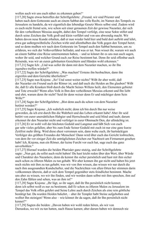 wollen auch wir uns euch näher zu erkennen geben!“
[117,20] Sagte etwas betroffen der Schriftgelehrte: „Freund, wir sind Priester und
haben nach dem Gottesrate auch an einem Sabbat das volle Recht, im Namen des Tempels zu
Jerusalem zu handeln, da wir eigentlich das lebendige Gesetz Mosis selbst sind. Zudem wird
es euch nicht fremd sein, wie schon seit einer geraumen Zeit der gewisse Nazaräer, der sich
für den verheißenen Messias ausgibt, dabei den Tempel verfolgt, eine neue Sekte stiftet und
durch seine Zeichen das Volk groß und klein verführt und von uns abwendig macht. Wir
haben davon neue Kunde erhalten, daß er nun wieder bald hier und bald dort auftritt und lehrt,
etwa gar außergewöhnliche Zeichen wirkt und allenthalben das Volk gegen den Tempel hetzt;
und so denn mußten wir nach dem Gottesrate im Tempel auch den Sabbat benutzen, um zu
erfahren, wo sich der Volksverführer befindet, und was er tut. Nun wisset ihr, warum wir auch
an einem Sabbat eine Reise unternommen haben, – und so könnet ihr es uns nun auch sagen,
woher ihr seid, und welcher Grund euch zur Reise bestimmt hat. Denn ihr seid offenbar auch
Reisende, was wir an euren gebräunten Gesichtern und Händen wohl erkennen.“
[117,21] Sagte Ich: „Und was sollet ihr dann mit dem Nazaräer machen, so ihr Ihn
irgendwo treffen würdet?“
[117,22] Sagte der Schriftgelehrte: „Was machen? Erstens ihn beobachten, dann ihn
ergreifen und dem Gerichte überliefern!“
[117,23] Sagte nun Kisjona: „So! Und sonst weiter nichts? Wißt ihr aber wohl, daß
der Nazaräer ein Freund auch der Römer ist, und daß auch die Heiden an Ihn glauben? Wißt
ihr, daß Er alle Kranken bloß durch die Macht Seines Willens heilt, den Elementen gebietet
und Tote erweckt? Wenn alles Volk in Ihm den verheißenen Messias erkennt und Ihn liebt
und ehrt, warum denn ihr nicht? Seid ihr denn weiser denn Er und mächtiger denn Sein
Wille?“
[117,24] Sagte der Schriftgelehrte: „Bist denn auch du schon von dem Nazaräer
betöret worden?“
[117,25] Sagte Kisjona: „Ich wahrlich nicht; denn ich bin durch Ihn nur weise
geworden, da ich erst durch Ihn die Wahrheit und das Leben erkannt habe! Aber ihr seid
betört von eurer unersättlichen Habgier und Herrschsucht und seid blind und taub; darum
erkennet ihr den Nazaräer nicht und verfolget in eurer Ohnmacht Den, der allmächtig ist.
[117,26] Er ist wohl voll der höchsten Geduld und Langmut und läßt Sich von euch
gar sehr vieles gefallen; aber bis zum Ende Seiner Geduld mit euch ist nur eine ganz kurze
Zeitfrist mehr übrig. Wird diese ehest verronnen sein, dann wehe euch, ihr hartnäckigen
Verfolger des größten Freundes der Menschen! Dann wird über euch das Gericht losbrechen,
von dem ihr vor einiger Zeit die untrüglichsten Zeichen zur Nachtzeit am Firmament gesehen
habt! Ich, Kisjona, nun ein Römer, der keine Furcht vor euch hat, sage euch das ganz
unverhohlen.“
[117,27] Hierauf wurden die beiden Pharisäer ganz stutzig, und der Schriftgelehrte
sagte: „Nun gut, du sollst auch recht haben! Du hast leicht reden über den Wert, über Würde
und Charakter des Nazaräers; denn du kennst ihn sicher persönlich und hast mit ihm sicher
auch schon zu öfteren Malen zu tun gehabt. Wir aber kennen ihn gar nicht und haben bis jetzt
noch nichts mit ihm zu tun gehabt; was wir von ihm wissen, das wissen wir nur durch die
nach ihm ausgesandten Kundschafter, und die Nachrichten von allen Orten her stimmen darin
vollkommen überein, daß er sich dem Tempel gegenüber stets feindlichst benimmt. Mache
uns aber zu wissen, wo wir ihn finden, und wir werden dann selbst mit ihm sprechen, ihm auf
den Zahn fühlen und sehen, was an ihm ist!“
[117,28] Sagte Kisjona: „Ihr lügt, so ihr saget, daß ihr Ihn persönlich nicht kennet;
denn ich selbst weiß es nur zu bestimmt, daß Er schon zu öfteren Malen zu Jerusalem im
Tempel das Volk offen gelehrt und Seine Lehre auch durch Zeichen als eine rein göttliche
bestätigt hat. Da wurden Heiden bekehrt, – aber ihr Templer habt Steine aufgehoben und
wolltet Ihn steinigen! Wenn also – wie könnet ihr da sagen, daß ihr Ihn persönlich nicht
kennet?“
[117,29] Sagten die beiden: „Davon haben wir wohl reden hören, als wir von
Damaskus, wo wir zu tun hatten, nach Hause kamen; aber darum haben wir dennoch nie
 