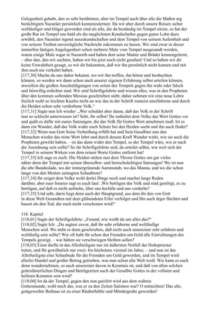 Gelegenheit gehabt, den so sehr berühmten, aber im Tempel auch über alle die Maßen arg
berüchtigten Nazaräer persönlich kennenzulernen. Da wir aber durch unsere Reisen sicher
weltläufiger und klüger geworden sind als alle, die da beständig im Tempel sitzen, so hat der
große Rat im Tempel uns bald als die tauglichsten Kundschafter gegen guten Lohn dazu
erwählt, den Nazaräer irgend auszukundschaften und dem Tempel von seinem Aufenthalt und
von seinem Treiben unverzügliche Nachricht zukommen zu lassen. Wir sind zwar in dieser
immerhin lästigen Angelegenheit schon mehrere Male vom Tempel ausgesandt worden,
waren einige Male sogar in Nazareth und haben dort seine Mutter und Brüder kennengelernt,
– aber den, den wir suchten, haben wir bis jetzt noch nicht gesehen! Und so haben wir dir
keine Unwahrheit gesagt, so wir dir bekannten, daß wir ihn persönlich nicht kennen und mit
ihm noch nie verkehrt haben.
[117,30] Mache du uns daher bekannt, wo wir ihn treffen, ihn hören und beobachten
können, so werden wir dann schon nach unserer eigenen Erfahrung selbst urteilen können,
inwiefern die großen Anschuldigungen von seiten des Tempels gegen ihn wahr oder falsch
und böswillig erdichtet sind. Wir sind Schriftgelehrte und wissen alles, was in den Propheten
über den kommen sollenden Messias geschrieben steht; daher nehmen wir eine neue Lehre
freilich wohl so leichten Kaufes nicht an wie das in der Schrift zumeist unerfahrene und durch
die Heiden schon sehr verdorbene Volk.“
[117,31] Sagte nun Ich wieder: „Wer schuldet aber daran, daß das Volk in der Schrift
nun so schlecht unterwiesen ist? Seht, ihr selbst! Ihr enthaltet dem Volke das Wort Gottes vor
und quält es dafür mit euren Satzungen, die das Volk für Gottes Wort annehmen muß. Ist es
dann ein Wunder, daß das Volk wider euch Schutz bei den Heiden sucht und ihn auch findet?
[117,32] Wenn nun Gott Seine Verheißung erfüllt hat und Sein Gesalbter nun den
Menschen wieder das reine Wort lehrt und durch dessen Kraft Wunder wirkt, wie sie auch die
Propheten gewirkt haben, – ist das dann wider den Tempel, so der Tempel wäre, wie er nach
der Anordnung sein sollte? So ihr Schriftgelehrte seid, da urteilet selbst, wie weit sich der
Tempel in seinem Wirken von dem reinen Worte Gottes entfernt hat!
[117,33] Ich sage es euch: Die Heiden stehen nun dem Throne Gottes um gar vieles
näher denn der Tempel mit seinen überselbst- und herrschsüchtigen Satzungen! Wo ist nun
die alte Bundeslade, wo der immergrünende Aaronsstab, wo das Manna, und wo die schon
lange von den Motten zernagten Schaubrote?
[117,34] Ihr zeiget dem Volke wohl derlei Dinge noch und machet lange Reden
darüber, aber euer Inneres sagt es euch laut: ,Wir betrügen das Volk und sind genötigt, es zu
betrügen, auf daß es nicht aufstehe, über uns herfalle und uns verderbe!‘
[117,35] Und seht, darin liegt denn auch der Hauptgrund, aus dem ihr den von Gott
in diese Welt Gesandten mit dem glühendsten Eifer verfolget und Ihn auch ärger fürchtet und
hasset als den Tod, der euch nicht verschonen wird!“

118. Kapitel
[118,01] Sagte der Schriftgelehrte: „Freund, wie weißt du um alles das?“
[118,02] Sagte Ich: „Du sagtest zuvor, daß ihr sehr erfahrene und weltläufige
Menschen seid. Wo steht es denn geschrieben, daß nicht auch unsereiner sehr erfahren und
weltläufig sein sollte? Wie oft habt ihr schon den Fremden um Geld alle Einrichtungen des
Tempels gezeigt, – wie hätten sie verschwiegen bleiben sollen?
[118,03] Einst durfte in das Allerheiligste nur im äußersten Notfall der Hohepriester
treten, und für gewöhnlich nur zwei- bis höchstens viermal im Jahre, – und nun ist das
Allerheiligste eine Schaubude für die Fremden um Geld geworden, und im Tempel wird
allerlei Handel und großer Betrug getrieben, was nun schon alle Welt weiß. Wie kann es euch
denn wundernehmen, so auch unsereiner davon in Kenntnis ist, und daß von allen solchen
gotteslästerlichen Dingen und Betrügereien auch der Gesalbte Gottes in der vollsten und
hellsten Kenntnis sein wird?
[118,04] Ist da der Tempel, gegen den nun geeifert wird aus dem wahren
Gottesmunde, wohl noch das, was er zu den Zeiten Salomos war? O mitnichten! Das alte,
gottgeweihte Bethaus ist zu einer Räuberhöhle und Mördergrube geworden!
 