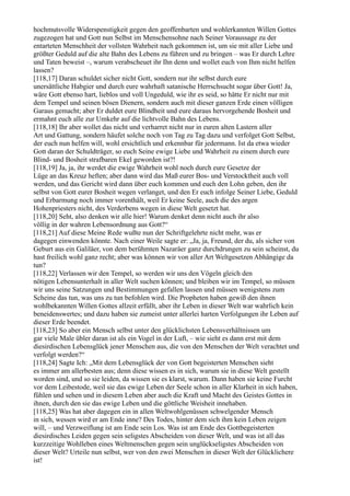 hochmutsvolle Widerspenstigkeit gegen den geoffenbarten und wohlerkannten Willen Gottes
zugezogen hat und Gott nun Selbst im Menschensohne nach Seiner Voraussage zu der
entarteten Menschheit der vollsten Wahrheit nach gekommen ist, um sie mit aller Liebe und
größter Geduld auf die alte Bahn des Lebens zu führen und zu bringen – was Er durch Lehre
und Taten beweist –, warum verabscheuet ihr Ihn denn und wollet euch von Ihm nicht helfen
lassen?
[118,17] Daran schuldet sicher nicht Gott, sondern nur ihr selbst durch eure
unersättliche Habgier und durch eure wahrhaft satanische Herrschsucht sogar über Gott! Ja,
wäre Gott ebenso hart, lieblos und voll Ungeduld, wie ihr es seid, so hätte Er nicht nur mit
dem Tempel und seinen bösen Dienern, sondern auch mit dieser ganzen Erde einen völligen
Garaus gemacht; aber Er duldet eure Blindheit und eure daraus hervorgehende Bosheit und
ermahnt euch alle zur Umkehr auf die lichtvolle Bahn des Lebens.
[118,18] Ihr aber wollet das nicht und verharret nicht nur in euren alten Lastern aller
Art und Gattung, sondern häufet solche noch von Tag zu Tag dazu und verfolget Gott Selbst,
der euch nun helfen will, wohl ersichtlich und erkennbar für jedermann. Ist da etwa wieder
Gott daran der Schuldträger, so euch Seine ewige Liebe und Wahrheit zu einem durch eure
Blind- und Bosheit strafbaren Ekel geworden ist?!
[118,19] Ja, ja, ihr werdet die ewige Wahrheit wohl noch durch eure Gesetze der
Lüge an das Kreuz heften; aber dann wird das Maß eurer Bos- und Verstocktheit auch voll
werden, und das Gericht wird dann über euch kommen und euch den Lohn geben, den ihr
selbst von Gott eurer Bosheit wegen verlanget, und den Er euch infolge Seiner Liebe, Geduld
und Erbarmung noch immer vorenthält, weil Er keine Seele, auch die des argen
Hohenpriesters nicht, des Verderbens wegen in diese Welt gesetzt hat.
[118,20] Seht, also denken wir alle hier! Warum denket denn nicht auch ihr also
völlig in der wahren Lebensordnung aus Gott?“
[118,21] Auf diese Meine Rede wußte nun der Schriftgelehrte nicht mehr, was er
dagegen einwenden könnte. Nach einer Weile sagte er: „Ja, ja, Freund, der du, als sicher von
Geburt aus ein Galiläer, von dem berühmten Nazaräer ganz durchdrungen zu sein scheinst, du
hast freilich wohl ganz recht; aber was können wir von aller Art Weltgesetzen Abhängige da
tun?
[118,22] Verlassen wir den Tempel, so werden wir uns den Vögeln gleich den
nötigen Lebensunterhalt in aller Welt suchen können; und bleiben wir im Tempel, so müssen
wir uns seine Satzungen und Bestimmungen gefallen lassen und müssen wenigstens zum
Scheine das tun, was uns zu tun befohlen wird. Die Propheten haben gewiß den ihnen
wohlbekannten Willen Gottes allzeit erfüllt, aber ihr Leben in dieser Welt war wahrlich kein
beneidenswertes; und dazu haben sie zumeist unter allerlei harten Verfolgungen ihr Leben auf
dieser Erde beendet.
[118,23] So aber ein Mensch selbst unter den glücklichsten Lebensverhältnissen um
gar viele Male übler daran ist als ein Vogel in der Luft, – wie sieht es dann erst mit dem
diesirdischen Lebensglück jener Menschen aus, die von den Menschen der Welt verachtet und
verfolgt werden?“
[118,24] Sagte Ich: „Mit dem Lebensglück der von Gott begeisterten Menschen sieht
es immer am allerbesten aus; denn diese wissen es in sich, warum sie in diese Welt gestellt
worden sind, und so sie leiden, da wissen sie es klarst, warum. Dann haben sie keine Furcht
vor dem Leibestode, weil sie das ewige Leben der Seele schon in aller Klarheit in sich haben,
fühlen und sehen und in diesem Leben aber auch die Kraft und Macht des Geistes Gottes in
ihnen, durch den sie das ewige Leben und die göttliche Weisheit innehaben.
[118,25] Was hat aber dagegen ein in allen Weltwohlgenüssen schwelgender Mensch
in sich, wessen wird er am Ende inne? Des Todes, hinter dem sich ihm kein Leben zeigen
will, – und Verzweiflung ist am Ende sein Los. Was ist am Ende des Gottbegeisterten
diesirdisches Leiden gegen sein seligstes Abscheiden von dieser Welt, und was ist all das
kurzzeitige Wohlleben eines Weltmenschen gegen sein unglückseligstes Abscheiden von
dieser Welt? Urteile nun selbst, wer von den zwei Menschen in dieser Welt der Glücklichere
ist!
 
