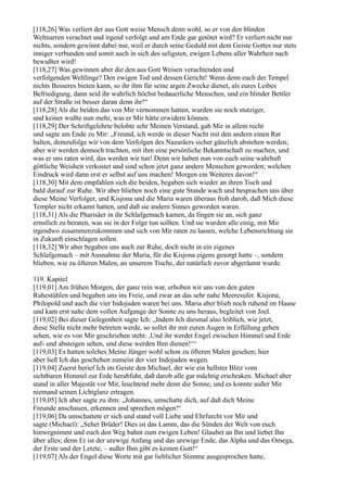[118,26] Was verliert der aus Gott weise Mensch denn wohl, so er von den blinden
Weltnarren verachtet und irgend verfolgt und am Ende gar getötet wird? Er verliert nicht nur
nichts, sondern gewinnt dabei nur, weil er durch seine Geduld mit dem Geiste Gottes nur stets
inniger verbunden und somit auch in sich des seligsten, ewigen Lebens aller Wahrheit nach
bewußter wird!
[118,27] Was gewinnen aber die den aus Gott Weisen verachtenden und
verfolgenden Weltlinge? Den ewigen Tod und dessen Gericht! Wenn denn euch der Tempel
nichts Besseres bieten kann, so ihr ihm für seine argen Zwecke dienet, als eures Leibes
Befriedigung, dann seid ihr wahrlich höchst bedauerliche Menschen, und ein blinder Bettler
auf der Straße ist besser daran denn ihr!“
[118,28] Als die beiden das von Mir vernommen hatten, wurden sie noch stutziger,
und keiner wußte nun mehr, was er Mir hätte erwidern können.
[118,29] Der Schriftgelehrte belobte sehr Meinen Verstand, gab Mir in allem recht
und sagte am Ende zu Mir: „Freund, ich werde in dieser Nacht mit den andern einen Rat
halten, demzufolge wir von dem Verfolgen des Nazaräers sicher gänzlich abstehen werden;
aber wir werden dennoch trachten, mit ihm eine persönliche Bekanntschaft zu machen, und
was er uns raten wird, das werden wir tun! Denn wir haben nun von euch seine wahrhaft
göttliche Weisheit verkostet und sind schon jetzt ganz andere Menschen geworden; welchen
Eindruck wird dann erst er selbst auf uns machen! Morgen ein Weiteres davon!“
[118,30] Mit dem empfahlen sich die beiden, begaben sich wieder an ihren Tisch und
bald darauf zur Ruhe. Wir aber blieben noch eine gute Stunde wach und besprachen uns über
diese Meine Verfolger, und Kisjona und die Maria waren überaus froh darob, daß Mich diese
Templer nicht erkannt hatten, und daß sie andern Sinnes geworden waren.
[118,31] Als die Pharisäer in ihr Schlafgemach kamen, da fingen sie an, sich ganz
ernstlich zu beraten, was sie in der Folge tun sollten. Und sie wurden alle einig, mit Mir
irgendwo zusammenzukommen und sich von Mir raten zu lassen, welche Lebensrichtung sie
in Zukunft einschlagen sollen.
[118,32] Wir aber begaben uns auch zur Ruhe, doch nicht in ein eigenes
Schlafgemach – mit Ausnahme der Maria, für die Kisjona eigens gesorgt hatte –, sondern
blieben, wie zu öfteren Malen, an unserem Tische, der natürlich zuvor abgeräumt wurde.

119. Kapitel
[119,01] Am frühen Morgen, der ganz rein war, erhoben wir uns von den guten
Ruhestühlen und begaben uns ins Freie, und zwar an das sehr nahe Meeresufer. Kisjona,
Philopold und auch die vier Indojuden waren bei uns. Maria aber blieb noch ruhend im Hause
und kam erst nahe dem vollen Aufgange der Sonne zu uns heraus, begleitet von Joel.
[119,02] Bei dieser Gelegenheit sagte Ich: „Indem Ich diesmal also leiblich, wie jetzt,
diese Stelle nicht mehr betreten werde, so sollet ihr mit euren Augen in Erfüllung gehen
sehen, wie es von Mir geschrieben steht: ,Und ihr werdet Engel zwischen Himmel und Erde
auf- und absteigen sehen, und diese werden Ihm dienen!‘“
[119,03] Es hatten solches Meine Jünger wohl schon zu öfteren Malen gesehen; hier
aber ließ Ich das geschehen zumeist der vier Indojuden wegen.
[119,04] Zuerst berief Ich im Geiste den Michael, der wie ein hellster Blitz vom
sichtbaren Himmel zur Erde herabfuhr, daß darob alle gar mächtig erschraken. Michael aber
stand in aller Majestät vor Mir, leuchtend mehr denn die Sonne, und es konnte außer Mir
niemand seinen Lichtglanz ertragen.
[119,05] Ich aber sagte zu ihm: „Johannes, umschatte dich, auf daß dich Meine
Freunde anschauen, erkennen und sprechen mögen!“
[119,06] Da umschattete er sich und stand voll Liebe und Ehrfurcht vor Mir und
sagte (Michael): „Sehet Brüder! Dies ist das Lamm, das die Sünden der Welt von euch
hinwegnimmt und euch den Weg bahnt zum ewigen Leben! Glaubet an Ihn und liebet Ihn
über alles; denn Er ist der urewige Anfang und das urewige Ende, das Alpha und das Omega,
der Erste und der Letzte, – außer Ihm gibt es keinen Gott!“
[119,07] Als der Engel diese Worte mit gar lieblicher Stimme ausgesprochen hatte,
 