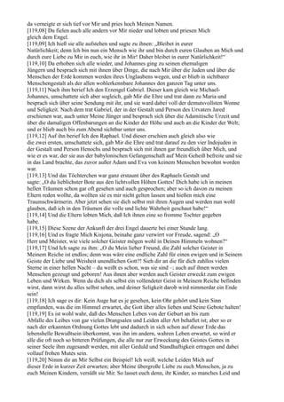da verneigte er sich tief vor Mir und pries hoch Meinen Namen.
[119,08] Da fielen auch alle andern vor Mir nieder und lobten und priesen Mich
gleich dem Engel.
[119,09] Ich hieß sie alle aufstehen und sagte zu ihnen: „Bleibet in eurer
Natürlichkeit; denn Ich bin nun ein Mensch wie ihr und bin durch euren Glauben an Mich und
durch eure Liebe zu Mir in euch, wie ihr in Mir! Daher bleibet in eurer Natürlichkeit!“
[119,10] Da erhoben sich alle wieder, und Johannes ging zu seinen ehemaligen
Jüngern und besprach sich mit ihnen über Dinge, die nach Mir über die Juden und über die
Menschen der Erde kommen werden ihres Unglaubens wegen, und er blieb in sichtbarer
Menschengestalt als der allen wohlerkennbare Johannes den ganzen Tag unter uns.
[119,11] Nach ihm berief Ich den Erzengel Gabriel. Dieser kam gleich wie Michael-
Johannes, umschattete sich aber sogleich, gab Mir die Ehre und trat dann zu Maria und
besprach sich über seine Sendung mit ihr, und sie ward dabei voll der demutsvollsten Wonne
und Seligkeit. Nach dem trat Gabriel, der in der Gestalt und Person des Urvaters Jared
erschienen war, auch unter Meine Jünger und besprach sich über die Adamitische Urzeit und
über die damaligen Offenbarungen an die Kinder der Höhe und auch an die Kinder der Welt;
und er blieb auch bis zum Abend sichtbar unter uns.
[119,12] Auf ihn berief Ich den Raphael. Und dieser erschien auch gleich also wie
die zwei ersten, umschattete sich, gab Mir die Ehre und trat darauf zu den vier Indojuden in
der Gestalt und Person Henochs und besprach sich mit ihnen gar freundlich über Mich, und
wie er es war, der sie aus der babylonischen Gefangenschaft auf Mein Geheiß befreite und sie
in das Land brachte, das zuvor außer Adam und Eva von keinem Menschen bewohnt worden
war.
[119,13] Und das Töchterchen war ganz erstaunt über des Raphaels Gestalt und
sagte: „O du lieblichster Bote aus den lichtvollen Höhen Gottes! Dich habe ich in meinen
hellen Träumen schon gar oft gesehen und auch gesprochen; aber so ich davon zu meinen
Eltern reden wollte, da wollten sie es mir nicht gelten lassen und hießen mich eine
Traumschwärmerin. Aber jetzt sehen sie dich selbst mit ihren Augen und werden nun wohl
glauben, daß ich in den Träumen die volle und lichte Wahrheit geschaut habe!“
[119,14] Und die Eltern lobten Mich, daß Ich ihnen eine so fromme Tochter gegeben
habe.
[119,15] Diese Szene der Ankunft der drei Engel dauerte bei einer Stunde lang.
[119,16] Und es fragte Mich Kisjona, beinahe ganz verwirrt vor Freude, sagend: „O
Herr und Meister, wie viele solcher Geister mögen wohl in Deinen Himmeln wohnen?“
[119,17] Und Ich sagte zu ihm: „O du Mein lieber Freund, die Zahl solcher Geister in
Meinem Reiche ist endlos; denn was wäre eine endliche Zahl für einen ewigen und in Seinem
Geiste der Liebe und Weisheit unendlichen Gott?! Sieh dir an die für dich zahllos vielen
Sterne in einer hellen Nacht – du weißt es schon, was sie sind –; auch auf ihnen werden
Menschen gezeugt und geboren! Aus ihnen aber werden auch Geister erweckt zum ewigen
Leben und Wirken. Wenn du dich als selbst ein vollendeter Geist in Meinem Reiche befinden
wirst, dann wirst du alles selbst sehen, und deiner Seligkeit darob wird nimmerdar ein Ende
sein!
[119,18] Ich sage es dir: Kein Auge hat es je gesehen, kein Ohr gehört und kein Sinn
empfunden, was die im Himmel erwartet, die Gott über alles lieben und Seine Gebote halten!
[119,19] Es ist wohl wahr, daß des Menschen Leben von der Geburt an bis zum
Abfalle des Leibes von gar vielen Drangsalen und Leiden aller Art behaftet ist; aber so er
nach der erkannten Ordnung Gottes lebt und dadurch in sich schon auf dieser Erde das
lebenshelle Bewußtsein überkommt, was ihn im andern, wahren Leben erwartet, so wird er
alle die oft noch so bitteren Prüfungen, die alle nur zur Erweckung des Geistes Gottes in
seiner Seele ihm zugesandt werden, mit aller Geduld und Standhaftigkeit ertragen und dabei
vollauf frohen Mutes sein.
[119,20] Nimm dir an Mir Selbst ein Beispiel! Ich weiß, welche Leiden Mich auf
dieser Erde in kurzer Zeit erwarten; aber Meine übergroße Liebe zu euch Menschen, ja zu
euch Meinen Kindern, versüßt sie Mir. So lasset euch denn, ihr Kinder, so manches Leid und
 