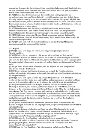 so manchen Schmerz, den ihr in diesem Leben zu erdulden bekommet, auch durch die Liebe
zu Dem, der in Mir wohnt, versüßen, und ihr werdet dadurch auch, Mir gleich, guten und
frohen Mutes und heitern Sinnes sein können!
[119,21] Siehe, diese drei Engelsgeister, die heute bis zum Untergange unter uns
verweilen werden, haben auf dieser Erde viel zu erdulden gehabt; nun aber sind sie darum
überselig und werden ewig nichts mehr zu erleiden überkommen. Ihre größte Seligkeit aber
besteht dennoch darin, so sie in Meinem Namen den Menschen auf dieser Erde einen rechten
Liebesdienst erweisen können, obschon sie daneben über zahllos viele Sonnen und Erden im
endlosen Raume zu gebieten haben.
[119,22] Erweiset denn auch ihr schon jetzt auf dieser Erde den Menschen um
Meines Namens willen Liebe, und ihr werdet darob auch schon viele Seligkeiten zum
Genusse bekommen; denn es ist das Geben um gar vieles seliger als das Nehmen!“
[119,23] Als Kisjona solches aus Meinem Munde vernommen hatte, da dankte er Mir
für diese Lehre und versprach Mir auf das wärmste, daß er solche Meine Worte in aller Tat
über alles beherzigen werde.
[119,24] Da aber kam auch ein Diener vom Hause zu uns ans Ufer des Meeres und
zeigte uns an, daß das Morgenmahl bereitet sei.

120. Kapitel
[120,01] Kisjona aber fragte den Diener, was die gestern spät angekommenen
Templer machten.
[120,02] Und der Diener antwortete: „Sie warten schon im Saale auf dich und auf
den Herrn und Meister, um dessen Aufenthalt sie sich bei dir näher erkundigen wollen und
also auch bei dem Herrn und Meister Selbst, den sie nicht kennen; sie haben sich auch schon
bei uns erkundigt, bekamen aber keine Antwort, und sie fragten uns dann um nichts Weiteres
mehr.“
[120,03] Kisjona belobte darob den Diener, und wir begaben uns zum Morgenmahle
und mit uns auch die drei Geister.
[120,04] Als wir in den Saal kamen, da gingen uns sogleich die Templer entgegen,
grüßten Mich und den Kisjona und wollten sich alsogleich nach des Nazaräers Aufenthalt zu
erkundigen anfangen.
[120,05] Kisjona aber sagte: „Nun ist die Zeit des Morgenmahles; nach demselben
wollen wir davon reden! So ihr aber nicht zu blind und zu taub seid, so werdet ihr wohl aus
unseren Reden entnehmen können, wo sich irgend der große Herr und Meister befindet!“
[120,06] Mit dem stellten sich die Templer zufrieden, und wir setzten uns in guter
Ordnung an den Tisch, und nun also, daß Gabriel-Jared an der Seite Marias, Michael-
Johannes in der Mitte seiner Jünger und Raphael-Henoch in der Mitte der vier Indojuden zu
sitzen kamen. Wir fingen an zu essen und auch zu trinken, und es fiel wieder den Fremden
sehr auf, daß die drei Geister um das Zehnfache so viel verzehrten, als ein anderer Gast am
Tische; am meisten aber fiel das den Templern auf, die uns aufmerksamst von ihrem Tische
aus beobachteten, daß die drei scheinbaren Jünglinge gar so viel von den Fischen zu
verzehren vermochten.
[120,07] Einer von ihnen konnte nicht umhin, an unseren Tisch zu kommen und den
Kisjona zu fragen, was denn das für Jünglinge wären, die gar so vieles mit ersichtlicher Hast
verzehren können.
[120,08] Sagte Kisjona: „Gehet hin, und fraget sie selbst! Mir aber macht ihre große
Eßlust nur eine besondere Freude; denn sie dient mir zum Beweis, daß die Fische wohl
zubereitet sind, und daß auch mein Wein rein und gut ist, wie auch mein Hausbrot. Fraget,
wie gesagt, um ein Weiteres nur die lieben Jünglinge selbst!“
[120,09] Da ging der Schriftgelehrte zu Raphael und fragte, was er für ein
Landeskind sei, und ob in seinem Geburtslande alle Menschen auch so starke Esser seien.
[120,10] Sagte Raphael: „Unser Essen fällt euch wohl auf, – warum ist euch denn
unsere Ankunft nicht aufgefallen?“
[120,11] Sagte der Schriftgelehrte: „Wie hätte uns diese auffallen sollen? Denn ihr
 