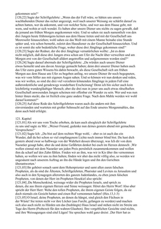 gekommen sein!“
[120,22] Sagte der Schriftgelehrte: „Wenn das der Fall wäre, so hätten uns unsere
wachhabenden Diener das sicher angezeigt, weil nach unserer Weisung sie schärfst darauf zu
achten hatten, wer da ankommt, und von welcher Seite, und wer aus dem Hause geht, mit
wem, und wohin er sich wendet. Es haben aber unsere Diener uns nichts zu sagen gewußt, daß
da jemand am frühen Morgen angekommen wäre. Und so sahen sie auch namentlich von den
drei Jungen heute frühmorgens keinen aus dem Hause treten und mit der Gesellschaft ans
Meeresufer hinausziehen; wohl sahen sie das Weib mit einem Manne beinahe eine Stunde
später und, wie schon bemerkt, zuletzt den Hausdiener zu der Gesellschaft hinausziehen. Und
es ist somit die sehr bedenkliche Frage, woher diese drei Jünglinge gekommen sind!“
[120,23] Sagte der Redner, der die drei Jünglinge vernatürlichen wollte: „Ist es denn
nicht möglich, daß diese drei Jungen etwa schon am Ufer die Nacht über verweilten und am
Morgen erst von der Gesellschaft alldort angetroffen und aufgenommen worden sind?“
[120,24] Sagte darauf abermals der Schriftgelehrte: „Da würden auch unsere Diener
etwas bemerkt und uns davon Anzeige gemacht haben; denn drei unserer Diener haben auch
das Ufer eures guten Wissens bis dahin bewacht, als diese Gesellschaft sich am frühen
Morgen aus dem Hause ans Ufer zu begeben anfing, wo unsere Diener ihr noch begegneten,
was wir vom Söller aus mit eigenen Augen sahen. Und so können wir nun denken und reden,
was wir wollen, so sind die drei viel verzehren könnenden Jünglinge in jedem Fall eine
außerordentliche und geradewegs wunderbare Erscheinung! Denn ich bin sicher auch kein
leichtfertig wundergläubiger Mensch; aber die drei nun in jener uns auch etwas rätselhaften
Gesellschaft anwesenden Jungen scheinen mir offenbar ein Wunder zu sein. Wer und was nun
hinter ihnen steckt, das ist freilich eine ganz andere Frage. Nach dem Mahle werden wir wohl
darauf kommen!“
[120,25] Auf diese Rede des Schriftgelehrten waren auch die andern mit ihm
einverstanden und warteten mit großer Sehnsucht auf das Ende unseres Morgenmahles, das
denn auch bald erfolgte.

121. Kapitel
[121,01] Als wir uns vom Tische erhoben, da kam auch alsogleich der Schriftgelehrte
zu uns und sagte zu Mir: „Weiser Freund, gedenke nun deines gestern abend mir gemachten
Versprechens!“
[121,02] Sagte Ich: „Du bist auf dem rechten Wege wohl, – aber es ist auch das ein
Wunder, daß du bei schon so viel empfangenem Lichte noch immer blind bist. Du hast dich
gestern abend zwar so halbwegs von der Wahrheit dessen überzeugt, was Ich dir von dem
Nazaräer gesagt habe, aber du und deine Gefährten denket bei euch im Herzen dennoch: ,Wir
wollen einmal mit dem Nazaräer um jeden Preis persönlich zusammenkommen und wollen
ihm da scharf auf den Zahn fühlen. Finden wir an ihm, was wir in Kis über ihn vernommen
haben, so wollen wir uns zu ihm halten; finden wir aber das nicht völlig also, so werden wir
ungesäumt nach unserem Auftrag an ihn die Hände legen und ihn den Gerichten
überantworten.‘
[121,03] Ihr gehöret sonach samt dem Hohenpriester und samt allen euren falschen
Propheten, als da sind die Ältesten, Schriftgelehrten, Pharisäer und Leviten zu Jerusalem und
also auch in den Synagogen allerorten des ganzen Judenlandes, zu eben jenen falschen
Propheten, von denen der Herr im Propheten Hesekiel also spricht:
[121,04] ,Du Menschenkind, weissage wider die Propheten Israels, und sprich zu
denen, die aus ihrem eigenen Herzen und Sinne weissagen: Höret des Herrn Wort! Also aber
spricht der Herr Herr: Wehe den tollen Propheten, die ihrem eigenen Geiste folgen, da sie
doch niemals ein Gesicht hatten und einen Ruf vernommen haben! (Hes.13,1-3)
[121,05] O Israel, deine Propheten, an denen du hängst, sind gleich den Füchsen in
der Wüste! Sie treten nicht vor ihre Löcher (aus Furcht, gefangen zu werden) und machen
sich also auch nicht zu Hürden um das (bedrängte) Haus Israel und stehen nicht im Streite am
Tage des Herrn (Probezeit für den wahren Glauben). Ihre vorgeblichen Gesichte sind nichts,
und ihre Weissagungen sind eitel Lügen! Sie sprechen wohl ganz dreist: ,Der Herr hat es
 