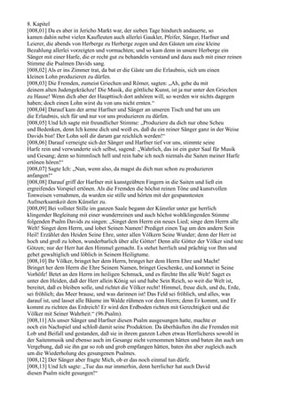 8. Kapitel
[008,01] Da es aber in Jericho Markt war, der sieben Tage hindurch andauerte, so
kamen dahin nebst vielen Kaufleuten auch allerlei Gaukler, Pfeifer, Sänger, Harfner und
Leierer, die abends von Herberge zu Herberge zogen und den Gästen um eine kleine
Bezahlung allerlei vorzeigten und vormachten; und so kam denn in unsere Herberge ein
Sänger mit einer Harfe, die er recht gut zu behandeln verstand und dazu auch mit einer reinen
Stimme die Psalmen Davids sang.
[008,02] Als er ins Zimmer trat, da bat er die Gäste um die Erlaubnis, sich um einen
kleinen Lohn produzieren zu dürfen.
[008,03] Die Fremden, zumeist Griechen und Römer, sagten: „Ah, gehe du mit
deinem alten Judengekrächze! Die Musik, die göttliche Kunst, ist ja nur unter den Griechen
zu Hause! Wenn dich aber der Haupttisch dort anhören will, so werden wir nichts dagegen
haben; doch einen Lohn wirst du von uns nicht ernten.“
[008,04] Darauf kam der arme Harfner und Sänger an unseren Tisch und bat uns um
die Erlaubnis, sich für und nur vor uns produzieren zu dürfen.
[008,05] Und Ich sagte mit freundlicher Stimme: „Produziere du dich nur ohne Scheu
und Bedenken, denn Ich kenne dich und weiß es, daß du ein reiner Sänger ganz in der Weise
Davids bist! Der Lohn soll dir darum gar reichlich werden!“
[008,06] Darauf verneigte sich der Sänger und Harfner tief vor uns, stimmte seine
Harfe rein und verwunderte sich selbst, sagend: „Wahrlich, das ist ein guter Saal für Musik
und Gesang; denn so himmlisch hell und rein habe ich noch niemals die Saiten meiner Harfe
ertönen hören!“
[008,07] Sagte Ich: „Nun, wenn also, da magst du dich nun schon zu produzieren
anfangen!“
[008,08] Darauf griff der Harfner mit kunstgeübten Fingern in die Saiten und ließ ein
ergreifendes Vorspiel ertönen. Als die Fremden die höchst reinen Töne und kunstvollen
Tonweisen vernahmen, da wurden sie stille und hörten mit der gespanntesten
Aufmerksamkeit dem Künstler zu.
[008,09] Bei vollster Stille im ganzen Saale begann der Künstler unter gar herrlich
klingender Begleitung mit einer wunderreinen und auch höchst wohlklingenden Stimme
folgenden Psalm Davids zu singen: „Singet dem Herrn ein neues Lied; singe dem Herrn alle
Welt! Singet dem Herrn, und lobet Seinen Namen! Prediget einen Tag um den andern Sein
Heil! Erzählet den Heiden Seine Ehre, unter allen Völkern Seine Wunder; denn der Herr ist
hoch und groß zu loben, wunderbarlich über alle Götter! Denn alle Götter der Völker sind tote
Götzen; nur der Herr hat den Himmel gemacht. Es stehet herrlich und prächtig vor Ihm und
gehet gewaltiglich und löblich in Seinem Heiligtume.
[008,10] Ihr Völker, bringet her dem Herrn, bringet her dem Herrn Ehre und Macht!
Bringet her dem Herrn die Ehre Seinem Namen, bringet Geschenke, und kommet in Seine
Vorhöfe! Betet an den Herrn im heiligen Schmuck, und es fürchte Ihn alle Welt! Saget es
unter den Heiden, daß der Herr allein König sei und habe Sein Reich, so weit die Welt ist,
bereitet, daß es bleiben solle, und richtet die Völker recht! Himmel, freue dich, und du, Erde,
sei fröhlich; das Meer brause, und was darinnen ist! Das Feld sei fröhlich, und alles, was
darauf ist, und lasset alle Bäume im Walde rühmen vor dem Herrn; denn Er kommt, und Er
kommt zu richten das Erdreich! Er wird den Erdboden richten mit Gerechtigkeit und die
Völker mit Seiner Wahrheit.“ (96.Psalm).
[008,11] Als unser Sänger und Harfner diesen Psalm ausgesungen hatte, machte er
noch ein Nachspiel und schloß damit seine Produktion. Da überhäuften ihn die Fremden mit
Lob und Beifall und gestanden, daß sie in ihrem ganzen Leben etwas Herrlicheres sowohl in
der Saitenmusik und ebenso auch im Gesange nicht vernommen hätten und baten ihn auch um
Vergebung, daß sie ihn gar so roh und grob empfangen hätten, baten ihn aber zugleich auch
um die Wiederholung des gesungenen Psalmes.
[008,12] Der Sänger aber fragte Mich, ob er das noch einmal tun dürfe.
[008,13] Und Ich sagte: „Tue das nur immerhin, denn herrlicher hat auch David
diesen Psalm nicht gesungen!“
 