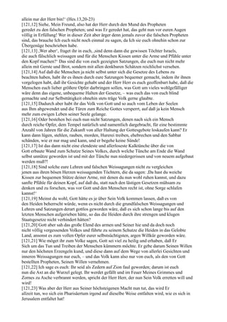 allein nur der Herr bin!‘ (Hes.13,20-23)
[121,12] Siehe, Mein Freund, also hat der Herr durch den Mund des Propheten
geredet zu den falschen Propheten; und was Er geredet hat, das geht nun vor euren Augen
völlig in Erfüllung! Wer in dieser Zeit aber ärger denn jemals zuvor die falschen Propheten
sind, das brauche Ich euch nicht noch einmal zu sagen, da Ich sie euch ohnehin schon zur
Übergenüge beschrieben habe.
[121,13] ,Wer aber‘, fraget ihr in euch, ,sind denn dann die gewissen Töchter Israels,
die auch fälschlich weissagen und für die Menschen Kissen unter die Arme und Pfühle unter
den Kopf machen?‘ Das sind die von euch gezeigten Satzungen, die euch nun nicht mehr
allein mit Gerste und Brot, sondern mit allen denkbaren Schätzen reichlichst versehen.
[121,14] Auf daß die Menschen ja nicht selbst unter sich die Gesetze des Lebens zu
beachten haben, habt ihr es ihnen durch eure Satzungen bequemer gemacht, indem ihr ihnen
vorgelogen habt, daß ihr Gesichte gehabt und der Herr Herr es euch geoffenbart habe, daß die
Menschen euch lieber größere Opfer darbringen sollen, was Gott um vieles wohlgefälliger
wäre denn das eigene, unbequeme Halten der Gesetze, – was euch das von euch blind
gemachte und zur Selbsttätigkeit ohnehin stets träge Volk gerne glaubte.
[121,15] Dadurch aber habt ihr das Volk von Gott und so auch vom Leben der Seelen
aus Ihm abgewendet und die Türen zum Reiche Gottes versperrt, auf daß ja kein Mensch
mehr zum ewigen Leben seiner Seele gelange.
[121,16] Oder bestehen bei euch nun nicht Satzungen, denen nach sich ein Mensch
durch reiche Opfer, dem Tempel natürlich und namentlich dargebracht, für eine bestimmte
Anzahl von Jahren für die Zukunft von aller Haltung der Gottesgebote loskaufen kann? Er
kann dann lügen, stehlen, rauben, morden, Hurerei treiben, ehebrechen und den Sabbat
schänden, wie er nur mag und kann, und er begehe keine Sünde!
[121,17] Ist das dann nicht eine elendeste und allerloseste Kalktünche über die von
Gott erbaute Wand zum Schutze Seines Volkes, durch welche Tünche am Ende die Wand
selbst unnütze geworden ist und mit der Tünche nun niedergerissen und von neuem aufgebaut
werden muß?!
[121,18] Sind solche eure Lehren und falschen Weissagungen nicht zu vergleichen
jenen aus ihren bösen Herzen weissagenden Töchtern, die da sagen: ,Da hast du weiche
Kissen zur bequemen Stütze deiner Arme, mit denen du nun wohl ruhen kannst, und dazu
sanfte Pfühle für deinen Kopf, auf daß du, statt nach den lästigen Gesetzen mühsam zu
denken und zu forschen, was vor Gott und den Menschen recht ist, ohne Sorge schlafen
kannst!‘
[121,19] Meinst du wohl, Gott hätte es je über Sein Volk kommen lassen, daß es von
den Heiden beherrscht würde, wenn es nicht durch die grundfalschen Weissagungen und
Lehren und Satzungen derart gottlos geworden wäre, daß es sich schon lange bis auf den
letzten Menschen aufgerieben hätte, so das die Heiden durch ihre strengen und klugen
Staatsgesetze nicht verhindert hätten?
[121,20] Gott aber sah das große Elend des armen und Seiner hie und da doch noch
nicht völlig vergessenden Volkes und führte zu seinem Schutze die Heiden in das Gelobte
Land, ansonst es zum vollen Opfer eurer selbstsüchtigsten, argen Willkür geworden wäre.
[121,21] Wie möget ihr zum Volke sagen, Gott sei viel zu heilig und erhaben, daß Er
Sich um das Tun und Treiben der Menschen kümmern möchte. Er gebe darum Seinen Willen
nur den höchsten Erzengeln kund, und diese dann auf dem Wege von allerlei Gesichten und
inneren Weissagungen nur euch, – und das Volk kann also nur von euch, als den von Gott
bestellten Propheten, Seinen Willen vernehmen.
[121,22] Ich sage es euch: Ihr seid als Zedern auf Zion faul geworden; darum ist euch
nun die Axt an die Wurzel gelegt. Ihr werdet gefällt und im Feuer Meines Grimmes und
Zornes zu Asche verbrannt werden, spricht der Herr Herr, der nun Sein Volk erretten will und
wird!
[121,23] Was aber der Herr aus Seiner höchsteigenen Macht nun tut, das wird Er
allzeit tun, wo sich ein Pharisäertum irgend auf dieselbe Weise entfalten wird, wie es sich in
Jerusalem entfaltet hat!
 