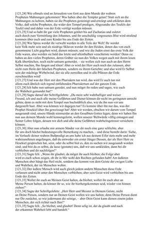 [121,24] Wie oftmals sind an Jerusalem von Gott aus dem Munde der wahren
Propheten Mahnungen gekommen! Was haben aber die Templer getan? Statt sich an die
Mahnungen zu kehren, haben sie die Propheten gesteinigt und erwürgt und erklärten dem
Volke, daß solche Propheten, die wider den Tempel predigen, Abgesandte des Teufels der
Teufel sind und daher von der Erde vertilgt werden müssen.
[121,25] Und so habt ihr gar viele Propheten getötet bis auf Zacharias und zuletzt
auch durch eure Vermittlung den Johannes, und ihr unschuldig vergossenes Blut wird strafend
kommen über euch und eure Kinder bis ans Ende der Zeiten.
[121,26] Wie Spreu werdet ihr verweht werden in alle Teile der Welt! Ihr werdet
kein Volk mehr sein und als niedrige Sklaven werdet ihr den Heiden, denen das von euch
genommene Licht gegeben wird, dienen müssen; und wie die Juden einst das erste Volk der
Erde waren, also werden sie bald das letzte und allenthalben verachtetste werden! Denn sie
haben an den vielen Propheten, deren Gräber sie nun des Volkes wegen auch mit ihrem losen
Kalk übertünchen, noch nicht sattsam gemordet, – sie wollen sich nun auch an den Herrn
Selbst machen, Ihn fangen und töten! Aber es wird der Herr auch noch das zulassen, aber
nicht zum Heile der falschen Propheten, sondern zu ihrem Gerichte; und also wird Er Selbst
sein der mächtige Wirbelwind, der sie alle zerreißen und in alle Pfützen der Erde
zerschmeißen wird!
[121,27] Und was der Herr mit den Pharisäern tun wird, das wird Er auch tun mit
allem euch ähnlich sich irgend entfaltenden Pharisäertum auf der ganzen Erde.
[121,28] Ich habe nun sattsam geredet, und nun möget ihr reden und sagen, wie euch
die Wahrheit gemundet hat!“
[121,29] Sagte darauf der Schriftgelehrte: „Du mein sehr wahrhaftiger und weiser
Freund, ich und auch alle meine Gefährten und Diener können dir nicht im geringsten unrecht
geben; denn es steht mit dem Tempel nun buchstäblich also, wie du ihn nun vor uns
dargestellt hast. Aber was können wir dagegen tun? Es komme über ihn nur das, was der
Prophet Hesekiel über ihn geweissagt hat! Aber wir werden, obschon wir darum vom Tempel
ausgesandt sind, unsere Hände nimmerdar an den Gesalbten Gottes legen; denn wir haben Ihn
nun aus deinem Munde wohl kennengelernt, wollen unserer Weltwürde völlig entsagen und
Seiner Lehre folgen, dessen wir dich und alle deine Gefährten wahrheitsgetreust versichern
können.
[121,30] Aber nun erlaube mir armem Sünder vor dir noch eine ganz schlichte, aber
für uns doch höchst bedeutungsvolle Bemerkung zu machen, – und diese besteht darin: Siehe,
im Verlaufe deiner wahren Bußpredigt an uns habe ich aus deinem Eifer stets mehr und mehr
wahrzunehmen angefangen, daß du entweder ein erster Jünger Dessen, der als Herr Herr zu
Hesekiel gesprochen hat, seist, oder du selbst bist es, den zu suchen wir ausgesandt worden
sind; und bist du es selbst, da lasse (gestatte) uns, daß wir uns umkleiden, dann bei dir
verbleiben und dir nachfolgen!“
[121,31] Sagte Ich: „Wenn ihr glaubet, da möget ihr auch bleiben; die Folge aber
wird es euch schon zeigen, ob ihr in Mir wohl den Rechten gefunden habt! Am äußeren
Menschen aber hängt das Heil nicht, sondern das kommt von dem Geiste der ewigen Liebe
und Wahrheit, der im Menschen wohnt.
[121,32] Der äußere Mensch wird auch gleich jedem andern Menschen diese Erde
verlassen und nicht unter den Menschen verbleiben; aber sein Geist wird verbleiben bis ans
Ende der Zeiten.
[121,33] Wollet ihr euch an Meinen Geist halten, da bleibet; wollet ihr euch aber an
Meine Person halten, da könnet ihr so, wie ihr hierhergekommen seid, wieder von hinnen
ziehen!“
[121,34] Sagte der Schriftgelehrte: „Herr Herr und Meister in Deinem Geiste, nicht
an Deine Person, sondern nur an Deinen Geist wollen wir uns halten; denn Deine Person dient
nur Dir zunächst, so wie jedermann die seinige, – aber Dein Geist kann dienen einem jeden
Menschen, der sich richtet nach Ihm!“
[121,35] Sagte Ich: „So bleibet, und glaubet! Denn selig ist, der da glaubt und nach
der erkannten Wahrheit lebt und handelt.“
 