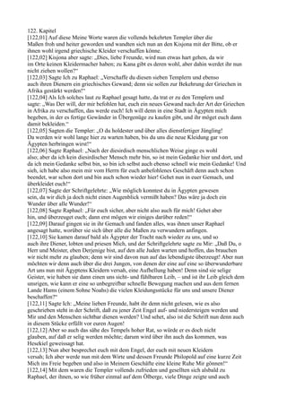 122. Kapitel
[122,01] Auf diese Meine Worte waren die vollends bekehrten Templer über die
Maßen froh und heiter geworden und wandten sich nun an den Kisjona mit der Bitte, ob er
ihnen wohl irgend griechische Kleider verschaffen könne.
[122,02] Kisjona aber sagte: „Dies, liebe Freunde, wird nun etwas hart gehen, da wir
im Orte keinen Kleidermacher haben; zu Kana gibt es deren wohl, aber dahin werdet ihr nun
nicht ziehen wollen?“
[122,03] Sagte Ich zu Raphael: „Verschaffe du diesen sieben Templern und ebenso
auch ihren Dienern ein griechisches Gewand; denn sie sollen zur Bekehrung der Griechen in
Afrika gestärkt werden!“
[122,04] Als Ich solches laut zu Raphael gesagt hatte, da trat er zu den Templern und
sagte: „Was Der will, der mir befohlen hat, euch ein neues Gewand nach der Art der Griechen
in Afrika zu verschaffen, das werde euch! Ich will denn in eine Stadt in Ägypten mich
begeben, in der es fertige Gewänder in Übergenüge zu kaufen gibt, und ihr möget euch dann
damit bekleiden.“
[122,05] Sagten die Templer: „O du holdester und über alles dienstfertiger Jüngling!
Da werden wir wohl lange hier zu warten haben, bis du uns die neue Kleidung gar von
Ägypten herbringen wirst!“
[122,06] Sagte Raphael: „Nach der diesirdisch menschlichen Weise ginge es wohl
also; aber da ich kein diesirdischer Mensch mehr bin, so ist mein Gedanke hier und dort, und
da ich mein Gedanke selbst bin, so bin ich selbst auch ebenso schnell wie mein Gedanke! Und
sieh, ich habe also mein mir vom Herrn für euch anbefohlenes Geschäft denn auch schon
beendet, war schon dort und bin auch schon wieder hier! Gehet nun in euer Gemach, und
überkleidet euch!“
[122,07] Sagte der Schriftgelehrte: „Wie möglich konntest du in Ägypten gewesen
sein, da wir dich ja doch nicht einen Augenblick vermißt haben? Das wäre ja doch ein
Wunder über alle Wunder!“
[122,08] Sagte Raphael: „Für euch sicher, aber nicht also auch für mich! Gehet aber
hin, und überzeuget euch; dann erst mögen wir einiges darüber reden!“
[122,09] Darauf gingen sie in ihr Gemach und fanden alles, was ihnen unser Raphael
angesagt hatte, worüber sie sich über alle die Maßen zu verwundern anfingen.
[122,10] Sie kamen darauf bald als Ägypter der Tracht nach wieder zu uns, und so
auch ihre Diener, lobten und priesen Mich, und der Schriftgelehrte sagte zu Mir: „Daß Du, o
Herr und Meister, eben Derjenige bist, auf den alle Juden warten und hoffen, das brauchen
wir nicht mehr zu glauben; denn wir sind davon nun auf das lebendigste überzeugt! Aber nun
möchten wir denn auch über die drei Jungen, von denen der eine auf eine so überwunderbare
Art uns nun mit Ägyptens Kleidern versah, eine Aufhellung haben! Denn sind sie selige
Geister, wie haben sie dann einen uns sicht- und fühlbaren Leib, – und ist ihr Leib gleich dem
unsrigen, wie kann er eine so unbegreifbar schnelle Bewegung machen und aus dem fernen
Lande Hams (einem Sohne Noahs) die vielen Kleidungsstücke für uns und unsere Diener
beschaffen?“
[122,11] Sagte Ich: „Meine lieben Freunde, habt ihr denn nicht gelesen, wie es also
geschrieben steht in der Schrift, daß zu jener Zeit Engel auf- und niedersteigen werden und
Mir und den Menschen sichtbar dienen werden? Und sehet, also ist die Schrift nun denn auch
in diesem Stücke erfüllt vor euren Augen!
[122,12] Aber so auch das sähe des Tempels hoher Rat, so würde er es doch nicht
glauben, auf daß er selig werden möchte; darum wird über ihn auch das kommen, was
Hesekiel geweissagt hat.
[122,13] Nun aber besprechet euch mit dem Engel, der euch mit neuen Kleidern
versah; Ich aber werde nun mit dem Wirte und dessen Freunde Philopold auf eine kurze Zeit
Mich ins Freie begeben und also in Meinem Geschäfte eine kleine Ruhe Mir gönnen!“
[122,14] Mit dem waren die Templer vollends zufrieden und gesellten sich alsbald zu
Raphael, der ihnen, so wie früher einmal auf dem Ölberge, viele Dinge zeigte und auch
 