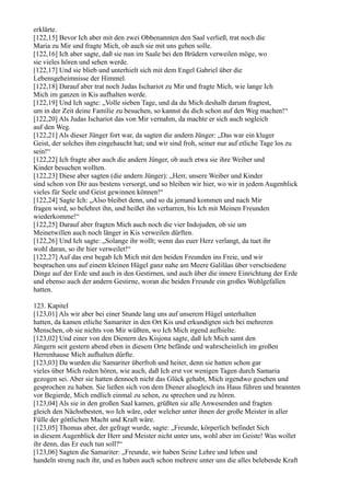 erklärte.
[122,15] Bevor Ich aber mit den zwei Obbenannten den Saal verließ, trat noch die
Maria zu Mir und fragte Mich, ob auch sie mit uns gehen solle.
[122,16] Ich aber sagte, daß sie nun im Saale bei den Brüdern verweilen möge, wo
sie vieles hören und sehen werde.
[122,17] Und sie blieb und unterhielt sich mit dem Engel Gabriel über die
Lebensgeheimnisse der Himmel.
[122,18] Darauf aber trat noch Judas Ischariot zu Mir und fragte Mich, wie lange Ich
Mich im ganzen in Kis aufhalten werde.
[122,19] Und Ich sagte: „Volle sieben Tage, und da du Mich deshalb darum fragtest,
um in der Zeit deine Familie zu besuchen, so kannst du dich schon auf den Weg machen!“
[122,20] Als Judas Ischariot das von Mir vernahm, da machte er sich auch sogleich
auf den Weg.
[122,21] Als dieser Jünger fort war, da sagten die andern Jünger: „Das war ein kluger
Geist, der solches ihm eingehaucht hat; und wir sind froh, seiner nur auf etliche Tage los zu
sein!“
[122,22] Ich fragte aber auch die andern Jünger, ob auch etwa sie ihre Weiber und
Kinder besuchen wollten.
[122,23] Diese aber sagten (die andern Jünger): „Herr, unsere Weiber und Kinder
sind schon von Dir aus bestens versorgt, und so bleiben wir hier, wo wir in jedem Augenblick
vieles für Seele und Geist gewinnen können!“
[122,24] Sagte Ich: „Also bleibet denn, und so da jemand kommen und nach Mir
fragen wird, so belehret ihn, und heißet ihn verharren, bis Ich mit Meinen Freunden
wiederkomme!“
[122,25] Darauf aber fragten Mich auch noch die vier Indojuden, ob sie um
Meinetwillen auch noch länger in Kis verweilen dürften.
[122,26] Und Ich sagte: „Solange ihr wollt; wenn das euer Herz verlangt, da tuet ihr
wohl daran, so ihr hier verweilet!“
[122,27] Auf das erst begab Ich Mich mit den beiden Freunden ins Freie, und wir
besprachen uns auf einem kleinen Hügel ganz nahe am Meere Galiläas über verschiedene
Dinge auf der Erde und auch in den Gestirnen, und auch über die innere Einrichtung der Erde
und ebenso auch der andern Gestirne, woran die beiden Freunde ein großes Wohlgefallen
hatten.

123. Kapitel
[123,01] Als wir aber bei einer Stunde lang uns auf unserem Hügel unterhalten
hatten, da kamen etliche Samariter in den Ort Kis und erkundigten sich bei mehreren
Menschen, ob sie nichts von Mir wüßten, wo Ich Mich irgend aufhielte.
[123,02] Und einer von den Dienern des Kisjona sagte, daß Ich Mich samt den
Jüngern seit gestern abend eben in diesem Orte befände und wahrscheinlich im großen
Herrenhause Mich aufhalten dürfte.
[123,03] Da wurden die Samariter überfroh und heiter, denn sie hatten schon gar
vieles über Mich reden hören, wie auch, daß Ich erst vor wenigen Tagen durch Samaria
gezogen sei. Aber sie hatten dennoch nicht das Glück gehabt, Mich irgendwo gesehen und
gesprochen zu haben. Sie ließen sich von dem Diener alsogleich ins Haus führen und brannten
vor Begierde, Mich endlich einmal zu sehen, zu sprechen und zu hören.
[123,04] Als sie in den großen Saal kamen, grüßten sie alle Anwesenden und fragten
gleich den Nächstbesten, wo Ich wäre, oder welcher unter ihnen der große Meister in aller
Fülle der göttlichen Macht und Kraft wäre.
[123,05] Thomas aber, der gefragt wurde, sagte: „Freunde, körperlich befindet Sich
in diesem Augenblick der Herr und Meister nicht unter uns, wohl aber im Geiste! Was wollet
ihr denn, das Er euch tun soll?“
[123,06] Sagten die Samariter: „Freunde, wir haben Seine Lehre und leben und
handeln streng nach ihr, und es haben auch schon mehrere unter uns die alles belebende Kraft
 