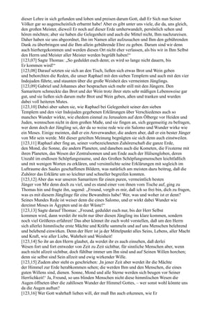 dieser Lehre in sich gefunden und loben und preisen darum Gott, daß Er Sich nun Seiner
Völker gar so augenscheinlich erbarmt habe! Aber es gibt unter uns viele, die da, uns gleich,
den großen Meister, dieweil Er noch auf dieser Erde umherwandelt, persönlich sehen und
hören möchten; aber sie haben die Gelegenheit und auch die Mittel nicht, Ihm nachzureisen.
Daher haben sie uns abgeordnet, Ihn im Namen aller aufzusuchen und Ihm den gebührenden
Dank zu überbringen und die Ihm allein gebührende Ehre zu geben. Darum sind wir denn
auch hierhergekommen und werden diesen Ort nicht eher verlassen, als bis wir in Ihm Selbst
den Herrn und Meister aller Meister werden begrüßt haben!“
[123,07] Sagte Thomas: „So geduldet euch denn; es wird so lange nicht dauern, bis
Er kommen wird!“
[123,08] Darauf setzten sie sich an den Tisch, ließen sich etwas Brot und Wein geben
und behorchten die Reden, die unser Raphael mit den sieben Templern und auch mit den vier
Indojuden führte, und staunten über die große Weisheit des vermeinten Jünglings.
[123,09] Gabriel und Johannes aber besprachen sich mehr still mit den Jüngern. Den
Samaritern schmeckte das Brot und der Wein trotz ihrer stets sehr mäßigen Lebensweise gar
gut, und sie ließen sich darum mehr Brot und Wein geben, aßen und tranken und wurden
dabei voll heiteren Mutes.
[123,10] Dabei aber sahen sie, wie Raphael bei Gelegenheit seiner den sieben
Templern und den vier Indojuden gegebenen Erklärungen über Verschiedenes auch so
manches Wunder wirkte, wie ehedem einmal zu Jerusalem auf dem Ölberge vor Heiden und
Juden, wennschon nicht in dem großen Maße, und sie fingen an, sich gegenseitig zu befragen,
wer denn doch der Jüngling sei, der da so weise rede wie ein Salomo und Wunder wirke wie
ein Moses. Einige meinten, daß er ein Anverwandter, die andern aber, daß er ein bester Jünger
von Mir sein werde. Mit dieser geteilten Meinung begnügten sie sich denn auch einstweilen.
[123,11] Raphael aber fing an, seiner vorbezeichneten Zuhörerschaft die ganze Erde,
den Mond, die Sonne, die andern Planeten, und daneben auch die Kometen, die Fixsterne mit
ihren Planeten, das Wesen der Zentralsonnen und am Ende auch der Hülsengloben, deren
Unzahl im endlosen Schöpfungsraume, und des Großen Schöpfungsmenschen leichtfaßlich
und mit wenigen Worten zu erklären, und versinnlichte seine Erklärungen mit sogleich im
Luftraume des Saales geschaffenen Bildern, was natürlich am meisten dazu beitrug, daß die
Zuhörer das Erklärte um so leichter und schneller begreifen konnten.
[123,12] Aber das war unseren Samaritern für einen puren, vermeintlich besten
Jünger von Mir denn doch zu viel, und es stand einer von ihnen vom Tische auf, ging zu
Thomas hin und fragte ihn, sagend: „Freund, vergib es mir, daß ich so frei bin, dich zu fragen,
was es mit diesem Jünglinge für eine Bewandtnis habe! Wer, was und woher ist er denn?
Seines Mundes Rede ist weiser denn die eines Salomo, und er wirkt dabei Wunder wie
dereinst Moses in Ägypten und in der Wüste!“
[123,13] Sagte darauf Thomas: „Freund, geduldet euch nur, bis der Herr Selbst
kommen wird, dann werdet ihr nicht nur über diesen Jüngling ins klare kommen, sondern
noch viel Größeres erfahren! Das aber könnet ihr euch wohl vorstellen, daß um den Herrn
sich allerlei himmlische erste Mächte und Kräfte sammeln und auf uns Menschen belehrend
und belebend einwirken. Denn der Herr ist ja der Mittelpunkt alles Seins, Lebens, aller Macht
und Kraft, wie aller Liebe, Wahrheit und Weisheit!
[123,14] So ihr an den Herrn glaubet, da werdet ihr es auch einsehen, daß derlei
Wesen fort und fort entweder von Zeit zu Zeit sichtbar, für sinnliche Menschen aber, wenn
auch nicht allzeit sichtbar, doch fühlbar immer um Ihn sind und auf Seinen Willen horchen;
denn sie selbst sind Sein allzeit und ewig wirkender Wille.
[123,15] Zudem aber steht es geschrieben: ,In jener Zeit aber werdet ihr die Mächte
der Himmel zur Erde herabkommen sehen; die werden Ihm und den Menschen, die eines
guten Willens sind, dienen. Sonne, Mond und alle Sterne werden sich beugen vor Seiner
Herrlichkeit!‘ Ja, Freund, so uns blinden Menschen nicht diese himmlischen Wesen die
Augen öffneten über die zahllosen Wunder der Himmel Gottes, – wer sonst wohl könnte uns
da die Augen auftun?
[123,16] Wer Gott wahrhaft lieben will, der muß Ihn auch erkennen, wie Er
 