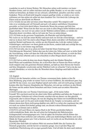 wunderbar ist auch in Seinen Werken. Wir Menschen stehen wohl inmitten von lauter
Wundern Gottes, und wir selbst sind dazu noch das größte Wunder; so wir uns aber von der
Geburt an betrachten, da finden wir uns schwach, unbehilflich, sprachlos und ohne welche
Gedanken. Wenn ein Kind nicht langehin sorgsam gepflegt würde, so würde es um vieles
schlimmer mit ihm stehen als selbst mit dem elendsten Tier. Erst durch die Liebsorge der
Eltern wird aus dem Kinde ein Mensch.
[123,17] Gehe du nun aber auf einen ersten Menschen zurück! Wie möglich wohl
wäre er je verständig und voll Vernunft und auch voll anderer und höherer Erkenntnisse
geworden, so Gott nicht durch höhere, himmlische Wesen ihn erzogen und Sich ihm
geoffenbart hätte? Wenn Gott der Herr nun uns nicht in allen Dingen Selbst belehren und uns
zeigen möchte, wie weit wir uns schon von der Wahrheit entfernt haben, so würden die
Menschen derart verwildern, daß sie tief unter die Tiere zu stehen kämen.
[123,18] Siehe an die gewissen Tempeljuden, die Pharisäer und Schriftgelehrten!
Wie waren sie zur Zeit der ersten Richter und auch noch zur Zeit der ersten Könige, – und wie
sind sie in dieser Zeit? Sie sind in allen Dingen blind, dumm und dabei voll Hochmutes und
jeglicher Bosheit und hassen die, welche aus den Himmeln das Licht des wahren Lebens
wiederbringen, und keiner von ihnen glaubt an den Herrn, sondern haßt und verfolgt Ihn nur,
wo und wie er es nur immer mag und kann.
[123,19] Und siehe, das ist ja schon ein hoher Grad der bösen Entartung und
Verwilderung der Menschen! Stehen aber nun die Lehrer des Volkes auf einer so tiefen Stufe
der Verwilderung, woher soll dann das Volk eine höhere Weisheit nehmen, so nicht der Herr
Selbst Sich seiner erbarmte und es nun erleuchtete in allen Dingen durch Lehren und
Zeichen?
[123,20] Und so siehst du denn nun diesen Jüngling auch den blinden Menschen
durch Worte und wunderbare Zeichen, die zu bewirken ihm im Namen des Herrn wohl gar
leicht möglich sind, den gestirnten Himmel erklären, auf daß aus ihren Herzen der finstere
und böse Aberglaube verschwinde und der Wahrheit Licht sie erleuchte! Und so du das nun
so recht überdenkst, so wirst du über die Wesenheit dieses Jünglings auch bald im klaren
stehen!“

124. Kapitel
[124,01] Als der Samariter solches von Thomas vernommen hatte, dankte er ihm für
diese Belehrung, ging wieder an seinen Tisch zu seinen Gefährten, die unterdessen ganz Aug
und Ohr für das waren, was unser Raphael sprach und wirkte, und sich nicht genug wundern
konnten über den finsteren Aberglauben der Menschen, mit und aus welchem sie den Mond,
die Sonne und die andern Sterne betrachten und ihren Unsinn auch an andere Menschen
übertragen.
[124,02] Und der eine von Thomas Unterwiesene sagte: „O ihr meine lieben
Freunde! Wir sind doch noch bei der alten Lehre Mosis geblieben und haben des Tempels zu
arg gewordene Torheiten mit vollem Grunde verachtet und uns darum von ihm gänzlich
losgemacht; aber in diesen Dingen, die nun der Jüngling den Gästen mit leichtfaßlicher Rede
erklärt, waren auch wir bis jetzt nicht minder blind als die Templer zu Jerusalem, und wir
können darum dem Herrn nicht genug dankbar sein, daß Er es sicher also zugelassen hat, daß
wir noch zur rechten Zeit hierher gelangt sind, um diesem wahren Himmelsunterricht
beiwohnen zu können und zu dürfen.
[124,03] Es soll auch Moses ein eigenes Buch in der Wüste geschrieben haben in
wohlverständlicher Rede; aber das soll schon bei Gelegenheit der Babylonischen
Gefangenschaft verlorengegangen sein. Und als später die Griechen und die Römer den
babylonischen Staat eroberten und verheerten, sollen jene denkwürdigen Bücher auch in die
Hände der Sieger geraten sein. Und so besitzen auch wir nichts als nur Bruchstücke der alten
Mosaischen Weisheit.
[124,04] Aber doch habe ich mehrere Male mit unserem Rabbi über die Gestirne des
Himmels gesprochen, und der hat mir so manches gesagt, was er auf dem Wege der
mündlichen Überlieferung sich zu eigen gemacht hatte. Und ich habe ihn denn auch mehrere
 