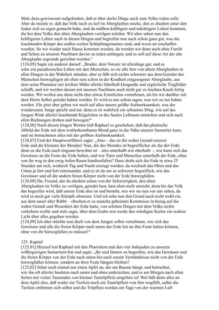 Male dazu gewisserart aufgefordert, daß er über derlei Dinge auch zum Volke reden solle.
Aber da meinte er, daß das Volk noch zu tief im Aberglauben stecke, den es ehedem unter den
Juden sich zu eigen gemacht habe, und da müßten kräftigere und mächtigere Lehrer kommen,
die bei dem Volke den alten Aberglauben vertilgen würden. Wir aber sehen nun den
kräftigeren Lehrer auch in diesen Dingen und begreifen nun auch schon ganz gut, was die
leuchtenden Körper des endlos weiten Schöpfungsraumes sind, und wozu sie erschaffen
wurden. So wir wieder nach Hause kommen werden, da werden wir denn auch ohne Furcht
und Scheu zu unseren Nachbarn davon zu reden anfangen, und es soll auf diese Art der alte
Aberglaube zugrunde gerichtet werden.“
[124,05] Sagte ein anderer darauf: „Bruder, dein Vorsatz ist allerdings gut, und es
wäre ein paradiesisches Leben mit den Menschen, so sie alle fern von allem Aberglauben in
allen Dingen in der Wahrheit stünden; aber es läßt sich nichts schwerer aus dem Gemüte des
Menschen hinwegfegen als eben sein schon in der Kindheit eingesogener Aberglaube, aus
dem seine Phantasie mit leichter Mühe allerlei fabelhaft klingende und ergötzliche Trugbilder
schafft, und wir werden darum mit unseren Nachbarn auch nicht gar zu leichten Kaufs fertig
werden. Wir wollen uns denn nicht eher etwas Ernstliches vornehmen, als bis wir darüber mit
dem Herrn Selbst geredet haben werden. Er wird es uns schon sagen, was wir zu tun haben
werden. Für jetzt aber geben wir noch auf alles unsere größte Aufmerksamkeit, was der
wundersame Junge spricht und tut; denn es ist wahrlich ein seltsames Ding, wie auf des
Jungen Wink allerlei leuchtende Kügelchen in des Saales Luftraum entstehen und sich nach
allen Richtungen drehen und bewegen!“
[124,06] Nach diesen klugen Worten ließ Raphael es geschehen, daß das plastische
Abbild der Erde mit dem wohlerkennbaren Mond ganz in die Nähe unserer Samariter kam;
und sie betrachteten alles mit der größten Aufmerksamkeit.
[124,07] Und der Hauptwortführer sagte: „Also – das ist die wahre Gestalt unserer
Erde und die kleinere des Mondes! Nun, die des Mondes ist begreiflicher als die der Erde;
denn so die Erde auch ringsum bewohnt ist – also unterhalb wie oberhalb –, wie kann sich das
Gewässer an die Feste der Erde halten, und wie Tiere und Menschen unterhalb der Erde, ohne
von ihr weg in den ewig tiefen Raum hinabzufallen? Dazu dreht sich die Erde in etwa 25
Stunden um sich, wodurch Tag und Nacht erzeugt werden; da wechselt das Oben und das
Unten ja fort und fort miteinander, und es ist da um so schwerer begreiflich, wie das
Gewässer und all die andern freien Körper nicht von der Erde hinwegfallen.
[124,08] Du, Freund, der du ehedem schon von der Schwierigkeit, den alten
Aberglauben im Volke zu vertilgen, geredet hast, hast eben nicht unrecht; denn bis das Volk
das begreifen wird, daß unsere Erde also ist und besteht, wie wir sie nun vor uns sehen, da
wird es noch gar viele Kämpfe absetzen. Und ich sehe nun den Grund auch recht wohl ein,
aus dem unser alter Rabbi – obschon er so manche geheimen Kenntnisse in bezug auf die
wahre Gestalt und Wesenheit der Erde hatte, von solchen Dingen mit dem Volke nichts
verkehren wollte und stets sagte, über dem Grabe erst werde den würdigen Seelen ein wahres
Licht über alles gegeben werden.
[124,09] Ich aber möchte nun doch von dem Jungen selbst vernehmen, wie sich das
Gewässer und alle die freien Körper nach unten der Erde hin an ihre Feste halten können,
ohne von ihr hinwegfallen zu müssen!“

125. Kapitel
[125,01] Hierauf trat Raphael mit den Pharisäern und den vier Indojuden zu unseren
wißbegierigen Samaritern hin und sagte: „Ihr seid lüstern zu begreifen, wie das Gewässer und
die freien Körper von der Erde nach unten hin nach eurem Verständnisse nicht von der Erde
hinwegfallen können, sondern an ihrer Feste hängen bleiben?
[125,02] Sehet euch einmal nur einen Apfel an, der am Baume hängt, und betrachtet,
wie ihn oft allerlei Insekten nach unten und oben umkriechen, und er am Morgen nach allen
Seiten mit vielen Tausenden von kleinen Tautröpflein umgeben ist! Wer hält denn alles an
dem Apfel also, daß weder ein Tierlein noch ein Tautröpflein von ihm wegfällt, außer die
Tierlein entfernen sich selbst und die Tröpflein werden am Tage von der warmen Luft
 