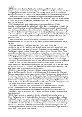 verzehrt?
[125,03] Oder nimm du einen Apfel und bestäube ihn, und der Staub, der aus lauter
für dein Auge sehr verkleinerten freien Körpern besteht, wird nach oben und unten hin ebenso
vom Apfel gehalten werden und von selbst sich vom Apfel nicht entfernen! Wirst du den
Apfel genießen wollen, so wirst du zuvor mit einiger Mühe ihn vom Staube reinigen müssen.
[125,04] Siehe, der Apfel, als ein verhältnismäßig größerer und gediegenerer Körper,
hat in sich eine Kraft, die die um vieles kleineren und leichteren Körper also anzieht, daß sie
sich nicht von ihm entfernen können, – außer sie werden durch eine verhältnismäßige äußere
Kraft von ihm entfernt.
[125,05] Was aber ist ein Apfel als Körper gegen den großen Erdkörper? Siehe,
dieser hat in sich denn auch eine solche Kraft, infolge deren er das Gewässer, wie auch alle
andern freien Körper derart an sich zu ziehen und festzuhalten imstande ist, daß sich auch
nicht ein Sonnenstäubchen von ihm entfernen kann! Und diese Kraft wächst mit der Größe
und Schwere der Körper und wirkt noch gar weit über deren Oberfläche hinaus, also, daß
auch der Mond noch von dieser Erde also festgehalten wird, daß er auf sie herabfallen würde,
so er von seiner verhältnismäßigen Schwungkraft, die ihn um die Erde führt, nicht daran
gehindert würde.
[125,06] Verstehe wohl, was ich euch über die Erde nun erklärt habe; denn wer Gott
wahrhaft erkennen will, der muß Ihn auch in der höchst weisen Einrichtung Seiner Werke
erkennen.
[125,07] Wer aber in der Einrichtung der Werke Gottes lauter falsche und
grundfalsche und unwahre Ansichten und Begriffe hat, der kann dabei ja unmöglich je zu
einer klaren, richtigen und wahren Erkenntnis Gottes gelangen; wer aber Gott nicht der
Wahrheit nach erkennt, der kann Ihn auch nicht wahrhaft lieben, ehren und Seinen Willen
ganz erfüllen, und es wird finster in seiner Seele, die sich dann und darum an die Materie zu
hängen und zu halten anfängt, weil sie des inneren Wahrheitslichtes bar geworden ist. Und
also ist die Unkenntnis in der wahrheitsvollen Einrichtung der Werke Gottes auch allzeit der
Grund zur Abgötterei, zum Götzen- und Heidentume gewesen und am Ende zur völligen
Gottlosigkeit, wie sie nun unter den meisten Juden, Pharisäern und unter den Heiden besteht.
[125,08] Das arme Volk wird mit Gewalt einerseits und allerlei Betrug anderseits in
allerlei blindestem Aberglauben erhalten und lebt und handelt nach allerlei falschen Lehren
und Satzungen, auf daß sich die trägen und bei sich völlig glaubenslosen Machthaber auf
seine Kosten desto mehr ergötzen und mästen können.
[125,09] Aber Gott der Herr sieht solchem Unfuge nur eine Zeitlang zu und läßt
dabei an die Menschen aber dennoch stets Mahnungen durch eigens geweckte Seher und
Weissager ergehen; kehrt sich aber das Volk samt seinen Vorstehern nicht daran, so kommt
Er mit Seinem Gerichte und fegt den Unflat von der Erde. Und das geschieht allzeit, wenn
sich mit der dicksten Dummheit auch die alle Nächstenliebe hintansetzende selbstsüchtigste
Bosheit vollends und nahe allgemein vereinigt hat. Denn solange noch die Dummheit allein
waltet, da läßt sie sich durch weise Lehren noch leicht, wenn auch nicht völlig allgemein, ins
Licht umgestalten, und Gott hat Geduld mit der puren Dummheit.
[125,10] Aber so einmal die volle, ehedem bezeichnete Bosheit sich an die Spitze der
dicksten Dummheit gestellt hat und dem Eindringen des ewigen Wahrheits- und
Lebenslichtes sich mit allem Trotz und aller Gewalt entgegenstellt, dann hat es mit der
Geduld Gottes denn auch ein Ende, und Er kommt mit Seinem Gerichte, – und dann wehe
dem Abtrünnigen!
[125,11] Darum lernet denn auch allzeit Gott der vollen Wahrheit gemäß erkennen in
Seinen Werken also, wie sie sind, und in ihren überweisen Einrichtungen, dann wird unter
euch keine Dummheit und noch weniger ihre Bosheit Platz greifen können! Und ich erkläre
euch darum nun denn auch die für euch sichtbaren Werke Gottes, auf daß ihr allenthalben ein
volles Licht haben sollet. Behaltet und bewahret es getreu, und lasset es vor euren traurigen
Brüdern und Schwestern leuchten! Denn so einmal dieses Licht wieder irgend unter den
Menschen gemindert wird, da wird das alte Heidentum auch wieder noch ärger erstehen als
jemals zuvor. Dieses merket euch alle wohl!“
 