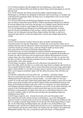 [125,12] Hierauf dankten alle dem Raphael für seine Belehrung; er aber begab sich
wieder an seinen früheren Platz und erklärte da allerlei Dinge und Erscheinungen in, auf und
über der Erde.
[125,13] Die Samariter aber hörten auch mit der größten Aufmerksamkeit seinen
Belehrungen zu und hatten eine übergroße Freude daran, daß sie nun Dinge zu verstehen und
wohlzubegreifen angefangen haben, die ihnen zuvor so unbegreiflich waren wie der Grund
ihres eigenen Lebens.
[125,14] Auch Maria hörte die Belehrungen Raphaels mit aller Aufmerksamkeit an
und war überaus erbaut über dessen Weisheit; Gabriel und Johannes-Michael aber erklärten
ihr und den Jüngern alles noch tiefer und geistiger, als es Raphael seinen Zuhörern tat und
auch tun konnte, weil diese in den Dingen des Geistes noch nicht erleuchtet waren.
[125,15] Als Raphael bis gen Mittag hin seine Belehrungen beendet hatte, da kamen
auch Ich, Kisjona und Philopold wieder ins Haus, und die sieben Pharisäer samt ihren
Dienern, die vier Indojuden und auch Meine Jünger jubelten Mir Dank zu, daß Ich es
zugelassen hatte, daß sie von den drei Engeln über so große und wichtige Dinge belehrt
wurden.

126. Kapitel
[126,01] Als die Samariter an ihrem Tische das alles mit großer Aufmerksamkeit
vernommen hatten, da sagte der Hauptredner: „Freunde, das ist also der Herr Selbst, als ein
sichtbarer Mensch unter uns Menschen! Welch eine herrliche Gestalt! Welch ein himmlischsanftes
Liebefeuer leuchtet aus Seinem Auge, welch eine Weisheit strahlt aus Seiner hohen
Stirn, und welcher Worte muß Sein herrlicher Mund fähig sein!
[126,02] Wenn man nur Seine durchgehends erhabenst herrliche Menschengestalt mit
einer rechten Aufmerksamkeit betrachtet, so kann man keinen Augenblick mehr darüber im
Zweifel sein, daß in solch einer noch nie dagewesenen edelsten Menschenform ein Geist
wohnen müsse, dem alles möglich sein muß, was Er nur immer will. Wer von uns hat wohl
den Mut, sich Ihm zu nahen und Ihn anzureden? Ich als ein sündiger Mensch habe ihn nicht –
und ihr andern sicher noch weniger!“
[126,03] Sagte ein anderer: „Da hast du wohl vollkommen recht geurteilt! So ich
auch nicht wüßte, daß Er der Herr ist, so würde mich schon Seine zu erhaben edle Gestalt mit
einer so großen Ehrfurcht erfüllen, daß sie meinen Mut lähmte und meine Zunge unbeweglich
machte. Darum bleiben wir nun denn auch ganz ruhig an unserem Tische und horchen in der
Stille, was Er irgend zu jemandem sagen wird! Ihm allein alle unsere Liebe, alle Ehre und
alles Lob!
[126,04] Wir wollten Ihn ja auch nur sehen und – so möglich – auch hören; darum
sind wir ja auch hierher gewandert! Die von uns allen so sehnlichst erwünschte Gnade ist
offenbar durch Seine Zulassung uns zuteil geworden, – was mehr sollten wir nun noch
wollen? So wir Ihn auch noch werden reden gehört haben, dann werden wir ganz still an einen
Diener unsere Zeche bezahlen und uns darauf sogleich frohen und dankbarsten Herzens und
Mutes auf die Rückreise begeben; denn hier wird es mir wenigstens vor lauter Erhabenheit
und Heiligkeit ordentlich unheimlich. Ich begreife es nur nicht, wie die andern Menschen sich
so ganz in aller Furchtlosigkeit Ihm zu nahen und mit Ihm sogar wie mit einem andern
Menschen zu reden getrauen. Da gehört auch mehr als ein menschlicher Mut dazu! Und,
soviel ich vernehme, reden sie mit Ihm auch noch über ganz gleichgültige Dinge und
Verhältnisse dieser Welt.“
[126,05] Sagte wieder der erste: „Freund, das ist aber auch zum Verwundern wahr!
Was werden Ihn die Fische und die Lämmer wohl kümmern, wie sie fürs Mittagsmahl
zubereitet werden? Und doch reden sie alle davon. Sonderbar! Der Junge hat ehedem uns alle
über so wichtige und große Dinge belehrt; da nun aber der Herr Selbst gegenwärtig ist, reden
alle von der Zubereitung des Mittagsmahles also, als gäbe es nun nichts Größeres und
Wichtigeres mehr, und der Herr bespricht Sich mit dem uns nur zu wohlbekannten Wirte und
seiner Gemahlin und mit dem andern Weibe, das ehedem unter den Jüngern saß, sichtlich mit
Wohlgefallen darüber. Nun, nun, es muß aber ja auch nicht immer von lauter göttlich
 