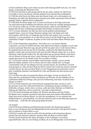 auf dem natürlichen Wege auch wieder aus dem Leibe hinausgeschafft wird, das, wie schon
gesagt, verunreinigt den Menschen nicht.
[127,07] Ich aber habe ja nicht gesagt, daß ihr das tun sollet, sondern nur, daß ihr das
im Notfall so und so tun könnet, und habe dadurch keine Satzung Mosis aufgehoben.
[127,08] Hat nicht David, der Mann nach dem Herzen Gottes, als es ihn hungerte, die
Schaubrote, die außer dem Hohenpriester niemand essen durfte, genommen und sich damit
gesättigt? Hatte er dadurch Moses aufgehoben?
[127,09] Wollt ihr Meine Jünger sein, so lasset eure Herzen in der Folge nicht mehr
von solch aberwitzigen Gedanken beschleichen und am Ende gar vollends gefangennehmen!“
[127,10] Als die sieben das von Mir vernommen hatten, sahen sie ihre Blindheit ein,
dankten Mir für diese Aufklärung und fragten Mich hinfort um derlei nicht wieder.
[127,11] Unsere Samariter, die alles das auch mit der größten Aufmerksamkeit
angehört hatten, waren als strenge Mosaisten anfangs unter sich damit auch nicht
einverstanden, daß Ich den vier Indojuden das Fleisch auch anderer Tiere, so und so
zubereitet, zu essen gestattete; als sie aber Meine Antwort auf die blinde Frage der sieben
verkleideten Templer vernahmen, da gaben sie Mir recht und lobten Meine Weisheit unter
sich.
[127,12] Der Hauptredner sagte darauf: „Nun haben wir es aus Seinem Munde
vernommen, was man im Notfall tun kann, ohne dadurch eine Sünde zu begehen; was Er aber
zu diesen und jenen Menschen sagt, das gilt auch für uns gleich also wie die Gesetze Mosis,
die eigentlich auch nicht nur pur für die Israeliten, sondern für alle Menschen der Erde
gegeben worden sind, und nach denen sich auch ein jeder Mensch richten soll, so er davon
irgendeine wahre Kunde erhalten hat. Wir aber haben nun aus Seinem Munde vernommen,
was ein Mensch in bezug auf seines Leibes Nahrung im Notfall tun kann und darf, und so
werden denn auch wir uns danach in der Not zu richten verstehen.
[127,13] Freilich wird das unseren Rabbis nicht besonders munden, und sie werden
dabei ihre Köpfe schütteln, weil sie lehren, daß ein wahrer Altjude eher vor Hunger
verschmachten solle als sich sättigen mit einer unreinen Speise, die nach Moses von Gott
nicht gesegnet sei. Aber auf diese Rede des Herrn wird der alte Unsinn der reinsten Vernunft
weichen müssen, die eben aus dieser Rede wie eine Morgensonne hervorleuchtet, und ein
jeder vernünftige Samariter wird deshalb die Liebe und Weisheit des Herrn preisen sein
Leben lang.
[127,14] Wenn nun aber nur jemand den Herrn noch fragte, ob man zur Zeit der Not
nicht auch die verschiedenen Früchte und Kräuter und Wurzeln, die der Erdboden oft im
reichlichsten Maße hervorbringt, unter gewisser Zubereitung essen darf, um damit seinen
Hunger zu stillen?“
[127,15] Als der Samariter also seinen Wunsch ausgesprochen hatte, da kam es auch
dem Kisjona in den Sinn, Mich hinsichtlich der verschiedenen Kräuter und Baum- und
Erdfrüchte zu fragen, welche Arten von ihnen, außer den bisher üblichen, im Notfall zur
Nahrung der Menschen, und wie zubereitet, verwendet werden könnten.
[127,16] Und Ich bestimmte die Kräuter, die Wurzeln und ebenso auch die Früchte
der Bäume und so mancher Gesträuche und ebenso auch noch mehrere Hülsenfrüchte und
zeigte dazu noch mit klaren Worten, wie alles das anzupflanzen, wie zu sammeln und
aufzubewahren ist, und schließlich, wie alles das zubereitet und von den Menschen genossen
werden kann, – wofür Mir alle nicht genug danken konnten.

128. Kapitel
[128,01] Da diese Erklärung und Belehrung aber beinahe eine Stunde lang gedauert
hatte, so war unterdessen auch das Mittagsmahl bereitet und auf den Tisch gebracht worden,
und wir nahmen es frohen Mutes zu uns.
[128,02] Es wurden aber auch zur selben Zeit die gleichen wohl zubereiteten Speisen
auf den Tisch der Samariter gebracht, und dazu Brot und Wein im rechten Maße.
[128,03] Als die Samariter das sahen, da fragten sie die Tischdiener, wer solches
angeschafft habe, ohne sie zuvor befragt zu haben, ob sie ein Mittagsmahl, worin bestehend
 