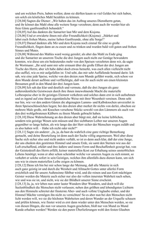 und um welchen Preis, haben wollen; denn sie dürften kaum so viel Geldes bei sich haben,
um solch ein köstliches Mahl bezahlen zu können.
[128,04] Sagten die Diener: „Wir haben das im Auftrag unseres Dienstherrn getan,
und ihr könnet das Mahl ohne alle weitere Sorge verzehren; denn auch ihr werdet hier als
freie Gäste gastfreundlich behandelt.“
[128,05] Auf das dankten die Samariter laut Mir und dem Kisjona.
[128,06] Und er erwiderte ihnen mit aller Freundlichkeit (Kisjona): „Stärket und
labet euch frohen Mutes, meine lieben Gastfreunde, ohne alle Sorge!“
[128,07] Darauf dankten alle Mir und dem Kisjona noch einmal für eine so große
Freundlichkeit, fingen dann an zu essen und zu trinken und wurden bald voll guten und frohen
Sinnes und Mutes.
[128,08] Während des Mahles ward wenig geredet; als aber das Mahl zu Ende ging
und die Samariter an unserem Tische die drei Jungen auch nicht zur Genüge bewundern
konnten, wie diese um ein bedeutendes mehr von den Speisen verzehrten denn wir, da sagte
ihr Wortmann: „Ihr seid samt mir sehr erstaunt über die große Eßlust der drei Jungen am
Tische des Herrn; aber ich habe dabei doch etwas bemerkt, was euch allen vielleicht nicht
also auffiel, wie es mir aufgefallen ist. Und seht, das mir sehr Auffallende bestand darin: Ich
sah, wie eine jede Speise, welche von den dreien zum Munde geführt wurde, sich schon vor
dem Munde derart auflöste und verflüchtigte, daß von ihr auch nicht um einen kleinsten
Brosamen groß in den Mund der drei Jungen kam.
[128,09] Ich sah das klar und deutlich und vermute, daß die drei Jungen als ganz
außerordentliche Geistwesen durch ihre ihnen innewohnende Macht die materielle
Leibesspeise eher in ihr geistiges Element verkehren und solches dann erst in sich aufnehmen
und es irgend auf eine ihnen eigentümliche Weise mit ihrer Wesenheit vereinen. Denn seht
nur hin, wie vor den andern Gästen die abgenagten Lamms- und Kalbsknochen unverzehrt in
ihren Speiseschüsselchen liegen; bei den dreien aber merket ihr nichts von derlei, obschon sie
mehrere Male große, mit Knochen versehene Stücke sowohl von den Lämmern als auch von
den drei wohlgebratenen Kälbern zu ihrem Munde gebracht haben.
[128,10] Diese Wahrnehmung an den dreien aber bürgt mir, daß sie keine leiblichen,
sondern rein geistige Wesen sein müssen und ihre sichtbaren Leiber nur unseren Augen
gegenüber so lange halten, als wie lange das der Herr sicher der Menschen wegen zuläßt und
es also haben will. – Habe ich recht oder nicht?“
[128,11] Sagte ein anderer: „Ja, ja, da hast du wahrlich eine ganz richtige Bemerkung
gemacht, und deine Beurteilung ist denn auch der Sache völlig angemessen. Weil aber diese
Sache sich sicher also und nicht anders verhält, so ist es denn auch klar, daß der eine Junge,
der uns ehedem den gestirnten Himmel und unsere Erde, sie samt den Sternen wie aus der
Luft erschaffend, erklärt und ihre äußere und innere Form und Beschaffenheit gezeigt hat, von
der Geisteskraft des Herrn erfüllt, keiner materiellen Kost zur Erhaltung seines unsterblichen
Lebens benötigt; wenn er aber schon scheinbar welche vor unseren Augen zu sich nimmt, so
verkehrt er solche sofort in sein Geistiges, welches ihm allenfalls dazu dienen kann, um sich
uns wie in einem materiellen Leibe zeigen zu können.
[128,12] Denn ich bin bei mir schon lange der Meinung, daß alle Materie in sich
auch ganz geistig ist und durch die Weisheit und Allmacht Gottes unter allerlei Form
ersichtlich und für unsere Außensinne fühlbar wird, und die reinen und aus Gott mächtigen
Geister werden die Materie auch sicher nur also der vollen innersten Wahrheit nach sehen,
wie und was sie ist, und nicht, wie sie der Blödheit unserer Sinne erscheint.
[128,13] Ja, ja, wir leben nun unter lauter Wundern über Wundern, und doch will die
Seelenblindheit die Menschen nicht verlassen; neben den größten und lebendigsten Lichtern
aus den Himmeln schreitet der finsterste Aber- und auch vollste Unglaube einher, und der
Himmel Mächte vermögen ihn nicht zu vernichten! So es aber nun bei den Menschen nicht
licht werden will, wo sie die höchsten Wahrheiten und deren Wunder an der Urquelle schauen
und prüfen können, wie finster wird es erst dann wieder unter den Menschen werden, so sie
von diesen Dingen, die nun vor unseren Augen geschehen, bloß nur von Mund zu Mund
Kunde erhalten werden? Werden sie den puren Überlieferungen wohl den festen Glauben
 