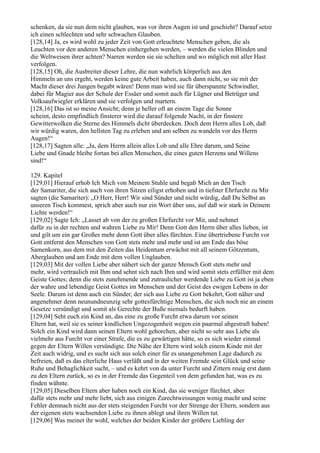 schenken, da sie nun dem nicht glauben, was vor ihren Augen ist und geschieht? Darauf setze
ich einen schlechten und sehr schwachen Glauben.
[128,14] Ja, es wird wohl zu jeder Zeit von Gott erleuchtete Menschen geben, die als
Leuchten vor den anderen Menschen einhergehen werden, – werden die vielen Blinden und
die Weltweisen ihrer achten? Narren werden sie sie schelten und wo möglich mit aller Hast
verfolgen.
[128,15] Oh, die Ausbreiter dieser Lehre, die nun wahrlich körperlich aus den
Himmeln an uns ergeht, werden keine gute Arbeit haben, auch dann nicht, so sie mit der
Macht dieser drei Jungen begabt wären! Denn man wird sie für überspannte Schwindler,
dabei für Magier aus der Schule der Essäer und somit auch für Lügner und Betrüger und
Volksaufwiegler erklären und sie verfolgen und martern.
[128,16] Das ist so meine Ansicht; denn je heller oft an einem Tage die Sonne
scheint, desto empfindlich finsterer wird die darauf folgende Nacht, in der finstere
Gewitterwolken die Sterne des Himmels dicht überdecken. Doch dem Herrn alles Lob, daß
wir würdig waren, den hellsten Tag zu erleben und am selben zu wandeln vor des Herrn
Augen!“
[128,17] Sagten alle: „Ja, dem Herrn allein alles Lob und alle Ehre darum, und Seine
Liebe und Gnade bleibe fortan bei allen Menschen, die eines guten Herzens und Willens
sind!“

129. Kapitel
[129,01] Hierauf erhob Ich Mich von Meinem Stuhle und begab Mich an den Tisch
der Samariter, die sich auch von ihren Sitzen eiligst erhoben und in tiefster Ehrfurcht zu Mir
sagten (die Samariter): „O Herr, Herr! Wir sind Sünder und nicht würdig, daß Du Selbst an
unseren Tisch kommest, sprich aber auch nur ein Wort über uns, auf daß wir stark in Deinem
Lichte werden!“
[129,02] Sagte Ich: „Lasset ab von der zu großen Ehrfurcht vor Mir, und nehmet
dafür zu in der rechten und wahren Liebe zu Mir! Denn Gott den Herrn über alles lieben, ist
und gilt um ein gar Großes mehr denn Gott über alles fürchten. Eine übertriebene Furcht vor
Gott entfernt den Menschen von Gott stets mehr und mehr und ist am Ende das böse
Samenkorn, aus dem mit den Zeiten das Heidentum erwächst mit all seinem Götzentum,
Aberglauben und am Ende mit dem vollen Unglauben.
[129,03] Mit der vollen Liebe aber nähert sich der ganze Mensch Gott stets mehr und
mehr, wird vertraulich mit Ihm und sehnt sich nach Ihm und wird somit stets erfüllter mit dem
Geiste Gottes; denn die stets zunehmende und zutraulicher werdende Liebe zu Gott ist ja eben
der wahre und lebendige Geist Gottes im Menschen und der Geist des ewigen Lebens in der
Seele. Darum ist denn auch ein Sünder, der sich aus Liebe zu Gott bekehrt, Gott näher und
angenehmer denn neunundneunzig sehr gottesfürchtige Menschen, die sich noch nie an einem
Gesetze versündigt und somit als Gerechte der Buße niemals bedurft haben.
[129,04] Seht euch ein Kind an, das eine zu große Furcht etwa darum vor seinen
Eltern hat, weil sie es seiner kindlichen Ungezogenheit wegen ein paarmal abgestraft haben!
Solch ein Kind wird dann seinen Eltern wohl gehorchen, aber nicht so sehr aus Liebe als
vielmehr aus Furcht vor einer Strafe, die es zu gewärtigen hätte, so es sich wieder einmal
gegen der Eltern Willen versündigte. Die Nähe der Eltern wird solch einem Kinde mit der
Zeit auch widrig, und es sucht sich aus solch einer für es unangenehmen Lage dadurch zu
befreien, daß es das elterliche Haus verläßt und in der weiten Fremde sein Glück und seine
Ruhe und Behaglichkeit sucht, – und es kehrt von da unter Furcht und Zittern reuig erst dann
zu den Eltern zurück, so es in der Fremde das Gegenteil von dem gefunden hat, was es zu
finden wähnte.
[129,05] Dieselben Eltern aber haben noch ein Kind, das sie weniger fürchtet, aber
dafür stets mehr und mehr liebt, sich aus einigen Zurechtweisungen wenig macht und seine
Fehler demnach nicht aus der stets steigenden Furcht vor der Strenge der Eltern, sondern aus
der eigenen stets wachsenden Liebe zu ihnen ablegt und ihren Willen tut.
[129,06] Was meinet ihr wohl, welches der beiden Kinder der größere Liebling der
 