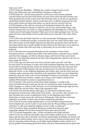 Eltern sein wird?“
[129,07] Sagte der Wortführer: „Offenbar das, welches weniger Furcht vor den
Eltern, aber dafür mehr Liebe und kindliches Vertrauen zu ihnen hat!“
[129,08] Sagte Ich: „Du hast da gut geurteilt und Mir eine rechte Antwort gebracht;
seid aber darum auch ihr gleich dem Kinde, das seine Eltern mehr liebt denn fürchtet, und
liebet demnach Gott als den ewigen Vater aller Menschen mehr, als ihr Ihn als irgendeinen
unerbittlichen Richter fürchtet, und ihr werdet dann auch vor Meiner Gegenwart bei euch
keine solche Furcht und Scheu mehr haben, wie das bis jetzt bei euch der Fall war!
[129,09] Glaubet es Mir, daß Gott auch die sehr furchtsamen Kinder liebt; aber mit
dem kindlich furchtlosen Zutrauen zu Ihm hat es da oft seine sehr krummen Wege, ohne
welches Zutrauen aber eine Seele nie völlig gottähnlich und selbständig frei in Gott selig
werden und auf den besagten krummen Wegen auch schwer dahin gelangen kann. Nur eine
große Not kann solche Kinder auf den rechten Rückweg ins Haus der Liebe seiner Eltern
bringen.
[129,10] Weil aber die Kinder durch die von oben kommenden Züchtigungen anstatt
gebessert nur verschlimmert werden, so kommen diese auch nur selten und nur dann, wenn
alle Liebeversuche an dem blinden Eigensinn der Menschen gescheitert sind; und Gott hat
eben darum allzeit eine so große Geduld mit dem Übermute der Menschen, um sie durch ein
beständiges Strafen Sich nicht noch mehr zu entfremden, als sie sich selbst von Ihm
entfernen.
[129,11] Hat aber Gott einmal die Menschen mit der Zuchtrute in Seiner Hand
heimsuchen müssen, so trägt Er ihnen dabei in der andern Hand, wennschon etwas verhüllt,
auch Sein Herz entgegen, auf daß sie erkennen mögen, daß Gott der Vater auch mit der
Zuchtrute in der Hand ihnen dennoch mit aller Liebe entgegenkommt, gleichwie das nun vor
euren Augen der Fall ist.
[129,12] Ich sage euch aber noch eines hinzu, und das merket euch alle wohl! Wer
bei einer Arbeit zu furchtsam ist wegen einer leicht möglichen Begehung eines Fehlers, durch
die der Arbeit in bezug auf ihren Zweck ein Nachteil erwachsen kann, der wird auch nicht
selten recht grobe Fehler begehen. Wer aber da arbeitet mit Lust und Liebe ohne eine zu
ängstliche Furcht vor der möglichen Begehung eines Fehlers, dem wird die Arbeit auch gut
vonstatten gehen, und man wird schwerlich an ihr irgendeinen Fehler von einer Bedeutung
entdecken; denn die rechte Liebe mit dem lebendigen Vertrauen ist nicht blind, wie das die
heidnischen Weltweisen meinen, sondern sie ist um gar vieles schärfer sehend als der
schärfste Weltverstand mit seinem zu ängstlichen Gewissen.
[129,13] Hat die Liebe auch hie und da einen Fehler begangen, so macht sie ihn
durch sich bald und leicht wieder gut; hat aber der Verstand mit seiner Ängstlichkeit einen
Fehler begangen, so verliert er alles Vertrauen zu sich und findet oftmals gar lange hin kein
Mittel, durch das sich der Fehler völlig wieder gutmachen ließe.
[129,14] Ich will euch aber darum nicht sagen, als solle darob ein Mensch seinen
Verstand und sein Gewissen völlig auf die Seite stellen, – das sei ferne; aber sich ganz von
dem Verstande und von der zu ängstlichen Furcht vor der Begehung eines Fehlers
beherrschen zu lassen und an der viel besseren Wirkung der Liebe und ihres Vertrauens
ordentlich verzweifeln, ist doch sicher im hohen Grade blind und albern.
[129,15] So ihr nun das richtig begriffen habt, so wird euch Meine Gegenwart auch
leicht erträglich sein, und ihr werdet in euch nicht mehr den Wunsch haben, aus lauter Furcht
und Scheu vor Mir euch sobald als möglich von hier wieder zu entfernen!“
[129,16] Auf diese Meine freundliche Belehrung wurden diese Samariter ganz
umgestaltet, dankten Mir für diesen Unterricht und wurden sehr zutraulich.
[129,17] Und der Hauptredner sagte: „O Herr und Meister aller Dinge und alles
Lebens! Es hat uns wohl nur eine große Liebe zu Dir hierher geführt, da wir vernommen
haben, daß man hier oder in Nazareth von Deinem irgendwoigen Aufenthalte am ehesten eine
sichere Kunde erhalten könnte, und so sind wir denn in gutem Vertrauen hierher gereist. Nun,
statt der erwarteten sicheren Kunde, wo Du Dich irgend aufhalten würdest, trafen wir zu
unserer größten Überraschung gleich Dich Selbst, und diese Überraschung hat uns denn auch
 