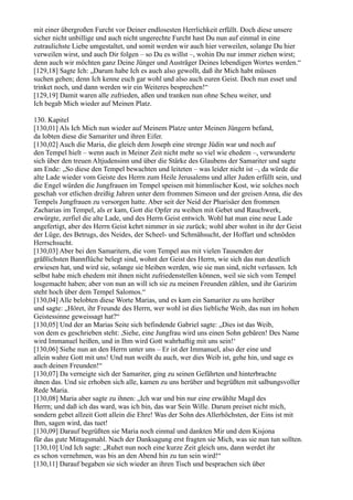 mit einer übergroßen Furcht vor Deiner endlosesten Herrlichkeit erfüllt. Doch diese unsere
sicher nicht unbillige und auch nicht ungerechte Furcht hast Du nun auf einmal in eine
zutraulichste Liebe umgestaltet, und somit werden wir auch hier verweilen, solange Du hier
verweilen wirst, und auch Dir folgen – so Du es willst –, wohin Du nur immer ziehen wirst;
denn auch wir möchten ganz Deine Jünger und Austräger Deines lebendigen Wortes werden.“
[129,18] Sagte Ich: „Darum habe Ich es auch also gewollt, daß ihr Mich habt müssen
suchen gehen; denn Ich kenne euch gar wohl und also auch euren Geist. Doch nun esset und
trinket noch, und dann werden wir ein Weiteres besprechen!“
[129,19] Damit waren alle zufrieden, aßen und tranken nun ohne Scheu weiter, und
Ich begab Mich wieder auf Meinen Platz.

130. Kapitel
[130,01] Als Ich Mich nun wieder auf Meinem Platze unter Meinen Jüngern befand,
da lobten diese die Samariter und ihren Eifer.
[130,02] Auch die Maria, die gleich dem Joseph eine strenge Jüdin war und noch auf
den Tempel hielt – wenn auch in Meiner Zeit nicht mehr so viel wie ehedem –, verwunderte
sich über den treuen Altjudensinn und über die Stärke des Glaubens der Samariter und sagte
am Ende: „So diese den Tempel bewachten und leiteten – was leider nicht ist –, da würde die
alte Lade wieder vom Geiste des Herrn zum Heile Jerusalems und aller Juden erfüllt sein, und
die Engel würden die Jungfrauen im Tempel speisen mit himmlischer Kost, wie solches noch
geschah vor etlichen dreißig Jahren unter dem frommen Simeon und der greisen Anna, die des
Tempels Jungfrauen zu versorgen hatte. Aber seit der Neid der Pharisäer den frommen
Zacharias im Tempel, als er kam, Gott die Opfer zu weihen mit Gebet und Rauchwerk,
erwürgte, zerfiel die alte Lade, und des Herrn Geist entwich. Wohl hat man eine neue Lade
angefertigt, aber des Herrn Geist kehrt nimmer in sie zurück; wohl aber wohnt in ihr der Geist
der Lüge, des Betrugs, des Neides, der Scheel- und Schmähsucht, der Hoffart und schnöden
Herrschsucht.
[130,03] Aber bei den Samaritern, die vom Tempel aus mit vielen Tausenden der
gräßlichsten Bannflüche belegt sind, wohnt der Geist des Herrn, wie sich das nun deutlich
erwiesen hat, und wird sie, solange sie bleiben werden, wie sie nun sind, nicht verlassen. Ich
selbst habe mich ehedem mit ihnen nicht zufriedenstellen können, weil sie sich vom Tempel
losgemacht haben; aber von nun an will ich sie zu meinen Freunden zählen, und ihr Garizim
steht hoch über dem Tempel Salomos.“
[130,04] Alle belobten diese Worte Marias, und es kam ein Samariter zu uns herüber
und sagte: „Höret, ihr Freunde des Herrn, wer wohl ist dies liebliche Weib, das nun im hohen
Geistessinne geweissagt hat?“
[130,05] Und der an Marias Seite sich befindende Gabriel sagte: „Dies ist das Weib,
von dem es geschrieben steht: ,Siehe, eine Jungfrau wird uns einen Sohn gebären! Des Name
wird Immanuel heißen, und in Ihm wird Gott wahrhaftig mit uns sein!‘
[130,06] Siehe nun an den Herrn unter uns – Er ist der Immanuel, also der eine und
allein wahre Gott mit uns! Und nun weißt du auch, wer dies Weib ist, gehe hin, und sage es
auch deinen Freunden!“
[130,07] Da verneigte sich der Samariter, ging zu seinen Gefährten und hinterbrachte
ihnen das. Und sie erhoben sich alle, kamen zu uns herüber und begrüßten mit salbungsvoller
Rede Maria.
[130,08] Maria aber sagte zu ihnen: „Ich war und bin nur eine erwählte Magd des
Herrn; und daß ich das ward, was ich bin, das war Sein Wille. Darum preiset nicht mich,
sondern gebet allzeit Gott allein die Ehre! Was der Sohn des Allerhöchsten, der Eins ist mit
Ihm, sagen wird, das tuet!
[130,09] Darauf begrüßten sie Maria noch einmal und dankten Mir und dem Kisjona
für das gute Mittagsmahl. Nach der Danksagung erst fragten sie Mich, was sie nun tun sollten.
[130,10] Und Ich sagte: „Ruhet nun noch eine kurze Zeit gleich uns, dann werdet ihr
es schon vernehmen, was bis an den Abend hin zu tun sein wird!“
[130,11] Darauf begaben sie sich wieder an ihren Tisch und besprachen sich über
 