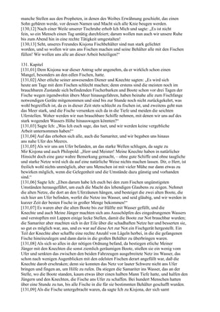 manche Stellen aus den Propheten, in denen des Weibes Erwähnung geschieht, das einen
Sohn gebären werde, vor dessen Namen und Macht sich alle Knie beugen werden.
[130,12] Nach einer Weile unserer Tischruhe erhob Ich Mich und sagte: „Es ist nicht
fein, so ein Mensch einen Tag untätig durchfeiert; darum wollen nun auch wir unsere Ruhe
bis zum Abend hin in eine rechte Tätigkeit umgestalten!
[130,13] Seht, unseres Freundes Kisjona Fischbehälter sind nun stark gelichtet
worden, und so wollen wir uns ans Fischen machen und seine Behälter alle mit den Fischen
füllen! Wir wollen uns alle an dieser Arbeit beteiligen!“

131. Kapitel
[131,01] Dem Kisjona war dieser Antrag sehr angenehm, da er wirklich schon einen
Mangel, besonders an den edlen Fischen, hatte.
[131,02] Aber etliche seiner anwesenden Diener und Knechte sagten: „Es wird sich
heute am Tage mit dem Fischen schlecht machen; denn erstens sind die meisten noch im
brauchbaren Zustande sich befindenden Fischerbarken und Boote schon vor drei Tagen der
Fische wegen irgendwohin übers Meer hinausgefahren, haben beinahe alle zum Fischfange
notwendigen Geräte mitgenommen und sind bis zur Stunde noch nicht zurückgekehrt, was
wohl begreiflich ist, da es in dieser Zeit stets schlecht zu fischen ist, und zweitens geht nun
das Meer stark, und die Fische versenken sich da in die Tiefe und meiden die seichten
Uferstellen. Woher werden wir nun brauchbare Schiffe nehmen, mit denen wir uns auf des
stark wogenden Wassers Höhe hinauswagen könnten?“
[131,03] Sagte Ich: „Was Ich euch sage, das tuet, und wir werden keine vergebliche
Arbeit unternommen haben!“
[131,04] Auf das erhoben sich alle, auch die Samariter, und wir begaben uns hinaus
ans nahe Ufer des Meeres.
[131,05] Als wir uns am Ufer befanden, an das starke Wellen schlugen, da sagte zu
Mir Kisjona und auch Philopold: „Herr und Meister! Meine Knechte haben in natürlicher
Hinsicht doch eine ganz wahre Bemerkung gemacht, – ohne gute Schiffe und ohne taugliche
und starke Netze wird sich da auf eine natürliche Weise nichts machen lassen. Dir, o Herr, ist
freilich wohl nichts unmöglich, aber uns Menschen ist mit vieler Mühe nur dann etwas zu
bewirken möglich, wenn die Gelegenheit und die Umstände dazu günstig und vorhanden
sind.“
[131,06] Sagte Ich: „Eben darum habe Ich euch bei den zum Fischen ungünstigsten
Umständen herausgeführt, um euch die Macht des lebendigen Glaubens zu zeigen. Nehmet
die alten Netze, die dort an den Uferzäunen hängen, und besteiget die zwei alten Boote, die
sich hier am Ufer befinden, werfet die Netze ins Wasser, und seid gläubig, und wir werden in
kurzer Zeit der besten Fische in großer Menge bekommen!“
[131,07] Es waren aber die alten Boote bis zur Hälfte mit Wasser gefüllt, und die
Knechte und auch Meine Jünger machten sich ans Ausschöpfen des eingedrungenen Wassers
und verstopften mit Lappen einige lecke Stellen, damit die Boote zur Not brauchbar wurden;
die Samariter aber machten sich in der Eile über die schadhaften Netze her und besserten sie,
so gut es möglich war, aus, und es war auf diese Art zur Not ein Fischgerät hergestellt. Ein
Teil der Knechte aber schaffte eine rechte Anzahl von Lägeln herbei, in die die gefangenen
Fische hineinzulegen und dann darin in die großen Behälter zu überbringen waren.
[131,08] Als sich so alles in der nötigen Ordnung befand, da bestiegen etliche Meiner
Jünger mit den Knechten die sonst ziemlich geräumigen Boote, stießen sie ein wenig vom
Ufer und senkten das zwischen den beiden Fahrzeugen ausgebreitete Netz ins Wasser, das
schon nach wenigen Augenblicken mit den edelsten Fischen derart angefüllt war, daß die
Knechte darob erschraken; denn sie konnten das Netz vor lauter Schwere nicht ans Ufer
bringen und fingen an, um Hilfe zu rufen. Da stiegen die Samariter ins Wasser, das an der
Stelle, wo die Boote standen, kaum etwas über einen halben Mann Tiefe hatte, und halfen den
Jüngern und den Knechten, die Fische ans Ufer zu schaffen. Bei hundert Menschen hatten
über eine Stunde zu tun, bis alle Fische in die für sie bestimmten Behälter geschafft wurden.
[131,09] Als die Fische untergebracht waren, da sagte Ich zu Kisjona, der sich samt
 