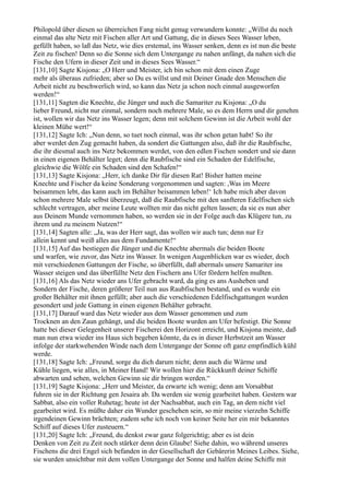 Philopold über diesen so überreichen Fang nicht genug verwundern konnte: „Willst du noch
einmal das alte Netz mit Fischen aller Art und Gattung, die in dieses Sees Wasser leben,
gefüllt haben, so laß das Netz, wie dies erstemal, ins Wasser senken, denn es ist nun die beste
Zeit zu fischen! Denn so die Sonne sich dem Untergange zu nahen anfängt, da nahen sich die
Fische den Ufern in dieser Zeit und in dieses Sees Wasser.“
[131,10] Sagte Kisjona: „O Herr und Meister, ich bin schon mit dem einen Zuge
mehr als überaus zufrieden; aber so Du es willst und mit Deiner Gnade den Menschen die
Arbeit nicht zu beschwerlich wird, so kann das Netz ja schon noch einmal ausgeworfen
werden!“
[131,11] Sagten die Knechte, die Jünger und auch die Samariter zu Kisjona: „O du
lieber Freund, nicht nur einmal, sondern noch mehrere Male, so es dem Herrn und dir genehm
ist, wollen wir das Netz ins Wasser legen; denn mit solchem Gewinn ist die Arbeit wohl der
kleinen Mühe wert!“
[131,12] Sagte Ich: „Nun denn, so tuet noch einmal, was ihr schon getan habt! So ihr
aber werdet den Zug gemacht haben, da sondert die Gattungen also, daß ihr die Raubfische,
die ihr diesmal auch ins Netz bekommen werdet, von den edlen Fischen sondert und sie dann
in einen eigenen Behälter leget; denn die Raubfische sind ein Schaden der Edelfische,
gleichwie die Wölfe ein Schaden sind den Schafen!“
[131,13] Sagte Kisjona: „Herr, ich danke Dir für diesen Rat! Bisher hatten meine
Knechte und Fischer da keine Sonderung vorgenommen und sagten: ,Was im Meere
beisammen lebt, das kann auch im Behälter beisammen leben!‘ Ich habe mich aber davon
schon mehrere Male selbst überzeugt, daß die Raubfische mit den sanfteren Edelfischen sich
schlecht vertragen, aber meine Leute wollten mir das nicht gelten lassen; da sie es nun aber
aus Deinem Munde vernommen haben, so werden sie in der Folge auch das Klügere tun, zu
ihrem und zu meinem Nutzen!“
[131,14] Sagten alle: „Ja, was der Herr sagt, das wollen wir auch tun; denn nur Er
allein kennt und weiß alles aus dem Fundamente!“
[131,15] Auf das bestiegen die Jünger und die Knechte abermals die beiden Boote
und warfen, wie zuvor, das Netz ins Wasser. In wenigen Augenblicken war es wieder, doch
mit verschiedenen Gattungen der Fische, so überfüllt, daß abermals unsere Samariter ins
Wasser steigen und das überfüllte Netz den Fischern ans Ufer fördern helfen mußten.
[131,16] Als das Netz wieder ans Ufer gebracht ward, da ging es ans Ausheben und
Sondern der Fische, deren größerer Teil nun aus Raubfischen bestand, und es wurde ein
großer Behälter mit ihnen gefüllt; aber auch die verschiedenen Edelfischgattungen wurden
gesondert und jede Gattung in einen eigenen Behälter gebracht.
[131,17] Darauf ward das Netz wieder aus dem Wasser genommen und zum
Trocknen an den Zaun gehängt, und die beiden Boote wurden am Ufer befestigt. Die Sonne
hatte bei dieser Gelegenheit unserer Fischerei den Horizont erreicht, und Kisjona meinte, daß
man nun etwa wieder ins Haus sich begeben könnte, da es in dieser Herbstzeit am Wasser
infolge der starkwehenden Winde nach dem Untergange der Sonne oft ganz empfindlich kühl
werde.
[131,18] Sagte Ich: „Freund, sorge du dich darum nicht; denn auch die Wärme und
Kühle liegen, wie alles, in Meiner Hand! Wir wollen hier die Rückkunft deiner Schiffe
abwarten und sehen, welchen Gewinn sie dir bringen werden.“
[131,19] Sagte Kisjona: „Herr und Meister, da erwarte ich wenig; denn am Vorsabbat
fuhren sie in der Richtung gen Jesaira ab. Da werden sie wenig gearbeitet haben. Gestern war
Sabbat, also ein voller Ruhetag; heute ist der Nachsabbat, auch ein Tag, an dem nicht viel
gearbeitet wird. Es müßte daher ein Wunder geschehen sein, so mir meine vierzehn Schiffe
irgendeinen Gewinn brächten; zudem sehe ich noch von keiner Seite her ein mir bekanntes
Schiff auf dieses Ufer zusteuern.“
[131,20] Sagte Ich: „Freund, du denkst zwar ganz folgerichtig; aber es ist dein
Denken von Zeit zu Zeit noch stärker denn dein Glaube! Siehe dahin, wo während unseres
Fischens die drei Engel sich befanden in der Gesellschaft der Gebärerin Meines Leibes. Siehe,
sie wurden unsichtbar mit dem vollen Untergange der Sonne und halfen deine Schiffe mit
 