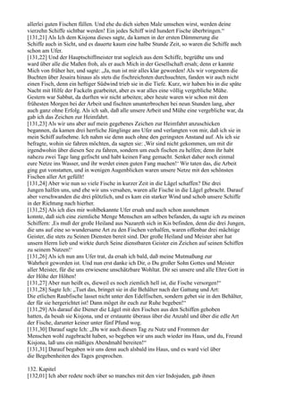 allerlei guten Fischen füllen. Und ehe du dich sieben Male umsehen wirst, werden deine
vierzehn Schiffe sichtbar werden! Ein jedes Schiff wird hundert Fische überbringen.“
[131,21] Als Ich dem Kisjona dieses sagte, da kamen in der ersten Dämmerung die
Schiffe auch in Sicht, und es dauerte kaum eine halbe Stunde Zeit, so waren die Schiffe auch
schon am Ufer.
[131,22] Und der Hauptschiffmeister trat sogleich aus dem Schiffe, begrüßte uns und
ward über alle die Maßen froh, als er auch Mich in der Gesellschaft ersah; denn er kannte
Mich von früher her, und sagte: „Ja, nun ist mir alles klar geworden! Als wir vorgestern die
Buchten über Jesaira hinaus als stets die fischreichsten durchsuchten, fanden wir auch nicht
einen Fisch, denn ein heftiger Südwind trieb sie in die Tiefe. Kurz, wir haben bis in die späte
Nacht mit Hilfe der Fackeln gearbeitet, aber es war alles eine völlig vergebliche Mühe.
Gestern war Sabbat, da durften wir nicht arbeiten; aber heute waren wir schon mit dem
frühesten Morgen bei der Arbeit und fischten ununterbrochen bei neun Stunden lang, aber
auch ganz ohne Erfolg. Als ich sah, daß alle unsere Arbeit und Mühe eine vergebliche war, da
gab ich das Zeichen zur Heimfahrt.
[131,23] Als wir uns aber auf mein gegebenes Zeichen zur Heimfahrt anzuschicken
begannen, da kamen drei herrliche Jünglinge ans Ufer und verlangten von mir, daß ich sie in
mein Schiff aufnehme. Ich nahm sie denn auch ohne den geringsten Anstand auf. Als ich sie
befragte, wohin sie fahren möchten, da sagten sie: ,Wir sind nicht gekommen, um mit dir
irgendwohin über diesen See zu fahren, sondern um euch fischen zu helfen; denn ihr habt
nahezu zwei Tage lang gefischt und habt keinen Fang gemacht. Senket daher noch einmal
eure Netze ins Wasser, und ihr werdet einen guten Fang machen!‘ Wir taten das, die Arbeit
ging gut vonstatten, und in wenigen Augenblicken waren unsere Netze mit den schönsten
Fischen aller Art gefüllt!
[131,24] Aber wie nun so viele Fische in kurzer Zeit in die Lägel schaffen? Die drei
Jungen halfen uns, und ehe wir uns versahen, waren alle Fische in die Lägel gebracht. Darauf
aber verschwanden die drei plötzlich, und es kam ein starker Wind und schob unsere Schiffe
in der Richtung nach hierher.
[131,25] Als ich dies mir wohlbekannte Ufer ersah und auch schon ausnehmen
konnte, daß sich eine ziemliche Menge Menschen am selben befanden, da sagte ich zu meinen
Schiffern: ,Es muß der große Heiland aus Nazareth sich in Kis befinden, denn die drei Jungen,
die uns auf eine so wundersame Art zu den Fischen verhalfen, waren offenbar drei mächtige
Geister, die stets zu Seinen Diensten bereit sind. Der große Heiland und Meister aber hat
unsern Herrn lieb und wirkte durch Seine dienstbaren Geister ein Zeichen auf seinen Schiffen
zu seinem Nutzen!‘
[131,26] Als ich nun ans Ufer trat, da ersah ich bald, daß meine Mutmaßung zur
Wahrheit geworden ist. Und nun erst danke ich Dir, o Du großer Sohn Gottes und Meister
aller Meister, für die uns erwiesene unschätzbare Wohltat. Dir sei unsere und alle Ehre Gott in
der Höhe der Höhen!
[131,27] Aber nun heißt es, dieweil es noch ziemlich hell ist, die Fische versorgen!“
[131,28] Sagte Ich: „Tuet das, bringet sie in die Behälter nach der Gattung und Art:
Die etlichen Raubfische lasset nicht unter den Edelfischen, sondern gebet sie in den Behälter,
der für sie hergerichtet ist! Dann möget ihr euch zur Ruhe begeben!“
[131,29] Als darauf die Diener die Lägel mit den Fischen aus den Schiffen gehoben
hatten, da besah sie Kisjona, und er erstaunte überaus über die Anzahl und über die edle Art
der Fische, darunter keiner unter fünf Pfund wog.
[131,30] Darauf sagte Ich: „Da wir auch diesen Tag zu Nutz und Frommen der
Menschen wohl zugebracht haben, so begeben wir uns auch wieder ins Haus, und du, Freund
Kisjona, laß uns ein mäßiges Abendmahl bereiten!“
[131,31] Darauf begaben wir uns denn auch alsbald ins Haus, und es ward viel über
die Begebenheiten des Tages gesprochen.

132. Kapitel
[132,01] Ich aber redete noch über so manches mit den vier Indojuden, gab ihnen
 