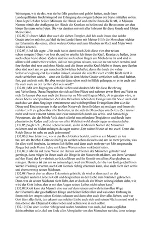 Weisungen, wie sie das, was sie bei Mir gesehen und gehört hatten, auch ihren
Landesgefährten fruchtbringend zur Erlangung des ewigen Lebens der Seele mitteilen sollen.
Dann legte Ich den beiden Männern die Hände auf und erteilte ihnen die Kraft, in Meinem
Namen mittels der Auflegung der Hände die Kranken zu heilen und die Besessenen von den
bösen Geistern zu befreien. Die vier dankten mir mit aller Inbrunst für diese Gnade und lobten
Meine Güte.
[132,02] Es baten Mich aber auch die sieben Templer, daß Ich auch ihnen eine solche
Gnade erteilen möchte, auf daß sie im Lande Hams mit Meiner Hilfe die Menschen leichter
zur Erkenntnis des einen, allein wahren Gottes und zum Glauben an Mich und Mein Wort
fördern könnten.
[132,03] Und Ich sagte: „Für euch hat es damit noch Zeit; diese vier aber reisen
schon morgen frühest von hier ab, und so erteilte Ich ihnen die Kraft, Kranke zu heilen, denn
auch schon heute abend. Zudem sind sie auch schon länger um Mich denn ihr und sind in
allem wohl unterrichtet worden, daß sie nun genau wissen, was sie zu tun haben werden, und
ihre Seelen sind rein und ohne Sünde, und die ihnen erteilte Kraft bleibt in ihnen; eure Seelen
aber sind noch mit so gar manchen Schwächen behaftet, deren ihr durch die wahre
Selbstverleugnung erst los werden müsset, ansonst die von Mir euch erteilte Kraft nicht in
euch verbleiben würde, – denn ein Gefäß, in dem Meine Gnade verbleiben soll, muß haltbar,
fest, gut und rein sein. Ihr aber werdet dazu schon noch in Bälde gelangen, so es in euch und
für euch auch an der rechten Zeit sein wird!“
[132,04] Mit dem begnügten sich die sieben und dankten Mir für diese Belehrung
und Verheißung. Darauf begaben sie sich auf ihre Plätze und nahmen etwas Brot und Wein zu
sich. Es kamen aber nun auch die Samariter zu Mir und fragten Mich, ob es geraten wäre, in
dieser höchst abergläubischen Zeit den Menschen neben dem Evangelium für Seele und Geist
auch das von dem Jünglinge vernommene und wohlbegriffene Evangelium über alle die
Dinge und Erscheinungen in der großen Naturwelt ihren Brüdern zu predigen und ihnen ein
rechtes Licht zu geben über alle Torheiten, in die sich die Menschen von Zeit zu Zeit immer
mehr und mehr versetzt hätten, und zwar namentlich durch das selbst- und habsüchtige
Priestertum, das das blinde Volk durch allerlei neu erfundene Trugkünste und durch leere
phantastische Reden und Lehren von aller Wahrheit wohl abzubringen verstanden habe.
[132,05] Sagte Ich: „Meine lieben Freunde, so ihr in Meinem Namen die Menschen
zu lehren und zu bilden anfanget, da saget zuerst: ,Der wahre Friede sei mit euch! Denn das
Reich Gottes ist nahe zu euch gekommen!‘
[132,06] Dann lehret sie, worin das Reich Gottes besteht, und was ein Mensch zu tun
hat, um des Reiches Gottes teilhaftig zu werden schon diesseits und um so mehr jenseits, was
ihr alles wohl innehabt, da erstens Ich Selbst und dann auch mehrere von Mir ausgesandte
Jünger bei euch Meine Lehre mit klaren Worten schon verkündet haben.
[132,07] Habt ihr auf diese Weise die Herzen und Seelen der Menschen geläutert und
gereinigt, dann möget ihr ihnen auch die Dinge in der Naturwelt erklären, um ihren Verstand
auf den Stand der Urwahrheit zurückzuführen und ihr Gemüt von allem Aberglauben zu
reinigen. Denn es ist das um so notwendiger, weil ein Mensch, der die von Gott geschaffenen
Werke irrwähnig erkennt, auch Gott niemals richtig erkennen kann, also auch nicht sich selbst
und ebensowenig seinen Nächsten.
[132,08] Wo es aber an dieser Erkenntnis gebricht, da wird es dann auch an der
verlangten wahren Liebe zu Gott und desgleichen an der Liebe zum Nächsten gebrechen.
Denn wer da seinen Nächsten nicht liebt, den er doch als ein Wesen seinesgleichen sieht, wie
wird der Gott lieben, den er mit den Augen seines Leibes nicht sehen kann?
[132,09] Gott kann der Mensch also nur auf dem reinen und wahrheitsvollen Wege
der Erkenntnis der geschaffenen Dinge und Seiner liebevollen und weisesten Ordnung in
ihnen mit den Augen seines Geistes schauen und dann aber auch über alles lieben; und wer
Gott über alles liebt, der erkennt aus solcher Liebe auch sich und seinen Nächsten und wird in
ihm ebenso das Ebenmaß Gottes lieben und achten wie in sich selbst.
[132,10] Das aber ist eine richtige und wahre Annahme von euch, daß man sorglichst
dahin arbeiten solle, daß am Ende aller Aberglaube von den Menschen weiche; denn solange
 