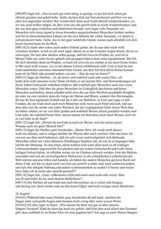 [009,09] Sagte Ich: „Das ist auch gar nicht nötig; es genügt, so nur Ich dich schon gar
oftmals gesehen und gehört habe. Siehe, du hast dich nun hier produziert und bist von uns
allen fest angesehen worden! Wir werden dich denn auch leicht überall wiedererkennen, wo
wir uns auch treffen mögen; du aber wirst uns alle gewiß nicht so leicht wiedererkennen, und
das aus dem ganz einfachen und natürlichen Grunde, weil sogar viele Tausende von
Menschen sich einen irgend in etwas besonders ausgezeichneten Menschen leichter merken
und ihn in allem beobachten können als der eine Mensch die vielen Tausende, vor denen er
sich produziert hatte. Siehe, das ist der ganz natürliche Grund, warum auch allenfalls Ich dich
besser kennen kann als du Mich.
[009,10] Es kann aber schon auch andere Gründe geben, die du nun aber nicht wohl
verstehen würdest, so Ich sie dir auch sagte; darum ist es der Fremden wegen besser, davon zu
schweigen. Du hast aber ehedem selbst gesagt, daß Ich etwa ein Prophet sei, weil du in
Meiner Nähe um vieles besser geharft und gesungen habest denn sonst irgendeinmal. Bin Ich
für dich allenfalls denn ein Prophet, so kann Ich etwa als ein solcher ja aus dem Geiste Gottes
in Mir auch wohl wissen, wie es mit deinen Lebensverhältnissen steht. Und so hast du nun
einen natürlichen und einen übernatürlichen Grund, aus dem Ich dich allzeit besser kennen
kann als du Mich oder jemand andern von uns. – Bist du nun im klaren?“
[009,11] Sagte der Harfner: „Ja, du bester und wahrlich auch sehr weiser Herr, ich
heiße dich nicht umsonst weise! Denn ich habe es auf meinen Hin- und Herwanderungen auf
dieser lieben Gotteserde mehrfach erfahren, daß wahrhaft gute Menschen auch stets weise
Menschen waren. Daß aber die guten Menschen im Erdenglück den harten und bösen
Menschen nachstehen, daran schuldet nicht etwa die aus ihrer Weisheit geschöpfte Klugheit,
als wäre sie eine mindere denn die listige der Harten und Bösen, sondern ihre Herzensgüte,
die aus ihr hervorgehende Geduld und die Liebe zur Wahrheit, zu Gott und sogar zu den
Feinden, die am Ende doch auch noch Menschen sind, wenn auch blind und taub, und aus
dem allen erst die rechte und wahre Weisheit, die die vergänglichen Güter dieser Welt eben
nie höher schätzt, als sie von allen großen und wahrhaft Weisen allzeit geschätzt worden sind.
Und siehe, du wahrhaft bester Herr, darum nannte ich dich denn auch einen Weisen, weil ich
so viel Güte in dir fand!“
[009,12] Sagte Ich: „Da bist du am Ende ja auch ein Weiser, weil du meines guten
Wissens auch ein guter Mensch bist?“
[009,13] Sagte der Harfner ganz bescheiden: „Bester Herr, ich werde mich dessen
wohl nie rühmen, und es mögen darüber die Weisen über mich urteilen! Aber das kann ich
von mir aus über mich bekennen, daß ich sehr weise und hochgelehrt sich dünkende
Menschen schon um vieles dümmere Handlungen begehen sah, als ich sie je begangen habe.
Ich bin der Meinung: An den einen, allein wahren Gott unter allen noch so oft widrigen
Lebensumständen ungezweifelt fest glauben und aus wahrer Gottesfurcht und Liebe Seine
heiligen Gebote halten, ist offenbar weiser als im Glauben schwach werden, Gott den Rücken
zuwenden und sich als ein hochgeehrter Weltweiser in alle erdenklichen Lustbarkeiten der
Welt stürzen und also leben und handeln, als hätten die andern Menschen gar kein Recht auf
dieser Erde, auf die sie doch auch von Gott aus gestellt worden sind, auch umherzuwandern
und sich ihre nötigste Nahrung und andern Lebensunterhalt zu suchen! O bester und weiser
Herr, habe ich da recht oder unrecht geurteilt?“
[009,14] Sagte Ich: „Ganz vollkommen recht und somit auch recht sehr weise! Aber
nun iß und trinke du nur nach deinem Bedürfnisse!“
[009,15] Der Harfner aß und trank nun nach Herzenslust, da er schon sehr hungrig
und durstig war; doch merkte man an ihm keine Eßgier und noch weniger einen Säufersinn.

10. Kapitel
[010,01] Während aber unser Harfner ganz bescheiden aß und trank, machten die
Jünger unter sich große Augen und staunten nicht wenig über seine weisen Worte.
[010,02] Ich aber sagte zu ihnen: „Wie staunet ihr denn nun gar so über unseres
Sängers Verstand? Habt ihr denn das noch nie gehört, daß Gott dem auch allzeit den Verstand
gibt, dem wahrhaft Er zu Seiner Ehre ein Amt gegeben hat?! Ich sage es euch: Dieses Sängers
 