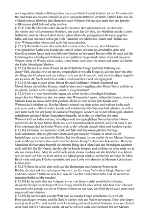 noch irgendein Fünklein Wahnglauben das menschliche Gemüt belastet, ist der Mensch nicht
frei und kann aus diesem Fünklein in viele und grobe Irrtümer verfallen. Darum kann nur die
vollends reinste Wahrheit den Menschen auch vollends frei und also auch hier und jenseits
vollkommen glücklich und selig machen.
[132,11] Das Reich Gottes aber, das in Mir in diese Welt gekommen ist, ist eben also
die reinste und vollkommenste Wahrheit, wie auch Ich der Weg, die Wahrheit und das Leben
Selbst bin, wovon Ich euch doch sicher schon allorts die genügendsten Beweise gegeben
habe, und was nun auch schon gar viele Tausende von Menschen, Juden und Heiden, aus
allen Weltgegenden wissen und auch fest daran glauben.
[132,12] Das merket euch aber auch, daß es stets ein leichteres ist, dem Menschen
von irgendeiner Sache eine Kunde im Bereich seines Wissens zu verschaffen denn sein
Gemüt zu einem festen und zweifellosen Glauben zu bewegen! Darum sollet ihr auch auf die
Gründung des lebendigen Glaubens ein viel größeres Augenmerk haben denn auf ein pures
Wissen; denn im Wissen allein ist das Leben nicht, wohl aber im reinen und durch die Werke
der Liebe lebendigen Glauben.
[132,13] Das noch so reine Wissen ist ein Ablicht der Dinge und ihrer Ordnung aus
dieser Welt, die also, wie sie nun ist, vergänglich ist wie alle Dinge in, auf und über ihr; aber
die Dinge des Glaubens sind ein wahres Licht aus den Himmeln, sind ein lebendiges Angehör
des Gemüts, der Seele und ihres Geistes, sind unsterblich und unvergänglich.
[132,14] Ich sage es euch allen: Dieser für euch sichtbare Himmel, bestehend aus
Mond, Sonne und all den Sternen, wird dereinst auch vergehen; aber Meine Worte und der an
sie glaubt, werden nicht vergehen, sondern ewig bestehen!
[132,15] Ich will aber damit nicht sagen, als solltet ihr des lebendigen Glaubens
wegen bei den Menschen das, was man reine Wissenschaft nennt, unbeachtet lassen; denn der
Mensch kann an etwas nicht eher glauben, als bis er vom selben eine Kunde oder
Wissenschaft erhalten hat. Hat der Mensch einmal von einer guten und wahren Sache auch
eine reine und verläßlich wahre Kunde und wohldurchprüfte Wissenschaft erhalten, so soll er
sich dann nicht mit der puren Wissenschaft begnügen, sondern sie in den lebendigen Glauben
aufnehmen und nach ihren Grundsätzen handeln; tut er das, so wird ihm die reine
Wissenschaft auch den wahren, lebendigen und unvergänglichen Nutzen bereiten. Darum
werdet ihr, die ihr nun Meine Worte mit aller Aufmerksamkeit anhöret, auch erst dann in der
Fülle erkennen, daß sie Gottes Worte sind, so ihr vollends danach leben und handeln werdet.
[132,16] Ich kenne die Samariter wohl, und Mir sind ihre mannigfachen Vorzüge
nicht unbekannt, aber es gibt unter ihnen auch gar manche Irrtümer, in denen sie oft
hartnäckiger verharren denn die Heiden bei den ihrigen; darum werdet ihr um Meines Namens
und um Meiner Lehre willen auch manchen harten Kampf zu bestehen bekommen. Denn der
Menschen Weltverstand begreift die inneren Dinge des Geistes und der lebendigen Wahrheit
nicht und hält die für Narren, die ihm davon Kunde bringen, und verfolgt sie denn auch, wo er
das nur immer kann. Aber ihr sollet euch nichts daraus machen und die Wahrheit also lehren,
wie sie euch von Mir ins Herz und in den Mund gelegt wird, so werdet ihr am Ende für Mein
Reich viele und gute Früchte sammeln, und euer Lohn wird dereinst in Meinem Reiche kein
kleiner sein!
[132,17] Höret ihr selbst aber nicht auf die Drohungen und finsteren Worte eurer
Rabbis, die sich auf ihre verborgene Weisheit, an der wenig Vollwahres hängt, überaus viel
einbilden, sondern haltet an dem fest, was ihr von Mir vernommen habt, und ihr werdet so
manchen Rabbi zu Mir wenden!
[132,18] So ihr euch aber nur in irgend etwas von ihnen werdet einschüchtern lassen,
da werdet ihr mit eurem besten Willen wenig erheblich Gutes stiften. Mit dem habe Ich euch
nun auch alles gesagt, was ihr in Meinem Namen zu tun habt, um Mein Reich auch unter euch
segensvoll auszubreiten.
[132,19] Ihr werdet aber von der Welt bald so manche Dinge vernehmen. Es wird der
Hirte geschlagen werden, und die Schafe werden sich aus Furcht zerstreuen. Dann aber ärgert
euch ja nicht an Mir, und werdet nicht kleinmütig und wankenden Glaubens; denn so Ich auch
diese Welt leiblich verlassen werde, da werde Ich im Geiste aber dennoch bei den Meinen
 