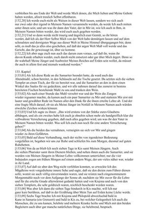 verbleiben bis ans Ende der Welt und werde Mich denen, die Mich lieben und Meine Gebote
halten werden, allzeit treulich Selbst offenbaren.
[132,20] Ich werde euch nicht als Waisen in dieser Welt lassen, sondern wo sich auch
nur zwei oder drei irgend in Meinem Namen versammeln werden, da werde Ich auch mitten
unter ihnen sein; und um was ihr dann den Vater, der in Mir ist, wie Ich auch in Ihm, in
Meinem Namen bitten werdet, das wird euch auch gegeben werden.
[132,21] Und so denn werde nicht traurig und ängstlich euer Gemüt, so ihr hören
werdet, daß Ich als der Herr Selbst Mich von der Welt habe demütigen lassen und auf dem
schmalsten und dornigsten Wege aus dieser Welt in Meine Himmel übergegangen bin; denn
seht, es muß das ja alles also geschehen, auf daß der argen Welt Maß voll werde und das
Gericht, das ihr geweissagt ist, über sie komme.
[132,22] Ich aber sage euch nun auch das darum zum voraus, auf daß ihr, wenn ihr
davon Kunde erhalten werdet, euch darob nicht entsetzet oder gar über Mich ärgert. Denn so
ihr wahrhaft Meine Jünger und Ausbreiter Meines Reiches auf Erden sein wollet, da müsset
ihr auch in allem fest und niemals wankend werden.“

133. Kapitel
[133,01] Als Ich diese Rede an die Samariter beendet hatte, da ward auch das
Abendmahl, schon bereitet, in den Schüsseln auf die Tische gesetzt. Da setzten sich die sieben
Templer an einen Tisch, der für sie bereitet war, und die Samariter an den in dem einen
Winkel des Saales für sie gedeckten, und wir alle nahmen darauf das zumeist in bestens
bereiteten Fischen bestehende Mahl zu uns und tranken den Wein.
[133,02] Als nach einer Stunde das Mahl verzehrt war und der Wein die Zungen
wieder regsamer machte, da kamen auch ein paar Samariter zu Mir und statteten Mir erst mit
lauter und gewählter Rede im Namen aller den Dank für die ihnen erteilte Lehre ab. Und der
eine fragte Mich darauf, ob sie als Meine Jünger im Notfall in Meinem Namen auch würden
etwelche Zeichen wirken können.
[133,03] Und Ich sagte zu ihnen: „Das wird erstens von der Stärke eures Glaubens
abhängen, und als ein zweites habe Ich euch ja ohnehin schon mehr als handgreiflich klar die
vollwahrste Versicherung gegeben, daß euch alles gegeben wird, um was ihr den Vater in
Meinem Namen bitten werdet. Was soll Ich euch nun noch für eine andere Versicherung
geben?“
[133,04] Als die beiden das vernahmen, verneigten sie sich vor Mir und gingen
wieder zu ihren Gefährten.
[133,05] Bald auf diese Verhandlung, nach der nichts von irgendeiner Bedeutung
vorgefallen ist, begaben wir uns zur Ruhe und schliefen bis zum Morgen, diesmal auf guten
Ruhebetten.
[133,06] Von da an blieb Ich noch sieben Tage in Kis samt Meinen Jüngern. Auch
die sieben Pharisäer samt ihren Dienern blieben, und neben ihnen auch die Samariter, und sie
wurden von Meinen Jüngern in Meiner Lehre vollkommen unterrichtet; nur die vier
Indojuden zogen am frühen Morgen auf einem andern Wege, der um vieles näher war, wieder
in ihr Land.
[133,07] Auf daß sie aber den Weg nicht verfehlen konnten, so erweckte Ich des
Mägdleins weit vorgediehene innere Sehe und sagte, daß sie den dreien zum Führer dienen
solle, womit sie auch völlig einverstanden waren, und sie reisten nach eingenommenem
Morgenmahle noch vor dem Aufgange der Sonne ab, nachdem sie Mir zuvor für die Lehre
und für die erteilte Gnade allerwärmst gedankt hatten und von Kisjona und auch von den
sieben Templern, die sehr goldreich waren, reichlich beschenkt worden waren.
[133,08] Was aber Ich dann die sieben Tage hindurch in Kis machte, will Ich nur
ganz kurz berühren, auf daß in der Erzählung über Mein Tun auf Erden keine Lücke werde.
[133,09] Sechs Tage brachte Ich mit Kisjona und Philopold abwechselnd bald in
Kane in Samaria (ein Grenzort) und bald in Kis zu, bei welcher Gelegenheit Ich auch die
Menschen, die zu uns kamen, belehrte und mehrere Kranke heilte und Mich mit den beiden
Begleitern auch über gar manche natürlichen Dinge, sie belehrend, besprach.
 