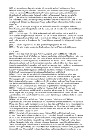 [133,10] Am siebenten Tage aber stärkte Ich zuerst die sieben Pharisäer samt ihren
Dienern, deren ein jeder Pharisäer sieben hatte, und entsandte sie nach Oberägypten über
Tyrus, wo sie sich in Meinem Namen bei Cyrenius zu melden hatten, der ihnen einen
Geleitbrief gab und ihnen eine Reisegelegenheit zu Wasser nach Ägypten verschaffte.
[133,11] Nachdem die Pharisäer also leicht abgefertigt waren, wandte Ich Mich zu
den Samaritern, deren Zahl dreißig betrug, stärkte sie und entsandte sie in ihr Land, auf daß
sie allen noch Blinden und Tauben die Augen und die Ohren öffnen sollten. Und sie zogen
darauf ab.
[133,12] Als Ich Mich gen Mittag hin zur Weiterreise anzuschicken begann, da baten
Mich Kisjona, unser Philopold und auch die Maria, daß Ich noch bis zum nächsten Morgen
verweilen möchte.
[133,13] Und Ich sagte: „Der Liebe soll man niemals widerstreben; und so werde Ich
zwar nicht bis morgen bei euch verweilen – da Ich vor allem den Willen Dessen, der Mich in
diese Welt gesandt hat, erfüllen muß –, aber über den Mittag hin will Ich denn doch noch bei
euch verharren, und so denn kannst du, Freund Kisjona, uns noch ein Mittagsmahl bereiten
lassen!“
[133,14] Das tat Kisjona wohl mit dem größten Vergnügen von der Welt.
[133,15] Wir aber setzten uns an den Tisch, nahmen Brot und Wein und stärkten uns.

134. Kapitel
[134,01] Hier fragt Mich der weise Philopold, sagend: „Herr und Meister voll Liebe
und Weisheit und Kraft! Wir haben aus Deinem wahrhaftigst göttlichen Munde so vieles von
Deinem Wirken vernommen, aber vom ersten Wirken, als Du das irdische Elternhaus
verlassen hast, wissen wir gar nichts. Ich habe mich mit Maria, Deines Leibes Mutter, und
ebenso mit Joel und auch mit Deinen andern irdischen Leibesbrüdern über Deine ganze
Jugendzeit getreulichst besprochen, und was ich vernommen hatte, von Deiner wundersamen
Darniederkunft ins Fleisch der Maria angefangen bis zu Deinem dreißigsten
Erdenlebensjahre, habe ich getreust ohne allen Zusatz und ohne eine Weglassung in ein
Gedenkbuch zusammengeschrieben in griechischer Zunge und Schrift.
[134,02] Und so habe ich auch in freilich lauter Bruchsätzen als Nachtrag alles, was
ich einmal hier selbst an Deiner Seite erfahren, und was ich von verläßlichen Augen- und
Ohrenzeugen auch von vielen anderen Seiten und Orten her erfahren habe, in ein eigenes
Buch niedergeschrieben. Aber von Deinem dreißigsten Jahre und vom Tage Deines Abganges
aus Nazareth an bis über beinahe drei Monde Zeit hinaus konnte ich von niemand etwas
erfahren, wo Du Dich in jener ganz ersten Zeit aufgehalten und was Du gewirkt hast.
[134,03] Von jenem Momente an, wo Du von Johannes Dich im Flusse Jordan hast
mit Wasser taufen lassen, weiß ich wohl so manches, wie auch von der Berufung Deiner
ersten Jünger; aber, wie gesagt, von der vorerwähnten allerersten Zeit konnte ich über Deinen
Aufenthalt und über Dein Wirken trotz aller Meiner Bemühungen nicht eine Silbe in Meine
Erfahrung bekommen.
[134,04] Mir als stillem Aufzeichner Deines gesamten Erdenlebens und Wirkens
liegt aber höchst viel daran, daß mir auch aus jener Deiner ersten Lehramtszeit, von der auch
Deine alten Jünger nichts zu sagen wissen, über Dein Sein und Wirken etwas bekanntgegeben
würde; und das ist wohl niemand anderm möglich denn nur Dir, o Herr und Meister, allein.
So es Dir genehm wäre, mir davon so manches zu eröffnen, so wäre mir das eine große und
überaus schätzbare Gnade von Dir!“
[134,05] Sagte Ich: „Ich kenne deinen guten Eifer um Mich und lobe dich als einen
rechten Freund Meines Herzens; doch von jener ersten Zeit, in der Ich vom Geiste des Vaters
in Mir in eine Wüste am Jordan geführt worden bin, vierzig Tage hindurch fastete und Mich
nur zur Not mit Wurzeln und wildem Honig ernährte, und, als es Mich nach vierzig Tagen
solchen Fastens im Leibe sehr zu hungern begann, darum von einem bösen Geiste, einem
Teufel ersten Ranges, dreimal versucht worden bin, rede Ich wahrlich nicht gerne näher, als
Ich nun schon geredet habe. Und so die Menschen darüber auch Näheres wüßten, so gereichte
ihnen solch eine Wissenschaft zu ihrem Seelenheile nicht um ein Haarbreit mehr, als so sie
 