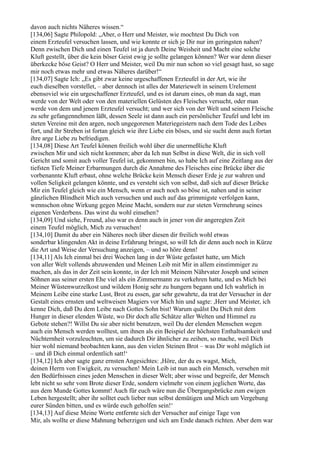 davon auch nichts Näheres wissen.“
[134,06] Sagte Philopold: „Aber, o Herr und Meister, wie mochtest Du Dich von
einem Erzteufel versuchen lassen, und wie konnte er sich je Dir nur im geringsten nahen?
Denn zwischen Dich und einen Teufel ist ja durch Deine Weisheit und Macht eine solche
Kluft gestellt, über die kein böser Geist ewig je sollte gelangen können? Wer war denn dieser
überkecke böse Geist? O Herr und Meister, weil Du mir nun schon so viel gesagt hast, so sage
mir noch etwas mehr und etwas Näheres darüber!“
[134,07] Sagte Ich: „Es gibt zwar keine urgeschaffenen Erzteufel in der Art, wie ihr
euch dieselben vorstellet, – aber dennoch ist alles der Materiewelt in seinem Urelement
ebensoviel wie ein urgeschaffener Erzteufel, und es ist darum eines, ob man da sagt, man
werde von der Welt oder von den materiellen Gelüsten des Fleisches versucht, oder man
werde von dem und jenem Erzteufel versucht; und wer sich von der Welt und seinem Fleische
zu sehr gefangennehmen läßt, dessen Seele ist dann auch ein persönlicher Teufel und lebt im
steten Vereine mit den argen, noch ungegorenen Materiegeistern nach dem Tode des Leibes
fort, und ihr Streben ist fortan gleich wie ihre Liebe ein böses, und sie sucht denn auch fortan
ihre arge Liebe zu befriedigen.
[134,08] Diese Art Teufel können freilich wohl über die unermeßliche Kluft
zwischen Mir und sich nicht kommen; aber da Ich nun Selbst in diese Welt, die in sich voll
Gericht und somit auch voller Teufel ist, gekommen bin, so habe Ich auf eine Zeitlang aus der
tiefsten Tiefe Meiner Erbarmungen durch die Annahme des Fleisches eine Brücke über die
vorbenannte Kluft erbaut, ohne welche Brücke kein Mensch dieser Erde je zur wahren und
vollen Seligkeit gelangen könnte, und es versteht sich von selbst, daß sich auf dieser Brücke
Mir ein Teufel gleich wie ein Mensch, wenn er auch noch so böse ist, nahen und in seiner
gänzlichen Blindheit Mich auch versuchen und auch auf das grimmigste verfolgen kann,
wennschon ohne Wirkung gegen Meine Macht, sondern nur zur steten Vermehrung seines
eigenen Verderbens. Das wirst du wohl einsehen?
[134,09] Und siehe, Freund, also war es denn auch in jener von dir angeregten Zeit
einem Teufel möglich, Mich zu versuchen!
[134,10] Damit du aber ein Näheres noch über diesen dir freilich wohl etwas
sonderbar klingenden Akt in deine Erfahrung bringst, so will Ich dir denn auch noch in Kürze
die Art und Weise der Versuchung anzeigen, – und so höre denn!
[134,11] Als Ich einmal bei drei Wochen lang in der Wüste gefastet hatte, um Mich
von aller Welt vollends abzuwenden und Meinen Leib mit Mir in allem einstimmiger zu
machen, als das in der Zeit sein konnte, in der Ich mit Meinem Nährvater Joseph und seinen
Söhnen aus seiner ersten Ehe viel als ein Zimmermann zu verkehren hatte, und es Mich bei
Meiner Wüstenwurzelkost und wildem Honig sehr zu hungern begann und Ich wahrlich in
Meinem Leibe eine starke Lust, Brot zu essen, gar sehr gewahrte, da trat der Versucher in der
Gestalt eines ernsten und weltweisen Magiers vor Mich hin und sagte: ,Herr und Meister, ich
kenne Dich, daß Du dem Leibe nach Gottes Sohn bist! Warum quälst Du Dich mit dem
Hunger in dieser elenden Wüste, wo Dir doch alle Schätze aller Welten und Himmel zu
Gebote stehen?! Willst Du sie aber nicht benutzen, weil Du der elenden Menschen wegen
auch ein Mensch werden wolltest, um ihnen als ein Beispiel der höchsten Enthaltsamkeit und
Nüchternheit vorzuleuchten, um sie dadurch Dir ähnlicher zu zeihen, so mache, weil Dich
hier wohl niemand beobachten kann, aus den vielen Steinen Brot – was Dir wohl möglich ist
– und iß Dich einmal ordentlich satt!‘
[134,12] Ich aber sagte ganz ernsten Angesichtes: ,Höre, der du es wagst, Mich,
deinen Herrn von Ewigkeit, zu versuchen! Mein Leib ist nun auch ein Mensch, versehen mit
den Bedürfnissen eines jeden Menschen in dieser Welt; aber wisse und begreife, der Mensch
lebt nicht so sehr vom Brote dieser Erde, sondern vielmehr von einem jeglichen Worte, das
aus dem Munde Gottes kommt! Auch für euch wäre nun die Übergangsbrücke zum ewigen
Leben hergestellt; aber ihr solltet euch lieber nun selbst demütigen und Mich um Vergebung
eurer Sünden bitten, und es würde euch geholfen sein!‘
[134,13] Auf diese Meine Worte entfernte sich der Versucher auf einige Tage von
Mir, als wollte er diese Mahnung beherzigen und sich am Ende danach richten. Aber dem war
 
