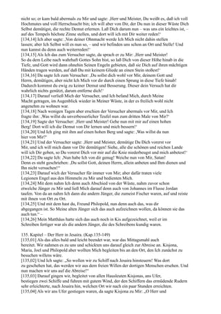 nicht so; er kam bald abermals zu Mir und sagte: ,Herr und Meister, Du weißt es, daß ich voll
Hochmutes und voll Herrschsucht bin; ich will aber von Dir, der Du nun in dieser Wüste Dich
Selbst demütigst, die rechte Demut erlernen. Laß Dich darum nun – was uns ein leichtes ist, –
auf des Tempels höchste Zinne stellen, und dort will ich mit Dir weiter reden!‘
[134,14] Ich aber sagte: ,Von deiner Ohnmacht werde Ich Mich nicht dahin stellen
lassen; aber Ich Selbst will es nun so, – und wir befinden uns schon an Ort und Stelle! Und
nun kannst du denn auch weiterreden!‘
[134,15] Als Ich das zum Versucher sagte, da sprach er zu Mir: ,Herr und Meister!
So du dem Leibe nach wahrhaft Gottes Sohn bist, so laß Dich von dieser Höhe hinab in die
Tiefe, und Gott wird dann ohnehin Seinen Engeln gebieten, daß sie Dich auf ihren mächtigen
Händen tragen werden, auf daß Du mit keinem Gliede an einen Stein stoßest!‘
[134,16] Da sagte Ich zum Versucher: ,Du sollst dich wohl vor Mir, deinem Gott und
Herrn, demütigen, aber nicht Ich Mich vor dir durch einen Sprung in diese Tiefe hinab!
Dadurch kommst du ewig zu keiner Demut und Besserung. Dieser dein Versuch hat dir
wahrlich nichts genützt, darum entferne dich!‘
[134,17] Darauf verließ Mich der Versucher, und Ich befand Mich, durch Meine
Macht getragen, im Augenblick wieder in Meiner Wüste, in der es freilich wohl nicht
angenehm zu wohnen war.
[134,18] Nach wenigen Tagen aber erschien der Versucher abermals vor Mir, und Ich
fragte ihn: ,Was willst du unverbesserlicher Teufel nun zum dritten Male von Mir?‘
[134,19] Sagte der Versucher: ,Herr und Meister! Gehe nun mit mir auf einen hohen
Berg! Dort will ich die Demut von Dir lernen und mich bessern!‘
[134,20] Und Ich ging mit ihm auf einen hohen Berg und sagte: ,Was willst du nun
hier von Mir?‘
[134,21] Und der Versucher sagte: ,Herr und Meister, demütige Du Dich vorerst vor
Mir, und ich will mich dann vor Dir demütigen! Siehe, alle die schönen und reichen Lande
will ich Dir geben, so Du vorerst Dich vor mir auf die Knie niederbeugst und mich anbetest!‘
[134,22] Da sagte Ich: ,Nun habe Ich von dir genug! Weiche nun von Mir, Satan!
Denn es steht geschrieben: ,Du sollst Gott, deinen Herrn, allein anbeten und Ihm dienen und
Ihn nicht versuchen!‘‘
[134,23] Darauf wich der Versucher für immer von Mir; aber dafür traten viele
Legionen Engel aus den Himmeln zu Mir und bedienten Mich.
[134,24] Mit dem nahm Ich denn auch Abschied von der Wüste, nahm zuvor schon
etwelche Jünger zu Mir und ließ Mich darauf denn auch von Johannes im Flusse Jordan
taufen. Von da an nahm Ich dann die andern Jünger, die zumeist Fischer waren, auf und reiste
mit ihnen von Ort zu Ort.
[134,25] Und mit dem hast du, Freund Philopold, nun denn auch das, was dir
abgegangen ist. So Meine alten Jünger sich das auch aufzeichnen wollen, da können sie das
auch tun.“ –
[134,26] Mein Matthäus hatte sich das auch noch in Kis aufgezeichnet, weil er im
Schreiben fertiger war als die andern Jünger, die des Schreibens kundig waren.

135. Kapitel – Der Herr in Jesaira. (Kap.135-149)
[135,01] Als das alles bald und leicht beendet war, war das Mittagsmahl auch
bereitet. Wir nahmen es zu uns und schickten uns darauf gleich zur Abreise an. Kisjona,
Maria, Joel und Philopold aber wollten Mich begleiten bis an den Ort, den Ich zunächst zu
besuchen willens wäre.
[135,02] Und Ich sagte: „So wollen wir zu Schiff nach Jesaira hinsteuern! Was dort
zu geschehen hat, das werden wir aus dem freien Willen der dortigen Menschen ersehen. Und
nun machen wir uns auf die Abreise!“
[135,03] Darauf gingen wir, begleitet von allen Hausleuten Kisjonas, ans Ufer,
bestiegen zwei Schiffe und fuhren mit gutem Wind, der den Schiffern das ermüdende Rudern
sehr erleichterte, nach Jesaira hin, welchen Ort wir nach ein paar Stunden erreichten.
[135,04] Als wir ans Ufer gestiegen waren, da sagte Kisjona zu Mir: „O Herr und
 