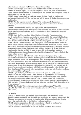 gehabt habe, die würdigste der Mütter zu sehen und zu sprechen.
[135,16] Und Ich sagte: „Liebes Weib, auch die Mutter hat ihren freien Willen, und
Ich kann zu ihr nicht sagen: ,Tue das, oder tue jenes!‘ – So sie will, kann sie dir schon die
Freude machen; denn was sie tut, ist stets wohlgetan, und Ich habe stets eine größte Freude an
dem, was sie will, und was sie tut.“
[135,17] Darauf trat das Weib zu Maria und bat sie, ihr diese Freude zu machen, und
Maria ging alsbald mit dem Weibe ins Haus und half ihr sorgen für die Bereitung eines besten
Nachtmahles.
[135,18] Wir aber lagerten uns noch nahe dem Ufer im Grase und sahen einigen
Fischern zu, wie sie sich abmühten, Fische zu fangen, aber beinahe keine in ihr Netz
bekamen.
[135,19] Kisjona bemerkte das auch und sagte zu Mir: „O Herr und Meister,
geradeso mag es vorvorgestern, oder eigentlich am Vorsabbat, und gestern als am Nachsabbat
unsern Fischern ergangen sein, bis endlich Deine Gnade zu ihnen kam und ihre Netze mit
Fischen füllte!“
[135,20] Sagte der Wirt: „Ich habe deinen Fischern, lieber, alter Freund, zugesehen
und sie auch recht von Herzen bedauert. Aber es kamen endlich drei wunderliebe Jünglinge
ans Ufer, und zwar gerade an der Stelle, und verlangten in ein Schiff zu steigen. Da fuhr ein
dem Ufer nächststehendes Schiff ans Ufer, nahm die Jünglinge auf und fuhr wieder zu den
andern Schiffen. Da aber hießen die drei Jünglinge die Fischer ihre Netze noch einmal ins
Wasser senken, und der Erfolg davon war vollends wunderbar. Nun wären für diese Fischer
wieder derlei sonderbare Jünglinge eine wünschenswerte Erscheinung! Aber ob die Jünglinge
mit deinen Fischern, Freund Kisjona, nach Kis gefahren sind, oder ob sie wie ein Traum
verschwunden sind, das weiß ich dir nicht zu sagen. Ich wenigstens habe nach dem
Fischfange keinen auf einem oder dem andern Schiffe mehr gesehen. Wer etwa doch die drei
Jungen mögen gewesen sein?“
[135,21] Sagte Kisjona: „Mein Freund, wo der Herr persönlich gegenwärtig ist, da
sind auch Seine himmlischen, mit aller Macht ausgerüsteten Diener nicht ferne! Die drei
Jungen waren auch gestern von frühmorgens bis zum Untergange der Sonne bei mir im Hause
und haben die Jünger des Herrn und auch andere Menschen, die zu mir gekommen sind und
eines guten Willens waren, in allerlei Dingen belehrt. Als sie am Abend sich aber plötzlich bei
uns entfernten, da hast du sie sicher auch schon im selben Augenblick hier gesehen, wie sie
meinen Fischern zu dem reichen Fange behilflich waren. Und das alles wollte der Herr also!
Denn ohne Seinen Willen kann dir kein Haar gekrümmt werden und kein Sperling vom Dache
sich erheben und hinwegfliegen.“
[135,22] Sagte der Wirt: „Du hast mir nun aus der Seele geredet! Als Ich gestern
daheim von den drei Jungen meinen Leuten erzählte, da sagten beinahe alle einstimmig:
,Wenn hie und da seltene Dinge sich zu ereignen und zuzutragen anfangen, dann steht uns
eine baldige Heimsuchung des Herrn bevor. Gebe Er uns die Gnade, daß Er uns Seiner
Heimsuchung auch für würdig erachten möchte!‘ Und ich sagte am Ende: ,Amen, des Herrn
Wille geschehe! Er komme, Er komme bald und erlöse uns von allem Übel!‘ Und siehe, da ist
Er nun unter uns!“
[135,23] Hier fing der Wirt vor Freude an zu weinen und konnte eine Weile nicht
reden. Ich aber stärkte ihn, worauf er wieder zu der natürlichen Gemütsruhe kam und wieder
reden konnte.

136. Kapitel
[136,01] Es bemerkten uns aber auch die armseligen Fischer, von denen einer in ein
Boot stieg, zu uns herüberfuhr und uns besah, um zu erfahren, wer wir etwa wären. Als er den
Wirt unter uns entdeckte, da dachte er sich, daß es seine Bekannten sein würden, forschte
nicht weiter nach und wollte zu den Fischern wieder zurückfahren.
[136,02] Ich aber sagte zu ihm: „Freund, komme du nur vollends zu uns herauf ans
Land, und Ich werde dir etwas ganz Besonderes sagen!“
[136,03] Da kehrte der Bootsmann wieder um, stieß ans feste Ufer, band das Boot
 