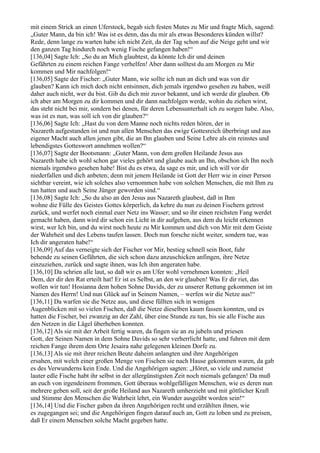 mit einem Strick an einen Uferstock, begab sich festen Mutes zu Mir und fragte Mich, sagend:
„Guter Mann, da bin ich! Was ist es denn, das du mir als etwas Besonderes künden willst?
Rede, denn lange zu warten habe ich nicht Zeit, da der Tag schon auf die Neige geht und wir
den ganzen Tag hindurch noch wenig Fische gefangen haben!“
[136,04] Sagte Ich: „So du an Mich glaubtest, da könnte Ich dir und deinen
Gefährten zu einem reichen Fange verhelfen! Aber dann solltest du am Morgen zu Mir
kommen und Mir nachfolgen!“
[136,05] Sagte der Fischer: „Guter Mann, wie sollte ich nun an dich und was von dir
glauben? Kann ich mich doch nicht entsinnen, dich jemals irgendwo gesehen zu haben, weiß
daher auch nicht, wer du bist. Gib du dich mir zuvor bekannt, und ich werde dir glauben. Ob
ich aber am Morgen zu dir kommen und dir dann nachfolgen werde, wohin du ziehen wirst,
das steht nicht bei mir, sondern bei denen, für deren Lebensunterhalt ich zu sorgen habe. Also,
was ist es nun, was soll ich von dir glauben?“
[136,06] Sagte Ich: „Hast du von dem Manne noch nichts reden hören, der in
Nazareth aufgestanden ist und nun allen Menschen das ewige Gottesreich überbringt und aus
eigener Macht auch allen jenen gibt, die an Ihn glauben und Seine Lehre als ein reinstes und
lebendigstes Gotteswort annehmen wollen?“
[136,07] Sagte der Bootsmann: „Guter Mann, von dem großen Heilande Jesus aus
Nazareth habe ich wohl schon gar vieles gehört und glaube auch an Ihn, obschon ich Ihn noch
niemals irgendwo gesehen habe! Bist du es etwa, da sage es mir, und ich will vor dir
niederfallen und dich anbeten; denn mit jenem Heilande ist Gott der Herr wie in einer Person
sichtbar vereint, wie ich solches also vernommen habe von solchen Menschen, die mit Ihm zu
tun hatten und auch Seine Jünger geworden sind.“
[136,08] Sagte Ich: „So du also an den Jesus aus Nazareth glaubest, daß in Ihm
wohne die Fülle des Geistes Gottes körperlich, da kehre du nun zu deinen Fischern getrost
zurück, und werfet noch einmal euer Netz ins Wasser; und so ihr einen reichsten Fang werdet
gemacht haben, dann wird dir schon ein Licht in dir aufgehen, aus dem du leicht erkennen
wirst, wer Ich bin, und du wirst noch heute zu Mir kommen und dich von Mir mit dem Geiste
der Wahrheit und des Lebens taufen lassen. Doch nun forsche nicht weiter, sondern tue, was
Ich dir angeraten habe!“
[136,09] Auf das verneigte sich der Fischer vor Mir, bestieg schnell sein Boot, fuhr
behende zu seinen Gefährten, die sich schon dazu anzuschicken anfingen, ihre Netze
einzuziehen, zurück und sagte ihnen, was Ich ihm angeraten habe.
[136,10] Da schrien alle laut, so daß wir es am Ufer wohl vernehmen konnten: „Heil
Dem, der dir den Rat erteilt hat! Er ist es Selbst, an den wir glauben! Was Er dir riet, das
wollen wir tun! Hosianna dem hohen Sohne Davids, der zu unserer Rettung gekommen ist im
Namen des Herrn! Und nun Glück auf in Seinem Namen, – werfen wir die Netze aus!“
[136,11] Da warfen sie die Netze aus, und diese füllten sich in wenigen
Augenblicken mit so vielen Fischen, daß die Netze dieselben kaum fassen konnten, und es
hatten die Fischer, bei zwanzig an der Zahl, über eine Stunde zu tun, bis sie alle Fische aus
den Netzen in die Lägel überheben konnten.
[136,12] Als sie mit der Arbeit fertig waren, da fingen sie an zu jubeln und priesen
Gott, der Seinen Namen in dem Sohne Davids so sehr verherrlicht hatte, und fuhren mit dem
reichen Fange ihrem dem Orte Jesaira nahe gelegenen kleinen Dorfe zu.
[136,13] Als sie mit ihrer reichen Beute daheim anlangten und ihre Angehörigen
ersahen, mit welch einer großen Menge von Fischen sie nach Hause gekommen waren, da gab
es des Verwunderns kein Ende. Und die Angehörigen sagten: „Höret, so viele und zumeist
lauter edle Fische habt ihr selbst in der allergünstigsten Zeit noch niemals gefangen! Da muß
an euch von irgendeinem frommen, Gott überaus wohlgefälligen Menschen, wie es deren nun
mehrere geben soll, seit der große Heiland aus Nazareth umherzieht und mit göttlicher Kraft
und Stimme den Menschen die Wahrheit lehrt, ein Wunder ausgeübt worden sein!“
[136,14] Und die Fischer gaben da ihren Angehörigen recht und erzählten ihnen, wie
es zugegangen sei; und die Angehörigen fingen darauf auch an, Gott zu loben und zu preisen,
daß Er einem Menschen solche Macht gegeben hatte.
 