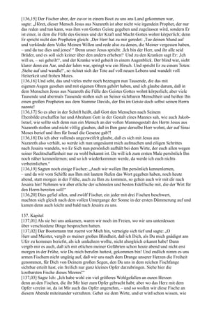 [136,15] Der Fischer aber, der zuvor in einem Boot zu uns ans Land gekommen war,
sagte: „Höret, dieser Mensch Jesus aus Nazareth ist aber nicht wie irgendein Prophet, der nur
das reden und tun kann, was ihm von Gottes Geiste gegeben und zugelassen wird, sondern Er
ist einer, in dem die Fülle des Geistes und der Kraft und Macht Gottes wohnt körperlich; denn
Er spricht nicht den Propheten gleich: ,Der Herr hat zu mir geredet: ,Tue deinen Mund auf
und verkünde dem Volke Meinen Willen und rede also zu denen, die Meiner vergessen haben,
– und da tue dies und jenes!‘‘ Denn unser Jesus spricht: ,Ich bin der Herr, und ihr alle seid
Brüder, und es soll sich keiner über den andern erheben!‘ Und zu den Kranken sagt Er: ,Ich
will es, – sei geheilt!‘, und der Kranke wird geheilt in einem Augenblick. Der blind war, sieht
klarer denn ein Aar, und der lahm war, springt wie ein Hirsch. Und spricht Er zu einem Toten:
,Stehe auf und wandle!‘, so richtet sich der Tote auf voll neuen Lebens und wandelt voll
Heiterkeit und frohen Mutes.
[136,16] Und seht, das und vieles mehr noch bezeugen nun Tausende, die das mit
eigenen Augen gesehen und mit eigenen Ohren gehört haben, und ich glaube darum, daß in
dem Menschen Jesus aus Nazareth die Fülle des Geistes Gottes wohnt körperlich; aber viele
Tausende und abermals Tausende stoßen sich an Seiner sichtbaren Menschheit und heißen Ihn
einen großen Propheten aus dem Stamme Davids, der Ihn im Geiste doch selbst seinen Herrn
nannte!
[136,17] So es aber in der Schrift heißt, daß Gott den Menschen nach Seinem
Ebenbilde erschaffen hat und Abraham Gott in der Gestalt eines Mannes sah, wie auch Jakob-
Israel, wie sollte sich denn nun ein Mensch an der vollen Mannesgestalt des Herrn Jesus aus
Nazareth stoßen und nicht völlig glauben, daß in Ihm ganz derselbe Herr wohnt, der auf Sinai
Moses berief und ihm für Israel die Gesetze gab?!
[136,18] Da ich aber vollends ungezweifelt glaube, daß es sich mit Jesus aus
Nazareth also verhält, so werde ich nun ungesäumt mich aufmachen und eiligen Schrittes
nach Jesaira wandeln, wo Er Sich nun persönlich aufhält bei dem Wirte, der euch allen wegen
seiner Rechtschaffenheit nur zu wohl bekannt ist. Da will ich zum ersten Male persönlich Ihn
noch näher kennenlernen; und so ich wiederkommen werde, da werde ich euch nichts
verheimlichen.“
[136,19] Sagten noch einige Fischer: „Auch wir wollen Ihn persönlich kennenlernen,
– und da wir vom Schiffe aus Ihm mit lautem Rufen das Wort gegeben haben, noch heute
abend, statt morgen in der Frühe, auch zu Ihm zu kommen, so gehen auch wir mit dir nach
Jesaira hin! Nehmen wir aber etliche der schönsten und besten Edelfische mit, die der Wirt für
den Herrn bereiten soll!“
[136,20] Dies gefiel allen, und zwölf Fischer, ein jeder mit drei Fischen beschwert,
machten sich gleich nach dem vollen Untergange der Sonne in der ersten Dämmerung auf und
kamen denn auch leicht und bald nach Jesaira zu uns.

137. Kapitel
[137,01] Als sie bei uns ankamen, waren wir noch im Freien, wo wir uns unterdessen
über verschiedene Dinge besprochen hatten.
[137,02] Der Bootsmann trat zuerst vor Mich hin, verneigte sich tief und sagte: „O
Herr und Meister, vergib es meiner großen Blindheit, daß ich Dich, als Du mich gnädigst ans
Ufer zu kommen beriefst, als ich umkehren wollte, nicht alsogleich erkannt habe! Dann
vergib mir es auch, daß ich mit etlichen meiner Gefährten schon heute abend und nicht erst
morgen in der Frühe, wie Du mich berufen hattest, gekommen bin! Und endlich nimm es uns
armen Fischern nicht ungütig auf, daß wir uns nach dem Drange unserer Herzen die Freiheit
genommen, für Dich von Deinem großen Segen, den Du uns in dem reichen Fischfange
sichtbar erteilt hast, ein freilich nur ganz kleines Opfer darzubringen. Siehe hier die
kostbarsten Fische dieses Meeres!“
[137,03] Sagte Ich: „Ich habe wohl ein viel größeres Wohlgefallen an euren Herzen
denn an den Fischen, die ihr Mir hier zum Opfer gebracht habt; aber wo das Herz mit dem
Opfer vereint ist, da ist Mir auch das Opfer angenehm, – und so wollen wir diese Fische an
diesem Abende miteinander verzehren. Gebet sie dem Wirte, und er wird schon wissen, wie
 
