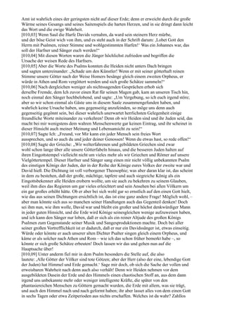 Amt ist wahrlich eines der geringsten nicht auf dieser Erde; denn er erweicht durch die große
Wärme seines Gesangs und seines Saitenspiels die harten Herzen, und in sie dringt dann leicht
das Wort und die ewige Wahrheit.
[010,03] Wenn Saul die Harfe Davids vernahm, da ward sein steinern Herz mürbe,
und der böse Geist wich von ihm, und es steht auch in der Schrift darum: ,Lobet Gott den
Herrn mit Psalmen, reiner Stimme und wohlgestimmten Harfen!‘ Was ein Johannes war, das
soll der Harfner und Sänger euch werden!“
[010,04] Mit diesen Worten waren die Jünger höchlichst zufrieden und begriffen die
Ursache der weisen Rede des Harfners.
[010,05] Aber die Worte des Psalms konnten die Heiden nicht unters Dach bringen
und sagten untereinander: „Schade um den Künstler! Wenn er mit seiner götterhaft reinen
Stimme unsere Götter nach der Weise Homers besänge gleich einem zweiten Orpheus, er
würde in Athen und Rom vergöttert werden und sich große Schätze sammeln!“
[010,06] Nach dergleichen weniger als nichtssagenden Gesprächen erhob sich
derselbe Fremde, dem Ich zuvor einen Rat für seinen Magen gab, kam an unseren Tisch hin,
noch einmal den Sänger hochbelobend, und sagte: „Um Vergebung, so ich euch irgend störe;
aber so wir schon einmal als Gäste uns in diesem Saale zusammengefunden haben, und
wahrlich keine Ursache haben, uns gegenseitig anzufeinden, so möge uns denn auch
gegenseitig gegönnt sein, bei dieser wahrlich unerwartet herrlichsten Gelegenheit einige
freundliche Worte miteinander zu verkehren! Denn ob wir Heiden sind und ihr Juden seid, das
macht bei mir wenigstens dem wahren Menschenwerte gar keinen Eintrag, und ihr scheinet in
dieser Hinsicht auch meiner Meinung und Lebensansicht zu sein!“
[010,07] Sagte Ich: „Freund, vor Mir kann ein jeder Mensch sein freies Wort
aussprechen, und so auch du und jeder deiner Genossen! Wenn du etwas hast, so rede offen!“
[010,08] Sagte der Grieche: „Wir welterfahrenen und gebildeten Griechen sind zwar
wohl schon lange über alle unsere Götterfabeln hinaus, und die besseren Juden halten auf
ihren Eingottstempel vielleicht nicht um vieles mehr als wir Griechen und Römer auf unsere
Vielgöttertempel. Dieser Harfner und Sänger sang einen mir nicht völlig unbekannten Psalm
des einstigen Königs der Juden, der in der Reihe der Könige eures Volkes der zweite war und
David hieß. Die Dichtung ist voll verborgener Theosophie; was aber daran klar ist, das scheint
in dem zu bestehen, daß der große, mächtige, tapfere und auch siegreiche König als ein
Eingottsbekenner alle Heiden erobern wollte, um sie auch zu bekehren zu seinem Glauben,
weil ihm dies das Regieren um gar vieles erleichtert und sein Ansehen bei allen Völkern um
ein gar großes erhöht hätte. Ob er aber bei sich wohl gar so ernstlich auf den einen Gott hielt,
wie das aus seinen Dichtungen ersichtlich ist, das ist eine ganz andere Frage! Möglich wohl, –
aber man könnte sich aus so manchen seiner Handlungen auch das Gegenteil denken! Doch
sei ihm nun, wie ihm wolle, David war und bleibt ein großer und höchst denkwürdiger Mann
in jeder guten Hinsicht, und die Erde wird Könige seinesgleichen wenige aufzuweisen haben,
und ich kann den Sänger nur loben, daß er sich als ein reiner Altjude des großen Königs
Psalmen zum Gegenstande seiner Musik und Sangesproduktionen machte. Doch bei aller
seiner großen Vortrefflichkeit ist er dadurch, daß er nur ein Davidssänger ist, etwas einseitig.
Würde oder könnte er auch unserer alten Dichter Psalter singen gleich einem Orpheus, und
käme er als solcher nach Athen und Rom – wie ich das schon früher bemerkt habe –, so
könnte er sich große Schätze erbeuten! Doch lassen wir das und gehen nun auf die
Hauptsache über!
[010,09] Unter anderm fiel mir in dem Psalm besonders die Stelle auf, die also
lautete: ,Alle Götter der Völker sind tote Götzen; aber der Herr (also der eine, lebendige Gott
der Juden) hat Himmel und Erde gemacht.‘ Sage mir doch, ob sich die Sache der vollen und
erweisbaren Wahrheit nach denn auch also verhält! Denn wir Heiden nehmen vor dem
ausgebildeten Dasein der Erde und des Himmels einen chaotischen Stoff an, aus dem dann
irgend uns unbekannte mehr oder weniger intelligente Kräfte, die später von den
phantasiereichen Menschen zu Göttern gemacht wurden, die Erde mit allem, was sie trägt,
und auch den Himmel nach und nach geformt haben; ihr aber lasset alles von dem einen Gott
in sechs Tagen oder etwa Zeitperioden aus nichts erschaffen. Welches ist da wahr? Zahllos
 