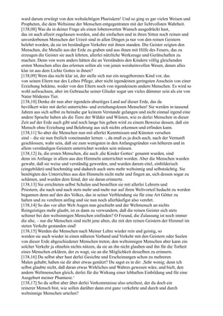 ward darum erwürgt von den weltsüchtigen Pharisäern! Und so ging es gar vielen Weisen und
Propheten, die dem Weltsinne der Menschen entgegentraten mit der lichtvollsten Wahrheit.
[138,08] Was du in deiner Frage als einen lobenswerten Wunsch ausgedrückt hast,
das ist auch allzeit zugelassen worden, und die einfachen und in ihren Sitten noch reinen und
unverdorbenen Menschen der Urzeit sind in allen Dingen ja nur von den reinen Geistern
belehrt worden, da sie im beständigen Verkehre mit ihnen standen. Die Geister zeigten den
Menschen, die Metalle aus der Erde zu graben und aus ihnen mit Hilfe des Feuers, das zu
erzeugen die Geister sie auch lehrten, allerlei nützliche Werkzeuge und Gerätschaften zu
machen. Denn von wem anders hätten die an Verständnis den Kindern völlig gleichenden
ersten Menschen alles das erlernen sollen als von jenen weisheitsvollen Wesen, denen alles
klar ist aus dem Lichte Gottes in ihnen?
[138,09] Wem das nicht klar ist, der stelle sich nur ein neugeborenes Kind vor, das
von seinen Eltern nur des Leibes Pflege, aber nicht irgendeinen geringsten Anschein von einer
Erziehung bekäme, weder von den Eltern noch von irgendeinem andern Menschen. Es wird so
wohl aufwachsen, aber im Gebrauche seiner Glieder sogar um vieles dümmer sein als ein von
Natur blödestes Tier.
[138,10] Denke dir nun aber irgendein abseitiges Land auf dieser Erde, das da
bevölkert wäre mit derlei unterrichts- und erziehungslosen Menschen! Sie werden in tausend
Jahren aus sich selbst zu beinahe gar keinem Verstande gelangen und nicht einmal irgend eine
andere Sprache haben als die Tiere der Wälder und Wüsten, wie es derlei Menschen in dieser
Zeit auf der Erde auch gibt und noch lange hin geben wird zu einem Beweise dessen, daß ein
Mensch ohne Erziehung und Belehrung aus sich nichts erkennen und erfinden kann.
[138,11] So aber die Menschen nun mit allerlei Kenntnissen und Künsten versehen
sind – die sie nun freilich voneinander lernen –, da muß es ja doch auch, nach der Vernunft
geschlossen, wahr sein, daß sie zum wenigsten in den Anfangsgründen von höheren und in
allem verständigen Geistern unterrichtet worden sein müssen.
[138,12] Ja, die ersten Menschen, die auch ,die Kinder Gottes‘ genannt wurden, sind
denn im Anfange in allem aus den Himmeln unterrichtet worden. Aber die Menschen wurden
gewahr, daß sie weise und verständig geworden, und wurden darum eitel, einbilderisch
(eingebildet) und hochmütig und dadurch auch stets mehr weltsinnig und selbstsüchtig. Sie
benötigten des Unterrichtes aus den Himmeln nicht mehr und fingen an, sich dessen sogar zu
schämen, und wurden dem feind, der sie daran erinnerte.
[138,13] Sie errichteten selbst Schulen und bestellten sie mit allerlei Lehrern und
Priestern, die nach und nach stets mehr und mehr nur auf ihren Weltvorteil bedacht zu werden
begannen denn auf den des Volkes, das in seiner Verblendung sie für eine Art Götter zu
halten und zu verehren anfing und sie nun noch allerhäufigst also verehrt.
[138,14] So das vor aller Welt Augen nun geschieht und der Weltmensch an nichts
Reingeistiges mehr glaubt, ist es dann zu verwundern, daß die reinen Geister sich stets
seltener bei den weltsinnigen Menschen einfinden? O Freund, die Zulassung ist noch immer
die alte, – nur die Menschen sind nicht jene alten, die mit den reinen Geistern der Himmel im
steten Verkehr gestanden sind!
[138,15] Werden die Menschen nach Meiner Lehre wieder rein und geistig, so
werden sie auch wieder in einen näheren Verband und Verkehr mit den Geistern oder Seelen
von dieser Erde abgeschiedener Menschen treten; den weltsinnigen Menschen aber kann ein
solcher Verkehr ja ohnehin nichts nützen, da sie an ihn nicht glauben und ihn für die Torheit
eines Menschen erklären, der es wagt, sie an die Möglichkeit desselben zu erinnern.
[138,16] Du selbst aber hast derlei Gesichte und Erscheinungen schon zu mehreren
Malen gehabt; haben sie dir aber etwas genützt? Du sagst es in dir: ,Sehr wenig; denn ich
selbst glaubte nicht, daß daran etwas Wirkliches und Wahres gewesen wäre, und hielt, den
andern Weltmenschen gleich, derlei für die Wirkung einer lebhaften Einbildung und für eine
Ausgeburt meiner Phantasie.‘
[138,17] So du selbst aber über derlei Vorkommnisse also urteiltest, der du doch ein
reinerer Mensch bist, wie sollen darüber dann erst ganz verkehrte und durch und durch
weltsinnige Menschen urteilen?
 
