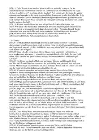 [138,18] Es ist demnach von solchen Menschen höchst unsinnig, zu sagen: ,Ja, so
zum Beispiel mein verstorbener Vater als ein sichtbarer Geist zurückkäme und mir sagte:
,Siehe, so und so ist es!‘, so würde ich das glauben!‘ Nun kommt aber der Geist des Vaters
entweder am Tage oder in der Nacht in einem hellen Traume und belehrt den Sohn. Der Sohn
aber hält dann sein Gesicht für ein Produkt seiner eigenen Phantasie und glaubt danach oft
noch weniger denn zuvor. Wozu war dann die verlangte Erscheinung des Vaters vom Jenseits
herüber gut und dienlich?
[138,19] So denn nun die Menschen zum allergrößten Teil beim Abscheiden von
dieser Welt einen sehr stürmischen und mit allen Zweifeln durchmengten Seelenabend zu
bestehen haben, so schuldet niemand daran als nur sie selbst. – Wenn du, Freund, dieses
verstanden hast, so wirst du Mir auch sicher mit keiner solchen Frage mehr kommen!“
[138,20] Nach dieser Meiner Rede dankten Mir alle für diese wahre und für
jedermann leichtfaßliche Aufklärung über diesen Sachverhalt.

139. Kapitel
[139,01] Wir betrachteten darauf noch eine Weile die Gegend, und unser Bootsmann,
der besonders scharfe Augen hatte, ersah in einiger Ferne ein Schiff unserem Orte zusteuern
und fragte mich, sagend: „O Herr und Meister, wen mag dieses Schiff am späten Abend wohl
nach diesem Orte bringen?“
[139,02] Sagte Ich: „Es bringt einen Meiner Jünger. Aber redet nicht viel mit ihm, so
er zu uns kommen wird; denn er ist auch einer, dem ein Pfund gelber Erde, das man Gold
nennt, lieber ist denn der ganze Himmel mit den Schätzen des Geistes und des ewigen
Lebens!“
[139,03] Die Jünger verstanden Mich, und auch unser Kisjona und Philopold; doch
der Wirt und die zwölf Fischer verstanden das nicht völlig, was Ich damit hatte andeuten
wollen. Aber es fragte Mich niemand um etwas Weiteres, da nun auch ein Diener kam und
uns die Nachricht brachte, daß das Abendmahl bereitet sei.
[139,04] Wir erhoben uns denn auch sogleich von unseren Sitzen, die im Söller
angebracht waren, und begaben uns ins Haus, allwo in einem sehr geräumigen Saale die
Speisetische mit Brot, Wein und mit den bestbereiteten Fischen unser harrten. Wir setzten uns
denn auch alsbald zu den Tischen und nahmen das Mahl zu uns.
[139,05] Als wir uns gestärkt hatten mit Speise und Trank und uns über allerlei
nützliche Dinge gegenseitig besprachen, daran auch Maria sehr lebhaft teilnahm, da kam denn
auch unser Judas Ischariot zu uns in den Saal und fing an, sich vor Mir zu entschuldigen, daß
er nicht eher hätte nachkommen können.
[139,06] Sagte Ich: „Was kümmern Mich denn deine Weltgeschäfte! Weißt du denn
noch immer nicht, warum Ich in diese Welt gekommen bin? Wer mit der Welt hält und sie
liebt, der findet früher oder auch oft um etwas später, doch allzeit sicher den Lohn, den die
Welt für ihre Freunde stets in Bereitschaft hat, und dieser Lohn heißt – Tod!
[139,07] Mein Reich aber ist nicht von dieser Welt, und wer mit Mir es hält, dem
wird nicht der Tod, sondern das ewige Leben in Meinem Reiche zum Lohne werden. Haben
nicht die andern Meiner Jünger bis auf etliche wenige auch Weib und Kinder daheim, – und
sie blieben dennoch bei Mir des Reiches Gottes wegen! Warum bist denn du zu deiner
Familie gegangen, als wäre deine Sorge um sie mehr denn die Meine? Schreibe dir das in dein
Weltherz!“
[139,08] Diese Meine Worte mundeten dem weltsinnigen Jünger zwar nicht am
besten, aber er ermahnte sich dennoch und dankte Mir für die Zurechtweisung; und Ich
bedeutete dem Wirte, daß er ihm an einem andern Tische etwas zu essen und zu trinken geben
solle. Und der Wirt tat das alsbald, und der Jünger setzte sich und nahm Brot und Wein zu
sich; Fische aber bekam er keine mehr, weil keine mehr vorrätig waren und der Jünger sich in
Kis mit den Fischen vollgegessen hatte.
[139,09] Wir saßen darauf ganz wohlgemut an unserem Tische, und Ich Selbst
unterwies die zwölf Fischer in Meiner Lehre vom Reiche Gottes im Menschen und machte
ihnen das alles aus der Schrift klar und wohlbegreiflich.
 