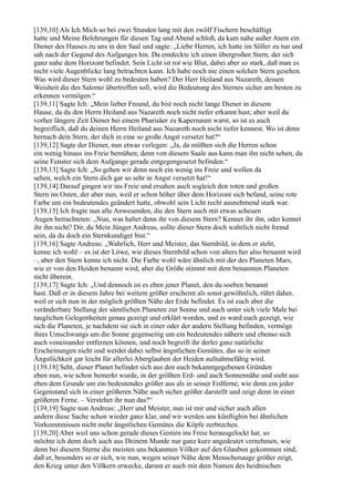 [139,10] Als Ich Mich so bei zwei Stunden lang mit den zwölf Fischern beschäftigt
hatte und Meine Belehrungen für diesen Tag und Abend schloß, da kam nahe außer Atem ein
Diener des Hauses zu uns in den Saal und sagte: „Liebe Herren, ich hatte im Söller zu tun und
sah nach der Gegend des Aufganges hin. Da entdeckte ich einen übergroßen Stern, der sich
ganz nahe dem Horizont befindet. Sein Licht ist rot wie Blut, dabei aber so stark, daß man es
nicht viele Augenblicke lang betrachten kann. Ich habe noch nie einen solchen Stern gesehen.
Was wird dieser Stern wohl zu bedeuten haben? Der Herr Heiland aus Nazareth, dessen
Weisheit die des Salomo übertreffen soll, wird die Bedeutung des Sternes sicher am besten zu
erkennen vermögen.“
[139,11] Sagte Ich: „Mein lieber Freund, du bist noch nicht lange Diener in diesem
Hause, da du den Herrn Heiland aus Nazareth noch nicht tiefer erkannt hast; aber weil du
vorher längere Zeit Diener bei einem Pharisäer zu Kapernaum warst, so ist es auch
begreiflich, daß du deinen Herrn Heiland aus Nazareth noch nicht tiefer kennest. Wo ist denn
hernach dein Stern, der dich in eine so große Angst versetzt hat?“
[139,12] Sagte der Diener, nun etwas verlegen: „Ja, da müßten sich die Herren schon
ein wenig hinaus ins Freie bemühen; denn von diesem Saale aus kann man ihn nicht sehen, da
seine Fenster sich dem Aufgange gerade entgegengesetzt befinden.“
[139,13] Sagte Ich: „So gehen wir denn noch ein wenig ins Freie und wollen da
sehen, welch ein Stern dich gar so sehr in Angst versetzt hat!“
[139,14] Darauf gingen wir ins Freie und ersahen auch sogleich den roten und großen
Stern im Osten, der aber nun, weil er schon höher über dem Horizont sich befand, seine rote
Farbe um ein bedeutendes geändert hatte, obwohl sein Licht recht ausnehmend stark war.
[139,15] Ich fragte nun alle Anwesenden, die den Stern auch mit etwas scheuen
Augen betrachteten: „Nun, was haltet denn ihr von diesem Stern? Kennet ihr ihn, oder kennet
ihr ihn nicht? Dir, du Mein Jünger Andreas, sollte dieser Stern doch wahrlich nicht fremd
sein, da du doch ein Sternkundiger bist.“
[139,16] Sagte Andreas: „Wahrlich, Herr und Meister, das Sternbild, in dem er steht,
kenne ich wohl – es ist der Löwe, wie dieses Sternbild schon von alters her also benannt wird
–, aber den Stern kenne ich nicht. Die Farbe wohl wäre ähnlich mit der des Planeten Mars,
wie er von den Heiden benannt wird; aber die Größe stimmt mit dem benannten Planeten
nicht überein.
[139,17] Sagte Ich: „Und dennoch ist es eben jener Planet, den du soeben benannt
hast. Daß er in diesem Jahre bei weitem größer erscheint als sonst gewöhnlich, rührt daher,
weil er sich nun in der möglich größten Nähe der Erde befindet. Es ist euch aber die
veränderbare Stellung der sämtlichen Planeten zur Sonne und auch unter sich viele Male bei
tauglichen Gelegenheiten genau gezeigt und erklärt worden, und es ward euch gezeigt, wie
sich die Planeten, je nachdem sie sich in einer oder der andern Stellung befinden, vermöge
ihres Umschwungs um die Sonne gegenseitig um ein bedeutendes nähern und ebenso sich
auch voneinander entfernen können, und noch begreift ihr derlei ganz natürliche
Erscheinungen nicht und werdet dabei selbst ängstlichen Gemütes, das so in seiner
Ängstlichkeit gar leicht für allerlei Aberglauben der Heiden aufnahmefähig wird.
[139,18] Seht, dieser Planet befindet sich aus den euch bekanntgegebenen Gründen
eben nun, wie schon bemerkt wurde, in der größten Erd- und auch Sonnennähe und sieht aus
eben dem Grunde um ein bedeutendes größer aus als in seiner Erdferne, wie denn ein jeder
Gegenstand sich in einer größeren Nähe auch sicher größer darstellt und zeigt denn in einer
größeren Ferne. – Verstehet ihr nun das?“
[139,19] Sagte nun Andreas: „Herr und Meister, nun ist mir und sicher auch allen
andern diese Sache schon wieder ganz klar, und wir werden uns künftighin bei ähnlichen
Vorkommnissen nicht mehr ängstlichen Gemütes die Köpfe zerbrechen.
[139,20] Aber weil uns schon gerade dieses Gestirn ins Freie herausgelockt hat, so
möchte ich denn doch auch aus Deinem Munde nur ganz kurz angedeutet vernehmen, wie
denn bei diesem Sterne die meisten uns bekannten Völker auf den Glauben gekommen sind,
daß er, besonders so er sich, wie nun, wegen seiner Nähe dem Menschenauge größer zeigt,
den Krieg unter den Völkern erwecke, darum er auch mit dem Namen des heidnischen
 