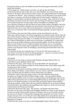 Kriegsgottes belegt ist und viele Heiden ihn auch für den Kriegsgott selbst halten und ihn
darum auch fürchten.“
[139,21] Sagte Ich: „Weißt du denn noch nicht, wie alle die über alle Maßen
verschmitzten Priester jedes Volkes, das sie in seiner Blindheit, die auch ein Werk solcher
Priester ist, für Diener und Freunde der Götter ansieht, alle außergewöhnlichen Erscheinungen
– besonders am Himmel – dazu zu benutzen verstehen, um die Menschen in eine große Furcht
und Angst zu versetzen, teils durch ihre Reden und teils durch andere Trugkünste, um sie
dadurch zu großen Opfern und anderen Bußwerken zu zwingen? Siehe, auch das ist ein Werk
der Priester, aus denen mit der Zeit zumeist auch die Könige der Erde hervorgegangen sind!
[139,22] Dies Gestirn hat vermöge seiner starken Atmosphäre als Erdkörper eine
etwas rötlichere Färbung als sonst ein Planet mit einer minder starken Atmosphäre, und seine
bald größere, bald mindere Lichtstärke bei stets rötlichem Lichte brachte die Priester nur zu
bald auf die Idee, ihn vor dem Volke als den Kriegsstern zu bestimmen. Wenn er größer zu
sehen war, so wurde dem Volke von kommenden Kriegen gepredigt, und dieses fing an zu
opfern.
[139,23] Gab es aber unter dem Volke auch hie und da einen Menschen, der dem
Volke sagte, daß die Priester es bei dieser Gelegenheit nur ausbeuten wollen und der Stern für
sich ein ganz harmloser Planet sei, und das Volk glaubte dem weisen Manne und brachte den
Priestern wenig oder gar keine Opfer, so verstanden sich die Priester ganz gut darauf, unter
den Völkern Feindschaften zu stiften und sie zum Kriege zu entflammen. Es wurden dann
diese auch mit der größten Erbitterung und Grausamkeit geführt. Da lief das Volk dann in
Massen zu den Priestern in ihre Tempel und opferte den Göttern, um sie zu besänftigen.
Hatten die Priester bei solchen argen Gelegenheiten einen großen Gewinn gemacht, dann
suchten sie die Regenten wieder zu besänftigen, und der Krieg hatte dann bald wieder sein
Ende erreicht.
[139,24] Wenn du das nun verstanden hast, so wirst du nun wohl auch einsehen, wie
unser Planet zu der Ehre des Gottes der Kriege gelangt ist. – Lassen wir nun dieses Gestirn
und begeben uns wieder ins Haus und darin zur Ruhe!“

140. Kapitel
[140,01] Als wir uns wieder in unserem Saale befanden, da fragte Mich der Wirt, wo
er für Mich ein gutes Ruhebett richten solle.
[140,02] Ich aber sagte: „Sieh, Freund, wer da ein Bett haben will, dem gib auch
eins; Ich aber werde auf Meinem Stuhle die Nacht hindurch ruhen. Deine Stühle taugen Mir
zur Ruhe besser denn ein Bett.“
[140,03] Da Ich aber gleich auf Meinem Stuhle die Nachtruhe nahm, da wollten auch
Meine Jünger keine Betten, sondern blieben, wie sonst zumeist, neben Mir auf den Stühlen
sitzen. Nur Maria und Joel nahmen in einem Nebenzimmer zwei Betten.
[140,04] Die zwölf Fischer aber gingen wieder in ihr nahes Dörfchen heim mit der
Vornahme, am Morgen für Mich und Meine Jünger wieder – aber eine größere Menge –
Fische herbeizuschaffen; denn sie wurden von Meinen Reden und Belehrungen über alle die
Maßen erbaut und konnten sich vor lauter Dankgefühl beinahe gar nicht helfen. Den ganzen
Weg bis in ihr Dörfchen jubelten sie laut über Mich und konnten daheim ihren Gefährten
nicht genug erzählen, welche tiefen und reinst göttlichen Wahrheiten sie aus Meinem Munde
vernommen hätten. Ihre Gefährten und Angehörigen aber fragten sie, ob Ich etwa auch noch
welche Zeichen und Wunder gewirkt hätte.
[140,05] Der Bootsmann aber sagte: „Was Zeichen, was Wunder! Des Herrn Wort
und Lehre, als die ewige, lichtvollste und lebendigste Wahrheit aus Seinen ewigen Himmeln,
ist schon an und für sich das größte Zeichen und Wunder; denn so wie Er spricht und lehrt,
hat noch nie ein Mensch vor Ihm geredet und gesprochen und gelehrt. Ich werde von Ihm
morgen noch gar vieles, was mir bis jetzt noch völlig unbekannt ist, kennenlernen; denn wer
an Seiner Seite nicht weise und voll des ewigen Seelenlebens wird, der bleibt toter denn ein
Mauerstein in Ewigkeit.
[140,06] Ich aber werde es mir nun zu einer Hauptaufgabe meines Lebens machen,
 