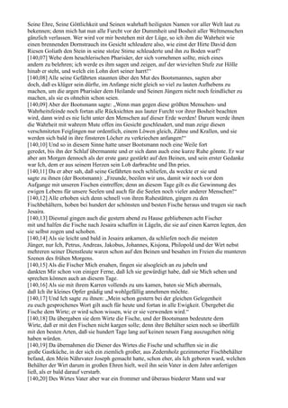 Seine Ehre, Seine Göttlichkeit und Seinen wahrhaft heiligsten Namen vor aller Welt laut zu
bekennen; denn mich hat nun alle Furcht vor der Dummheit und Bosheit aller Weltmenschen
gänzlich verlassen. Wer wird vor mir bestehen mit der Lüge, so ich ihm die Wahrheit wie
einen brennenden Dornstrauch ins Gesicht schleudere also, wie einst der Hirte David dem
Riesen Goliath den Stein in seine stolze Stirne schleuderte und ihn zu Boden warf?
[140,07] Wehe dem heuchlerischen Pharisäer, der sich vornehmen sollte, mich eines
andern zu belehren; ich werde es ihm sagen und zeigen, auf der wievielten Stufe zur Hölle
hinab er steht, und welch ein Lohn dort seiner harrt!“
[140,08] Alle seine Gefährten staunten über den Mut des Bootsmannes, sagten aber
doch, daß es klüger sein dürfte, im Anfange nicht gleich so viel zu lauten Aufhebens zu
machen, um die argen Pharisäer dem Heilande und Seinen Jüngern nicht noch feindlicher zu
machen, als sie es ohnehin schon seien.
[140,09] Aber der Bootsmann sagte: „Wenn man gegen diese größten Menschen- und
Wahrheitsfeinde noch fortan alle Rücksichten aus lauter Furcht vor ihrer Bosheit beachten
wird, dann wird es nie licht unter den Menschen auf dieser Erde werden! Darum werde ihnen
die Wahrheit mit wahrem Mute offen ins Gesicht geschleudert, und man zeige diesen
verschmitzten Feiglingen nur ordentlich, einem Löwen gleich, Zähne und Krallen, und sie
werden sich bald in ihre finsteren Löcher zu verkriechen anfangen!“
[140,10] Und so in diesem Sinne hatte unser Bootsmann noch eine Weile fort
geredet, bis ihn der Schlaf übermannte und er sich dann auch eine kurze Ruhe gönnte. Er war
aber am Morgen dennoch als der erste ganz gestärkt auf den Beinen, und sein erster Gedanke
war Ich, dem er aus seinem Herzen sein Lob darbrachte und Ihn pries.
[140,11] Da er aber sah, daß seine Gefährten noch schliefen, da weckte er sie und
sagte zu ihnen (der Bootsmann): „Freunde, beeilen wir uns, damit wir noch vor dem
Aufgange mit unseren Fischen eintreffen; denn an diesem Tage gilt es die Gewinnung des
ewigen Lebens für unsere Seelen und auch für die Seelen noch vieler anderer Menschen!“
[140,12] Alle erhoben sich denn schnell von ihren Ruhestätten, gingen zu den
Fischbehältern, hoben bei hundert der schönsten und besten Fische heraus und trugen sie nach
Jesaira.
[140,13] Diesmal gingen auch die gestern abend zu Hause gebliebenen acht Fischer
mit und halfen die Fische nach Jesaira schaffen in Lägeln, die sie auf einen Karren legten, den
sie selbst zogen und schoben.
[140,14] Als sie leicht und bald in Jesaira ankamen, da schliefen noch die meisten
Jünger, nur Ich, Petrus, Andreas, Jakobus, Johannes, Kisjona, Philopold und der Wirt nebst
mehreren seiner Dienstleute waren schon auf den Beinen und besahen im Freien die munteren
Szenen des frühen Morgens.
[140,15] Als die Fischer Mich ersahen, fingen sie alsogleich an zu jubeln und
dankten Mir schon von einiger Ferne, daß Ich sie gewürdigt habe, daß sie Mich sehen und
sprechen können auch an diesem Tage.
[140,16] Als sie mit ihrem Karren vollends zu uns kamen, baten sie Mich abermals,
daß Ich ihr kleines Opfer gnädig und wohlgefällig annehmen möchte.
[140,17] Und Ich sagte zu ihnen: „Mein schon gestern bei der gleichen Gelegenheit
zu euch gesprochenes Wort gilt auch für heute und fortan in alle Ewigkeit. Übergebet die
Fische dem Wirte; er wird schon wissen, wie er sie verwenden wird.“
[140,18] Da übergaben sie dem Wirte die Fische, und der Bootsmann bedeutete dem
Wirte, daß er mit den Fischen nicht kargen solle; denn ihre Behälter seien noch so überfüllt
mit den besten Arten, daß sie hundert Tage lang auf keinen neuen Fang auszugehen nötig
haben würden.
[140,19] Da übernahmen die Diener des Wirtes die Fische und schafften sie in die
große Gastküche, in der sich ein ziemlich großer, aus Zedernholz gezimmerter Fischbehälter
befand, den Mein Nährvater Joseph gemacht hatte, schon eher, als Ich geboren ward, welchen
Behälter der Wirt darum in großen Ehren hielt, weil ihn sein Vater in dem Jahre anfertigen
ließ, als er bald darauf verstarb.
[140,20] Des Wirtes Vater aber war ein frommer und überaus biederer Mann und war
 